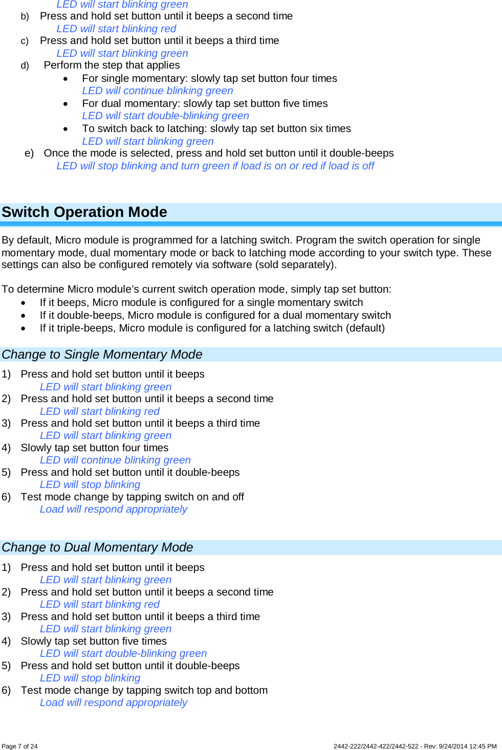 Page 7 of 24        2442-222/2442-422/2442-522 - Rev: 9/24/2014 12:45 PM LED will start blinking green b) Press and hold set button until it beeps a second time LED will start blinking red c) Press and hold set button until it beeps a third time LED will start blinking green d) Perform the step that applies • For single momentary: slowly tap set button four times LED will continue blinking green • For dual momentary: slowly tap set button five times LED will start double-blinking green • To switch back to latching: slowly tap set button six times LED will start blinking green e) Once the mode is selected, press and hold set button until it double-beeps LED will stop blinking and turn green if load is on or red if load is off  Switch Operation Mode By default, Micro module is programmed for a latching switch. Program the switch operation for single momentary mode, dual momentary mode or back to latching mode according to your switch type. These settings can also be configured remotely via software (sold separately).  To determine Micro module’s current switch operation mode, simply tap set button: • If it beeps, Micro module is configured for a single momentary switch • If it double-beeps, Micro module is configured for a dual momentary switch • If it triple-beeps, Micro module is configured for a latching switch (default) Change to Single Momentary Mode 1) Press and hold set button until it beeps LED will start blinking green 2) Press and hold set button until it beeps a second time LED will start blinking red 3) Press and hold set button until it beeps a third time LED will start blinking green 4) Slowly tap set button four times LED will continue blinking green 5) Press and hold set button until it double-beeps LED will stop blinking 6) Test mode change by tapping switch on and off Load will respond appropriately  Change to Dual Momentary Mode 1) Press and hold set button until it beeps LED will start blinking green 2) Press and hold set button until it beeps a second time LED will start blinking red 3) Press and hold set button until it beeps a third time LED will start blinking green 4) Slowly tap set button five times LED will start double-blinking green 5) Press and hold set button until it double-beeps LED will stop blinking 6) Test mode change by tapping switch top and bottom Load will respond appropriately 