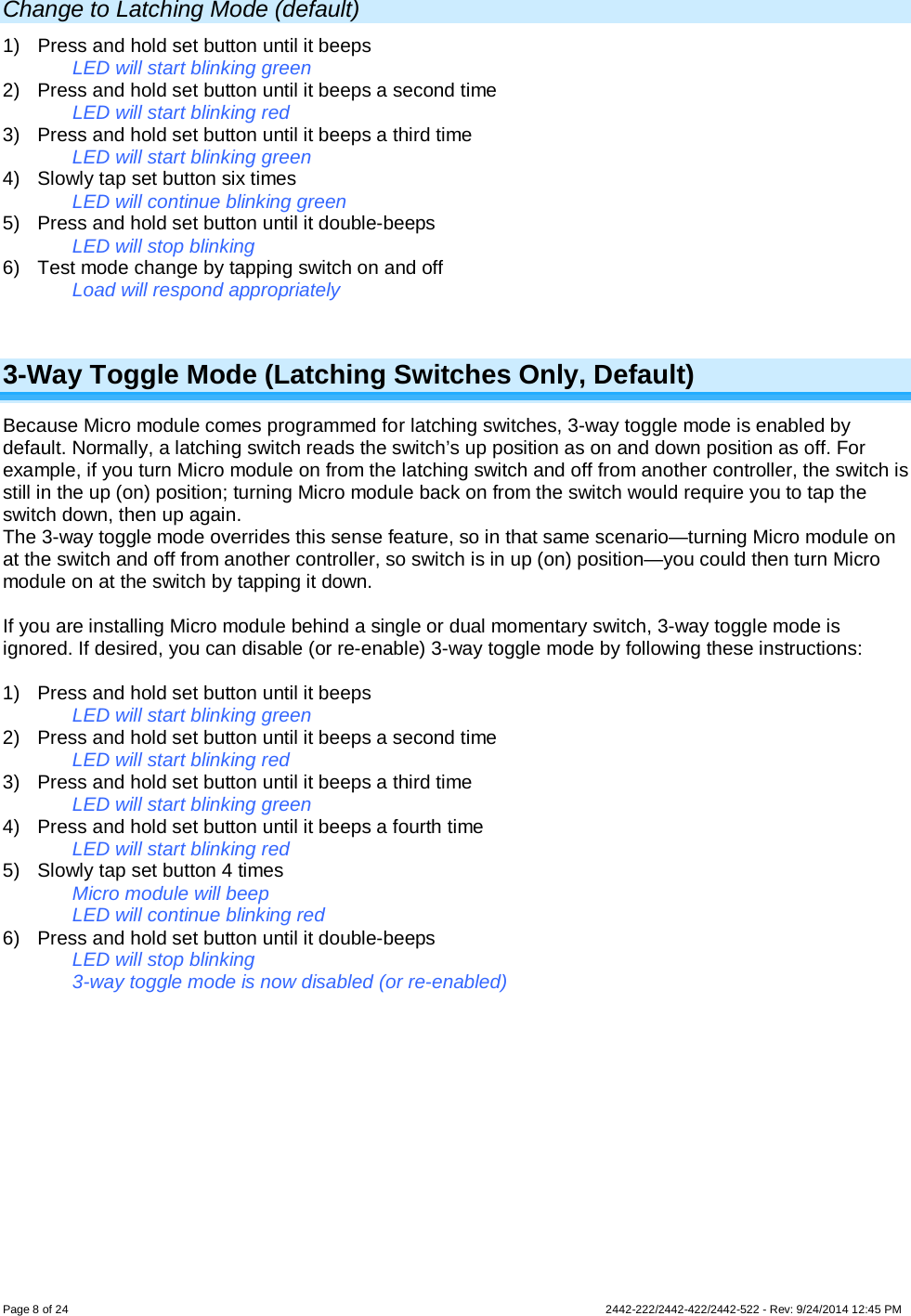 Page 8 of 24        2442-222/2442-422/2442-522 - Rev: 9/24/2014 12:45 PM  Change to Latching Mode (default) 1) Press and hold set button until it beeps LED will start blinking green 2) Press and hold set button until it beeps a second time LED will start blinking red 3) Press and hold set button until it beeps a third time LED will start blinking green 4) Slowly tap set button six times LED will continue blinking green 5) Press and hold set button until it double-beeps LED will stop blinking 6) Test mode change by tapping switch on and off Load will respond appropriately  3-Way Toggle Mode (Latching Switches Only, Default) Because Micro module comes programmed for latching switches, 3-way toggle mode is enabled by default. Normally, a latching switch reads the switch’s up position as on and down position as off. For example, if you turn Micro module on from the latching switch and off from another controller, the switch is still in the up (on) position; turning Micro module back on from the switch would require you to tap the switch down, then up again. The 3-way toggle mode overrides this sense feature, so in that same scenario—turning Micro module on at the switch and off from another controller, so switch is in up (on) position—you could then turn Micro module on at the switch by tapping it down.  If you are installing Micro module behind a single or dual momentary switch, 3-way toggle mode is ignored. If desired, you can disable (or re-enable) 3-way toggle mode by following these instructions:  1) Press and hold set button until it beeps LED will start blinking green 2) Press and hold set button until it beeps a second time LED will start blinking red 3) Press and hold set button until it beeps a third time LED will start blinking green 4) Press and hold set button until it beeps a fourth time LED will start blinking red 5) Slowly tap set button 4 times Micro module will beep LED will continue blinking red 6) Press and hold set button until it double-beeps LED will stop blinking 3-way toggle mode is now disabled (or re-enabled) 