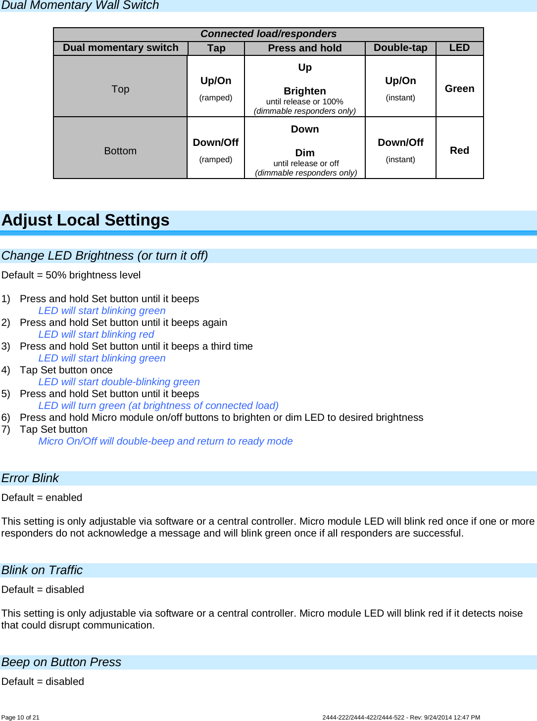 Page 10 of 21                   2444-222/2444-422/2444-522 - Rev: 9/24/2014 12:47 PM  Dual Momentary Wall Switch   Adjust Local Settings Change LED Brightness (or turn it off) Default = 50% brightness level  1)  Press and hold Set button until it beeps   LED will start blinking green  2)  Press and hold Set button until it beeps again   LED will start blinking red 3)  Press and hold Set button until it beeps a third time   LED will start blinking green 4) Tap Set button once   LED will start double-blinking green 5)  Press and hold Set button until it beeps LED will turn green (at brightness of connected load) 6) Press and hold Micro module on/off buttons to brighten or dim LED to desired brightness 7) Tap Set button   Micro On/Off will double-beep and return to ready mode  Error Blink Default = enabled  This setting is only adjustable via software or a central controller. Micro module LED will blink red once if one or more responders do not acknowledge a message and will blink green once if all responders are successful.  Blink on Traffic Default = disabled  This setting is only adjustable via software or a central controller. Micro module LED will blink red if it detects noise that could disrupt communication.  Beep on Button Press Default = disabled  Connected load/responders Dual momentary switch Tap Press and hold Double-tap LED Top Up/On (ramped) Up  Brighten until release or 100% (dimmable responders only) Up/On (instant) Green Bottom Down/Off (ramped) Down  Dim  until release or off  (dimmable responders only) Down/Off (instant) Red 