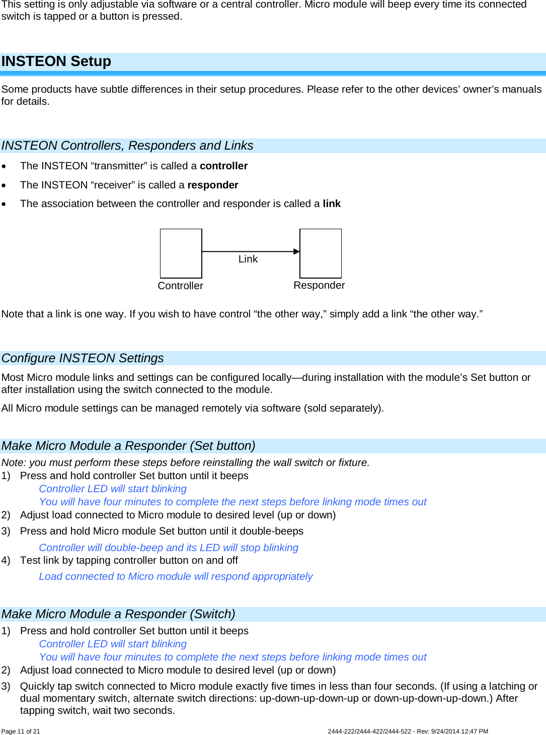 Page 11 of 21                   2444-222/2444-422/2444-522 - Rev: 9/24/2014 12:47 PM  This setting is only adjustable via software or a central controller. Micro module will beep every time its connected switch is tapped or a button is pressed.   INSTEON Setup Some products have subtle differences in their setup procedures. Please refer to the other devices’ owner’s manuals for details.   INSTEON Controllers, Responders and Links • The INSTEON “transmitter” is called a controller • The INSTEON “receiver” is called a responder • The association between the controller and responder is called a link  Note that a link is one way. If you wish to have control “the other way,” simply add a link “the other way.”   Configure INSTEON Settings Most Micro module links and settings can be configured locally—during installation with the module’s Set button or after installation using the switch connected to the module. All Micro module settings can be managed remotely via software (sold separately).  Make Micro Module a Responder (Set button) Note: you must perform these steps before reinstalling the wall switch or fixture. 1) Press and hold controller Set button until it beeps Controller LED will start blinking You will have four minutes to complete the next steps before linking mode times out 2) Adjust load connected to Micro module to desired level (up or down) 3) Press and hold Micro module Set button until it double-beeps Controller will double-beep and its LED will stop blinking 4) Test link by tapping controller button on and off Load connected to Micro module will respond appropriately  Make Micro Module a Responder (Switch) 1) Press and hold controller Set button until it beeps Controller LED will start blinking You will have four minutes to complete the next steps before linking mode times out 2) Adjust load connected to Micro module to desired level (up or down) 3) Quickly tap switch connected to Micro module exactly five times in less than four seconds. (If using a latching or dual momentary switch, alternate switch directions: up-down-up-down-up or down-up-down-up-down.) After tapping switch, wait two seconds. Controller Responder Link 
