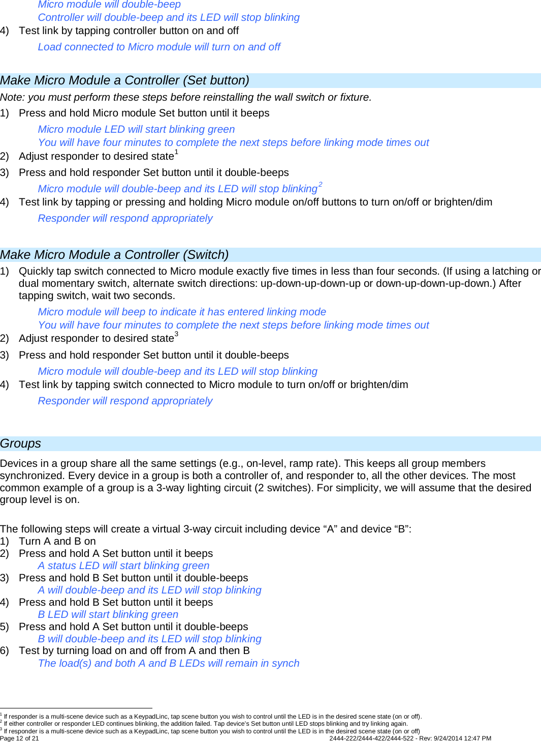 Page 12 of 21                   2444-222/2444-422/2444-522 - Rev: 9/24/2014 12:47 PM  Micro module will double-beep  Controller will double-beep and its LED will stop blinking 4) Test link by tapping controller button on and off Load connected to Micro module will turn on and off  Make Micro Module a Controller (Set button) Note: you must perform these steps before reinstalling the wall switch or fixture. 1) Press and hold Micro module Set button until it beeps Micro module LED will start blinking green You will have four minutes to complete the next steps before linking mode times out 2) Adjust responder to desired state1 3) Press and hold responder Set button until it double-beeps Micro module will double-beep and its LED will stop blinking2 4) Test link by tapping or pressing and holding Micro module on/off buttons to turn on/off or brighten/dim Responder will respond appropriately  Make Micro Module a Controller (Switch) 1) Quickly tap switch connected to Micro module exactly five times in less than four seconds. (If using a latching or dual momentary switch, alternate switch directions: up-down-up-down-up or down-up-down-up-down.) After tapping switch, wait two seconds. Micro module will beep to indicate it has entered linking mode You will have four minutes to complete the next steps before linking mode times out 2) Adjust responder to desired state3 3) Press and hold responder Set button until it double-beeps Micro module will double-beep and its LED will stop blinking 4) Test link by tapping switch connected to Micro module to turn on/off or brighten/dim Responder will respond appropriately  Groups Devices in a group share all the same settings (e.g., on-level, ramp rate). This keeps all group members synchronized. Every device in a group is both a controller of, and responder to, all the other devices. The most common example of a group is a 3-way lighting circuit (2 switches). For simplicity, we will assume that the desired group level is on.  The following steps will create a virtual 3-way circuit including device “A” and device “B”: 1) Turn A and B on 2)  Press and hold A Set button until it beeps   A status LED will start blinking green 3)  Press and hold B Set button until it double-beeps   A will double-beep and its LED will stop blinking 4)  Press and hold B Set button until it beeps     B LED will start blinking green 5)  Press and hold A Set button until it double-beeps  B will double-beep and its LED will stop blinking 6)  Test by turning load on and off from A and then B  The load(s) and both A and B LEDs will remain in synch                                                       1 If responder is a multi-scene device such as a KeypadLinc, tap scene button you wish to control until the LED is in the desired scene state (on or off). 2 If either controller or responder LED continues blinking, the addition failed. Tap device’s Set button until LED stops blinking and try linking again. 3 If responder is a multi-scene device such as a KeypadLinc, tap scene button you wish to control until the LED is in the desired scene state (on or off) 