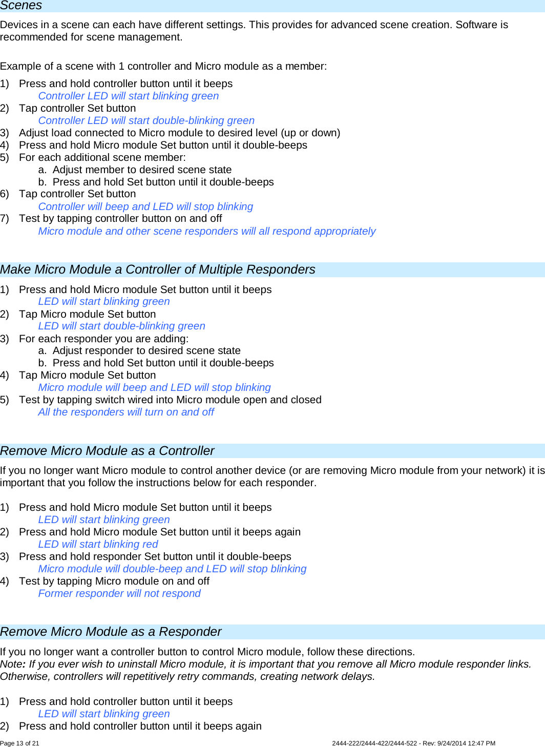 Page 13 of 21                   2444-222/2444-422/2444-522 - Rev: 9/24/2014 12:47 PM  Scenes Devices in a scene can each have different settings. This provides for advanced scene creation. Software is recommended for scene management.  Example of a scene with 1 controller and Micro module as a member: 1)  Press and hold controller button until it beeps   Controller LED will start blinking green 2) Tap controller Set button   Controller LED will start double-blinking green 3) Adjust load connected to Micro module to desired level (up or down) 4)  Press and hold Micro module Set button until it double-beeps 5) For each additional scene member: a. Adjust member to desired scene state b. Press and hold Set button until it double-beeps 6) Tap controller Set button    Controller will beep and LED will stop blinking 7)  Test by tapping controller button on and off    Micro module and other scene responders will all respond appropriately  Make Micro Module a Controller of Multiple Responders 1) Press and hold Micro module Set button until it beeps LED will start blinking green 2) Tap Micro module Set button LED will start double-blinking green 3) For each responder you are adding: a. Adjust responder to desired scene state  b. Press and hold Set button until it double-beeps 4) Tap Micro module Set button   Micro module will beep and LED will stop blinking  5) Test by tapping switch wired into Micro module open and closed All the responders will turn on and off   Remove Micro Module as a Controller If you no longer want Micro module to control another device (or are removing Micro module from your network) it is important that you follow the instructions below for each responder.  1)  Press and hold Micro module Set button until it beeps   LED will start blinking green 2)  Press and hold Micro module Set button until it beeps again   LED will start blinking red 3) Press and hold responder Set button until it double-beeps   Micro module will double-beep and LED will stop blinking 4)  Test by tapping Micro module on and off    Former responder will not respond  Remove Micro Module as a Responder If you no longer want a controller button to control Micro module, follow these directions. Note: If you ever wish to uninstall Micro module, it is important that you remove all Micro module responder links. Otherwise, controllers will repetitively retry commands, creating network delays. 1)  Press and hold controller button until it beeps LED will start blinking green 2)  Press and hold controller button until it beeps again 