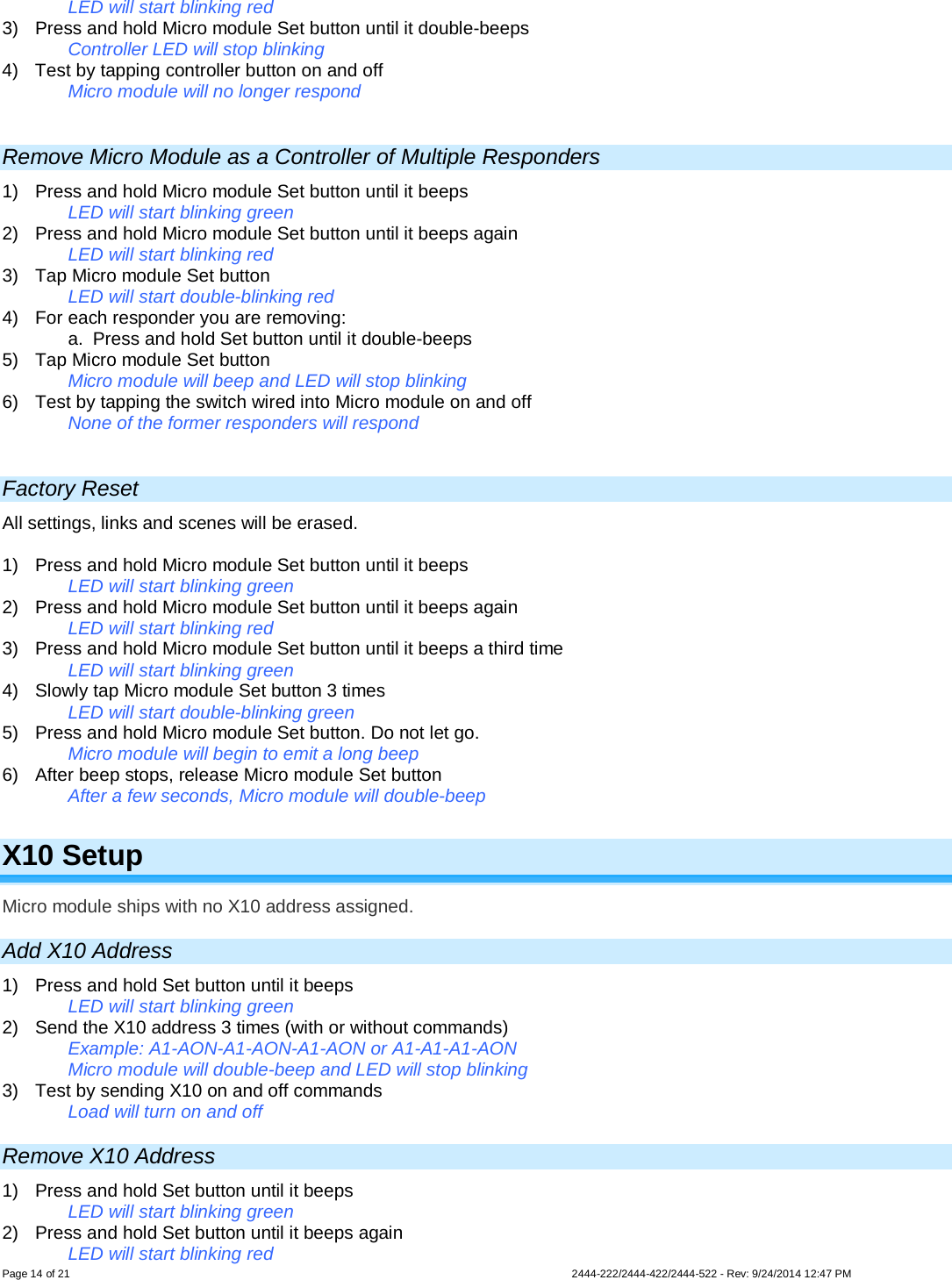 Page 14 of 21                   2444-222/2444-422/2444-522 - Rev: 9/24/2014 12:47 PM  LED will start blinking red 3)  Press and hold Micro module Set button until it double-beeps Controller LED will stop blinking 4)  Test by tapping controller button on and off  Micro module will no longer respond  Remove Micro Module as a Controller of Multiple Responders 1) Press and hold Micro module Set button until it beeps LED will start blinking green 2) Press and hold Micro module Set button until it beeps again LED will start blinking red 3) Tap Micro module Set button LED will start double-blinking red 4) For each responder you are removing: a. Press and hold Set button until it double-beeps 5) Tap Micro module Set button   Micro module will beep and LED will stop blinking  6) Test by tapping the switch wired into Micro module on and off  None of the former responders will respond   Factory Reset All settings, links and scenes will be erased.  1)  Press and hold Micro module Set button until it beeps   LED will start blinking green  2)  Press and hold Micro module Set button until it beeps again   LED will start blinking red 3)  Press and hold Micro module Set button until it beeps a third time   LED will start blinking green 4) Slowly tap Micro module Set button 3 times LED will start double-blinking green 5) Press and hold Micro module Set button. Do not let go. Micro module will begin to emit a long beep 6) After beep stops, release Micro module Set button After a few seconds, Micro module will double-beep  X10 Setup Micro module ships with no X10 address assigned.  Add X10 Address 1)  Press and hold Set button until it beeps  LED will start blinking green 2) Send the X10 address 3 times (with or without commands) Example: A1-AON-A1-AON-A1-AON or A1-A1-A1-AON Micro module will double-beep and LED will stop blinking  3) Test by sending X10 on and off commands Load will turn on and off Remove X10 Address 1)  Press and hold Set button until it beeps  LED will start blinking green 2)  Press and hold Set button until it beeps again LED will start blinking red 