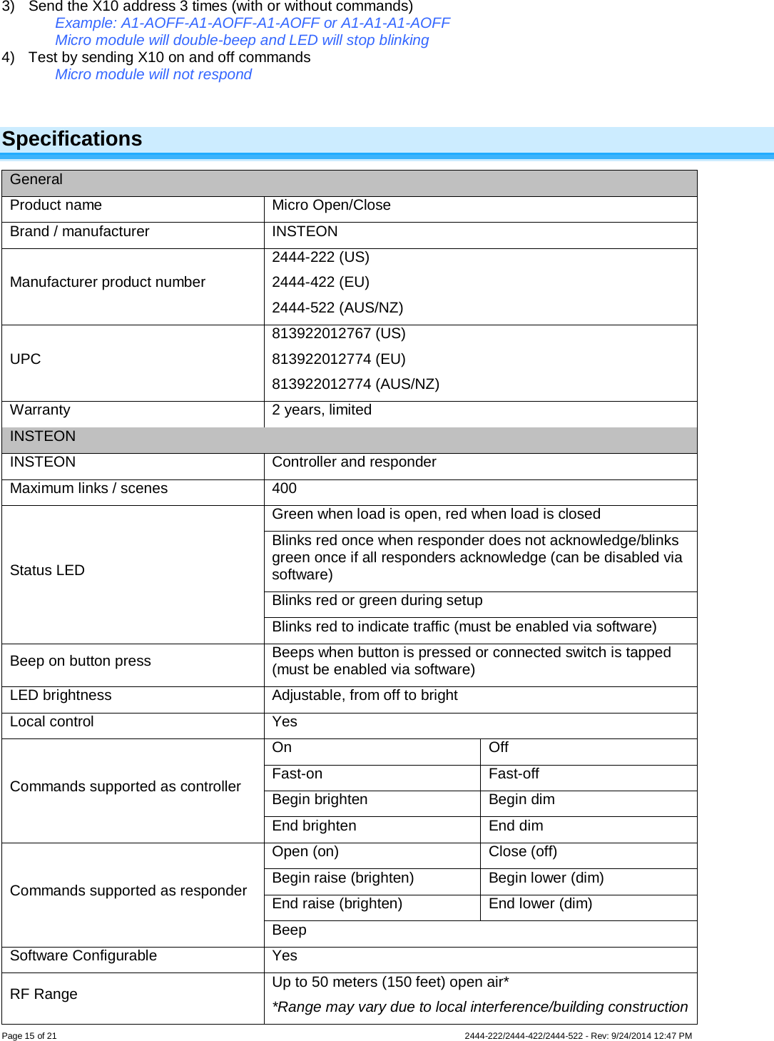 Page 15 of 21                   2444-222/2444-422/2444-522 - Rev: 9/24/2014 12:47 PM  3) Send the X10 address 3 times (with or without commands) Example: A1-AOFF-A1-AOFF-A1-AOFF or A1-A1-A1-AOFF Micro module will double-beep and LED will stop blinking  4) Test by sending X10 on and off commands  Micro module will not respond  Specifications General Product name Micro Open/Close Brand / manufacturer INSTEON Manufacturer product number 2444-222 (US) 2444-422 (EU) 2444-522 (AUS/NZ) UPC 813922012767 (US) 813922012774 (EU) 813922012774 (AUS/NZ) Warranty 2 years, limited INSTEON INSTEON Controller and responder Maximum links / scenes 400 Status LED Green when load is open, red when load is closed Blinks red once when responder does not acknowledge/blinks green once if all responders acknowledge (can be disabled via software) Blinks red or green during setup Blinks red to indicate traffic (must be enabled via software) Beep on button press Beeps when button is pressed or connected switch is tapped (must be enabled via software) LED brightness Adjustable, from off to bright Local control Yes Commands supported as controller On Off Fast-on Fast-off Begin brighten Begin dim End brighten End dim Commands supported as responder Open (on) Close (off) Begin raise (brighten) Begin lower (dim) End raise (brighten) End lower (dim) Beep Software Configurable Yes RF Range Up to 50 meters (150 feet) open air* *Range may vary due to local interference/building construction 
