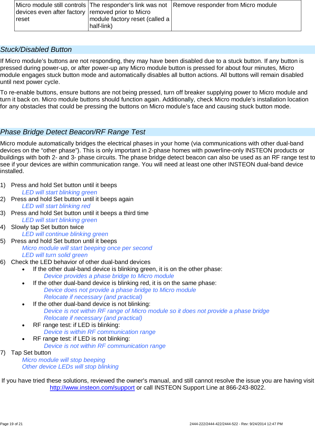 Page 19 of 21                   2444-222/2444-422/2444-522 - Rev: 9/24/2014 12:47 PM  Micro module still controls devices even after factory reset The responder’s link was not removed prior to Micro module factory reset (called a half-link) Remove responder from Micro module  Stuck/Disabled Button If Micro module’s buttons are not responding, they may have been disabled due to a stuck button. If any button is pressed during power-up, or after power-up any Micro module button is pressed for about four minutes, Micro module engages stuck button mode and automatically disables all button actions. All buttons will remain disabled until next power cycle. To re-enable buttons, ensure buttons are not being pressed, turn off breaker supplying power to Micro module and turn it back on. Micro module buttons should function again. Additionally, check Micro module’s installation location for any obstacles that could be pressing the buttons on Micro module’s face and causing stuck button mode.  Phase Bridge Detect Beacon/RF Range Test Micro module automatically bridges the electrical phases in your home (via communications with other dual-band devices on the “other phase”). This is only important in 2-phase homes with powerline-only INSTEON products or buildings with both 2- and 3- phase circuits. The phase bridge detect beacon can also be used as an RF range test to see if your devices are within communication range. You will need at least one other INSTEON dual-band device installed.  1)  Press and hold Set button until it beeps   LED will start blinking green  2)  Press and hold Set button until it beeps again   LED will start blinking red 3)  Press and hold Set button until it beeps a third time   LED will start blinking green 4) Slowly tap Set button twice LED will continue blinking green 5) Press and hold Set button until it beeps Micro module will start beeping once per second LED will turn solid green 6) Check the LED behavior of other dual-band devices • If the other dual-band device is blinking green, it is on the other phase: Device provides a phase bridge to Micro module • If the other dual-band device is blinking red, it is on the same phase: Device does not provide a phase bridge to Micro module Relocate if necessary (and practical) • If the other dual-band device is not blinking: Device is not within RF range of Micro module so it does not provide a phase bridge Relocate if necessary (and practical) • RF range test: if LED is blinking: Device is within RF communication range • RF range test: if LED is not blinking: Device is not within RF communication range 7) Tap Set button Micro module will stop beeping  Other device LEDs will stop blinking  If you have tried these solutions, reviewed the owner&apos;s manual, and still cannot resolve the issue you are having visit http://www.insteon.com/support or call INSTEON Support Line at 866-243-8022. 