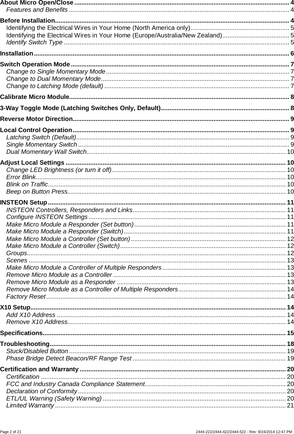 Page 2 of 21                   2444-222/2444-422/2444-522 - Rev: 9/24/2014 12:47 PM  About Micro Open/Close .......................................................................................................................... 4 Features and Benefits ............................................................................................................................. 4 Before Installation ..................................................................................................................................... 4 Identifying the Electrical Wires in Your Home (North America only) ........................................................ 5 Identifying the Electrical Wires in Your Home (Europe/Australia/New Zealand) ...................................... 5 Identify Switch Type ................................................................................................................................ 5 Installation ................................................................................................................................................. 6 Switch Operation Mode ............................................................................................................................ 7 Change to Single Momentary Mode ........................................................................................................ 7 Change to Dual Momentary Mode ........................................................................................................... 7 Change to Latching Mode (default) ......................................................................................................... 7 Calibrate Micro Module............................................................................................................................. 8 3-Way Toggle Mode (Latching Switches Only, Default)......................................................................... 8 Reverse Motor Direction........................................................................................................................... 9 Local Control Operation ........................................................................................................................... 9 Latching Switch (Default)......................................................................................................................... 9 Single Momentary Switch ........................................................................................................................ 9 Dual Momentary Wall Switch ................................................................................................................. 10 Adjust Local Settings ............................................................................................................................. 10 Change LED Brightness (or turn it off)................................................................................................... 10 Error Blink .............................................................................................................................................. 10 Blink on Traffic ....................................................................................................................................... 10 Beep on Button Press............................................................................................................................ 10 INSTEON Setup ....................................................................................................................................... 11 INSTEON Controllers, Responders and Links ....................................................................................... 11 Configure INSTEON Settings ................................................................................................................ 11 Make Micro Module a Responder (Set button) ...................................................................................... 11 Make Micro Module a Responder (Switch) ............................................................................................ 11 Make Micro Module a Controller (Set button) ........................................................................................ 12 Make Micro Module a Controller (Switch) .............................................................................................. 12 Groups................................................................................................................................................... 12 Scenes .................................................................................................................................................. 13 Make Micro Module a Controller of Multiple Responders ...................................................................... 13 Remove Micro Module as a Controller .................................................................................................. 13 Remove Micro Module as a Responder ................................................................................................ 13 Remove Micro Module as a Controller of Multiple Responders ............................................................. 14 Factory Reset ........................................................................................................................................ 14 X10 Setup................................................................................................................................................. 14 Add X10 Address .................................................................................................................................. 14 Remove X10 Address............................................................................................................................ 14 Specifications .......................................................................................................................................... 15 Troubleshooting ...................................................................................................................................... 18 Stuck/Disabled Button ........................................................................................................................... 19 Phase Bridge Detect Beacon/RF Range Test ....................................................................................... 19 Certification and Warranty ..................................................................................................................... 20 Certification ........................................................................................................................................... 20 FCC and Industry Canada Compliance Statement ................................................................................ 20 Declaration of Conformity ...................................................................................................................... 20 ETL/UL Warning (Safety Warning) ........................................................................................................ 20 Limited Warranty ................................................................................................................................... 21 