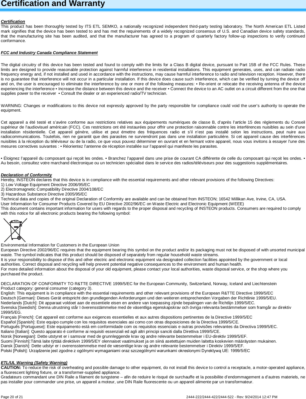   Page 20 of 21        2444-222/2444-422/2444-522 - Rev: 9/24/2014 12:47 PM Certification and Warranty Certification This product has been thoroughly tested by ITS ETL SEMKO, a nationally recognized independent third-party testing laboratory. The North American ETL Listed mark signifies that the device has been tested to and has met the requirements of a widely recognized consensus of U.S. and Canadian device safety standards, that the manufacturing site has been audited, and that the manufacturer has agreed to a program of quarterly factory follow-up inspections to verify continued conformance.  FCC and Industry Canada Compliance Statement The digital circuitry of this device has been tested and found to comply with the limits for a Class B digital device, pursuant to Part 15B of the FCC Rules. These limits are designed to provide reasonable protection against harmful interference in residential installations. This equipment generates, uses, and can radiate radio frequency energy and, if not installed and used in accordance with the instructions, may cause harmful interference to radio and television reception. However, there is no guarantee that interference will not occur in a particular installation. If this device does cause such interference, which can be verified by turning the device off and on, the user is encouraged to eliminate the interference by one or more of the following measures: • Re-orient or relocate the receiving antenna of the device experiencing the interference • Increase the distance between this device and the receiver • Connect the device to an AC outlet on a circuit different from the one that supplies power to the receiver  • Consult the dealer or an experienced radio/TV technician. WARNING: Changes or modifications to this device not expressly approved by the party responsible for compliance could void the user’s authority to operate the equipment. Cet appareil a été testé et s’avère conforme aux restrictions relatives aux équipements numériques de classe B, d’après l’article 15 des règlements du Conseil supérieur de l’audiovisuel américain (FCC). Ces restrictions ont été instaurées pour offrir une protection raisonnable contre les interférences nuisibles au sein d’une installation résidentielle. Cet appareil génère, utilise et peut émettre des fréquences radio et s’il n’est pas installé selon les instructions, peut nuire aux radiocommunications. Toutefois, rien ne garantit que des parasites ne surviendront pas dans une installation particulière. Si cet appareil cause des interférences nuisibles à la réception du téléviseur ou de la radio, ce que vous pouvez déterminer en ouvrant et en fermant votre appareil, nous vous invitons à essayer l’une des mesures correctives suivantes : • Réorientez l’antenne de réception installée sur l’appareil qui manifeste les parasites. • Éloignez l’appareil du composant qui reçoit les ondes. • Branchez l’appareil dans une prise de courant CA différente de celle du composant qui reçoit les ondes. • Au besoin, consultez votre marchand électronique ou un technicien spécialisé dans le service des radios/téléviseurs pour des suggestions supplémentaires. Declaration of Conformity Hereby, INSTEON declares that this device is in compliance with the essential requirements and other relevant provisions of the following Directives: 1) Low Voltage Equipment Directive 2006/95/EC 2) Electromagnetic Compatibility Directive 2004/108/EC 3) Hazardous Substance Directive 2005/95/EC Technical data and copies of the original Declaration of Conformity are available and can be obtained from INSTEON; 16542 Millikan Ave, Irvine, CA, USA. User Information for Consumer Products Covered by EU Directive 2002/96/EC on Waste Electric and Electronic Equipment (WEEE) This document contains important information for users with regards to the proper disposal and recycling of INSTEON products. Consumers are required to comply with this notice for all electronic products bearing the following symbol:   Environmental Information for Customers in the European Union European Directive 2002/96/EC requires that the equipment bearing this symbol on the product and/or its packaging must not be disposed of with unsorted municipal waste. The symbol indicates that this product should be disposed of separately from regular household waste streams.  It is your responsibility to dispose of this and other electric and electronic equipment via designated collection facilities appointed by the government or local authorities. Correct disposal and recycling will help prevent potential negative consequences to the environment and human health.  For more detailed information about the disposal of your old equipment, please contact your local authorities, waste disposal service, or the shop where you purchased the product.  DECLARATION OF CONFORMITY TO R&amp;TTE DIRECTIVE 1999/5/EC for the European Community, Switzerland, Norway, Iceland and Liechtenstein Product category: general consumer (category 3). English: This equipment is in compliance with the essential requirements and other relevant provisions of the European R&amp;TTE Directive 1999/5/EC Deutsch [German]: Dieses Gerät entspricht den grundlegenden Anforderungen und den weiteren entsprechenden Vorgaben der Richtlinie 1999/5/EU. Nederlands [Dutch]: Dit apparaat voldoet aan de essentiele eisen en andere van toepassing zijnde bepalingen van de Richtlijn 1999/5/EC. Svenska [Swedish]: Denna utrustning står I överensstämmelse med de väsentliga egenskapskrav och övriga relevanta bestämmelser som framgår av direktiv 1999/5/EG. Français [French]: Cet appareil est conforme aux exigences essentielles et aux autres dispositions pertinentes de la Directive 1999/5/EC Español [Spanish]: Este equipo cumple con los requisitos esenciales asi como con otras disposiciones de la Directiva 1999/5/CE. Português [Portuguese]: Este equipamento está em conformidade com os requisitos essenciais e outras provisões relevantes da Directiva 1999/5/EC. Italiano [Italian]: Questo apparato é conforme ai requisiti essenziali ed agli altri principi sanciti dalla Direttiva 1999/5/CE. Norsk [Norwegian]: Dette utstyret er i samsvar med de grunnleggende krav og andre relevante bestemmelser i EU-direktiv 1999/5/EF. Suomi [Finnish]:Tämä laite tÿttää direktiivin 1999/5/EY olennaiset vaatimukset ja on siinä asetettujen muiden laitetta koskevien määräysten mukainen. Dansk [Danish]: Dette udstyr er i overensstemmelse med de væsentlige krav og andre relevante bestemmelser i Direktiv 1999/5/EF. Polski [Polish]: Urządzenie jest zgodne z ogólnymi wymaganiami oraz szczególnymi warunkami okreslonymi Dyrektywą UE: 1999/5/EC ETL/UL Warning (Safety Warning) CAUTION: To reduce the risk of overheating and possible damage to other equipment, do not install this device to control a receptacle, a motor-operated appliance, a fluorescent lighting fixture, or a transformer-supplied appliance.  Gradateurs commandant une DIN Raile a filament de tungstene – afin de reduire le risqué de surchauffe et la possibilite d’endommagement a d’autres materiels, ne pas installer pour commander une prise, un appareil a moteur, une DIN Raile fluorescente ou un appareil alimente par un transformateur.  