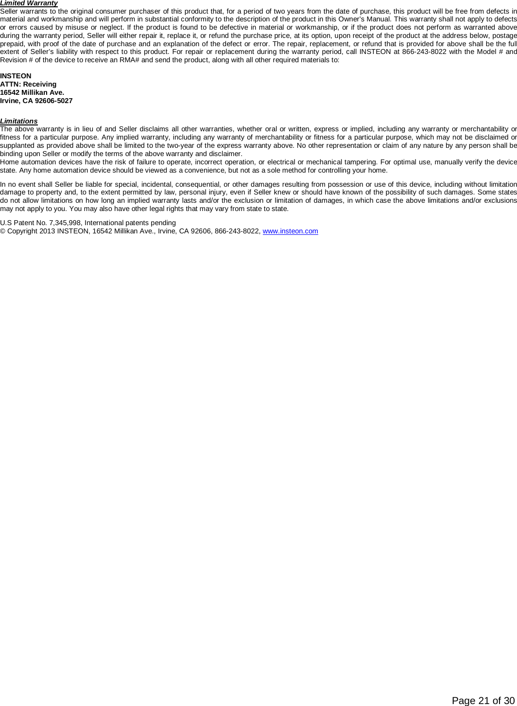      Page 21 of 30 Limited Warranty Seller warrants to the original consumer purchaser of this product that, for a period of two years from the date of purchase, this product will be free from defects in material and workmanship and will perform in substantial conformity to the description of the product in this Owner’s Manual. This warranty shall not apply to defects or errors caused by misuse or neglect. If the product is found to be defective in material or workmanship, or if the product does not perform as warranted above during the warranty period, Seller will either repair it, replace it, or refund the purchase price, at its option, upon receipt of the product at the address below, postage prepaid, with proof of the date of purchase and an explanation of the defect or error. The repair, replacement, or refund that is provided for above shall be the full extent of Seller’s liability with respect to this product. For repair or replacement during the warranty period, call INSTEON at 866-243-8022 with the Model # and Revision # of the device to receive an RMA# and send the product, along with all other required materials to:   INSTEON ATTN: Receiving 16542 Millikan Ave. Irvine, CA 92606-5027 Limitations The above warranty is in lieu of and Seller disclaims all other warranties, whether oral or written, express or implied, including any warranty or merchantability or fitness for a particular purpose. Any implied warranty, including any warranty of merchantability or fitness for a particular purpose, which may not be disclaimed or supplanted as provided above shall be limited to the two-year of the express warranty above. No other representation or claim of any nature by any person shall be binding upon Seller or modify the terms of the above warranty and disclaimer.  Home automation devices have the risk of failure to operate, incorrect operation, or electrical or mechanical tampering. For optimal use, manually verify the device state. Any home automation device should be viewed as a convenience, but not as a sole method for controlling your home.  In no event shall Seller be liable for special, incidental, consequential, or other damages resulting from possession or use of this device, including without limitation damage to property and, to the extent permitted by law, personal injury, even if Seller knew or should have known of the possibility of such damages. Some states do not allow limitations on how long an implied warranty lasts and/or the exclusion or limitation of damages, in which case the above limitations and/or exclusions may not apply to you. You may also have other legal rights that may vary from state to state.  U.S Patent No. 7,345,998, International patents pending © Copyright 2013 INSTEON, 16542 Millikan Ave., Irvine, CA 92606, 866-243-8022, www.insteon.com  