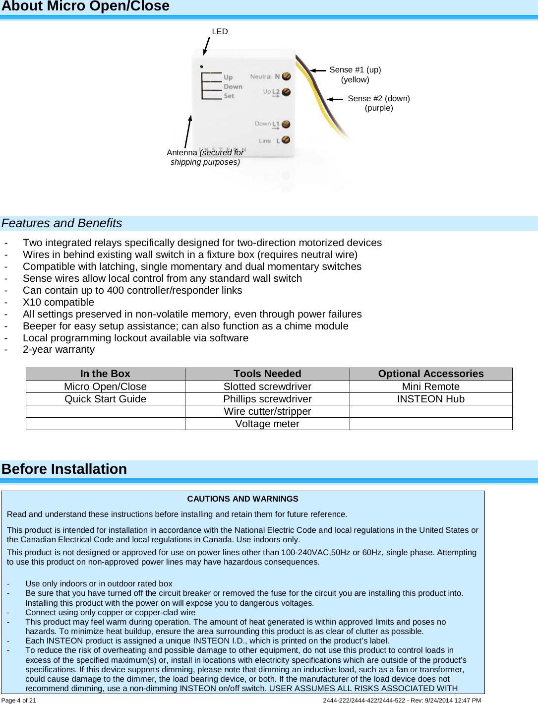 Page 4 of 21                   2444-222/2444-422/2444-522 - Rev: 9/24/2014 12:47 PM  About Micro Open/Close   Features and Benefits -  Two integrated relays specifically designed for two-direction motorized devices -  Wires in behind existing wall switch in a fixture box (requires neutral wire) -  Compatible with latching, single momentary and dual momentary switches -  Sense wires allow local control from any standard wall switch -  Can contain up to 400 controller/responder links -  X10 compatible -  All settings preserved in non-volatile memory, even through power failures -  Beeper for easy setup assistance; can also function as a chime module -  Local programming lockout available via software -  2-year warranty  In the Box Tools Needed Optional Accessories Micro Open/Close Slotted screwdriver Mini Remote Quick Start Guide Phillips screwdriver INSTEON Hub  Wire cutter/stripper   Voltage meter   Before Installation CAUTIONS AND WARNINGS Read and understand these instructions before installing and retain them for future reference. This product is intended for installation in accordance with the National Electric Code and local regulations in the United States or the Canadian Electrical Code and local regulations in Canada. Use indoors only. This product is not designed or approved for use on power lines other than 100-240VAC,50Hz or 60Hz, single phase. Attempting to use this product on non-approved power lines may have hazardous consequences.  -  Use only indoors or in outdoor rated box -  Be sure that you have turned off the circuit breaker or removed the fuse for the circuit you are installing this product into. Installing this product with the power on will expose you to dangerous voltages. -  Connect using only copper or copper-clad wire -  This product may feel warm during operation. The amount of heat generated is within approved limits and poses no hazards. To minimize heat buildup, ensure the area surrounding this product is as clear of clutter as possible. -  Each INSTEON product is assigned a unique INSTEON I.D., which is printed on the product’s label. -  To reduce the risk of overheating and possible damage to other equipment, do not use this product to control loads in excess of the specified maximum(s) or, install in locations with electricity specifications which are outside of the product’s specifications. If this device supports dimming, please note that dimming an inductive load, such as a fan or transformer, could cause damage to the dimmer, the load bearing device, or both. If the manufacturer of the load device does not recommend dimming, use a non-dimming INSTEON on/off switch. USER ASSUMES ALL RISKS ASSOCIATED WITH Sense #1 (up) (yellow) Sense #2 (down) (purple) LED Antenna (secured for shipping purposes) 