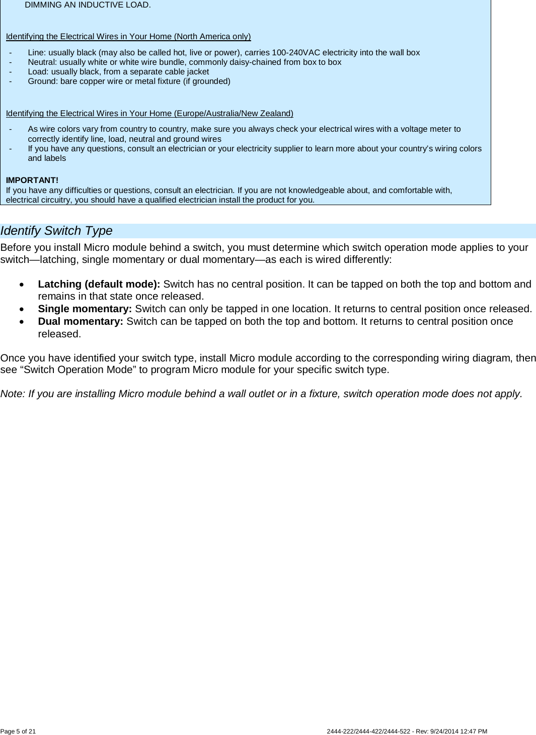 Page 5 of 21                   2444-222/2444-422/2444-522 - Rev: 9/24/2014 12:47 PM  DIMMING AN INDUCTIVE LOAD.  Identifying the Electrical Wires in Your Home (North America only) -  Line: usually black (may also be called hot, live or power), carries 100-240VAC electricity into the wall box -  Neutral: usually white or white wire bundle, commonly daisy-chained from box to box -  Load: usually black, from a separate cable jacket  -  Ground: bare copper wire or metal fixture (if grounded)  Identifying the Electrical Wires in Your Home (Europe/Australia/New Zealand) -  As wire colors vary from country to country, make sure you always check your electrical wires with a voltage meter to correctly identify line, load, neutral and ground wires -  If you have any questions, consult an electrician or your electricity supplier to learn more about your country’s wiring colors and labels  IMPORTANT! If you have any difficulties or questions, consult an electrician. If you are not knowledgeable about, and comfortable with, electrical circuitry, you should have a qualified electrician install the product for you.  Identify Switch Type Before you install Micro module behind a switch, you must determine which switch operation mode applies to your switch—latching, single momentary or dual momentary—as each is wired differently:  • Latching (default mode): Switch has no central position. It can be tapped on both the top and bottom and remains in that state once released. • Single momentary: Switch can only be tapped in one location. It returns to central position once released. • Dual momentary: Switch can be tapped on both the top and bottom. It returns to central position once released.  Once you have identified your switch type, install Micro module according to the corresponding wiring diagram, then see “Switch Operation Mode” to program Micro module for your specific switch type.  Note: If you are installing Micro module behind a wall outlet or in a fixture, switch operation mode does not apply. 