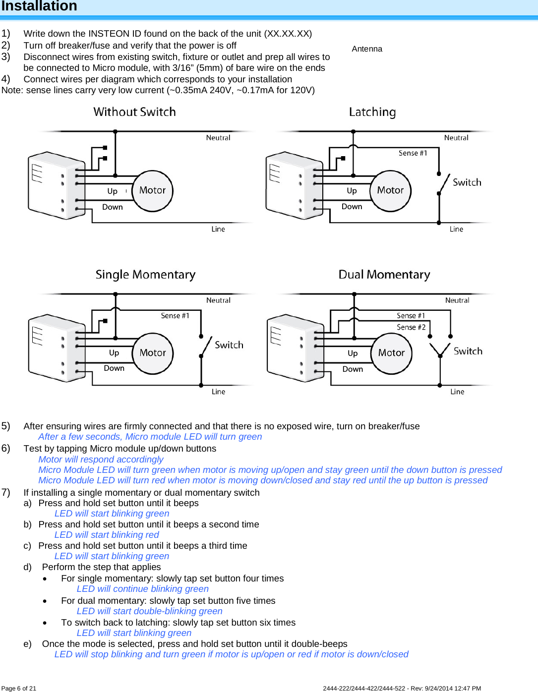 Page 6 of 21                   2444-222/2444-422/2444-522 - Rev: 9/24/2014 12:47 PM   Installation 1) Write down the INSTEON ID found on the back of the unit (XX.XX.XX) 2) Turn off breaker/fuse and verify that the power is off 3) Disconnect wires from existing switch, fixture or outlet and prep all wires to be connected to Micro module, with 3/16” (5mm) of bare wire on the ends 4) Connect wires per diagram which corresponds to your installation Note: sense lines carry very low current (~0.35mA 240V, ~0.17mA for 120V)   5) After ensuring wires are firmly connected and that there is no exposed wire, turn on breaker/fuse After a few seconds, Micro module LED will turn green 6) Test by tapping Micro module up/down buttons Motor will respond accordingly Micro Module LED will turn green when motor is moving up/open and stay green until the down button is pressed Micro Module LED will turn red when motor is moving down/closed and stay red until the up button is pressed 7) If installing a single momentary or dual momentary switch a) Press and hold set button until it beeps LED will start blinking green b) Press and hold set button until it beeps a second time LED will start blinking red c) Press and hold set button until it beeps a third time LED will start blinking green d) Perform the step that applies • For single momentary: slowly tap set button four times LED will continue blinking green • For dual momentary: slowly tap set button five times LED will start double-blinking green • To switch back to latching: slowly tap set button six times LED will start blinking green e) Once the mode is selected, press and hold set button until it double-beeps LED will stop blinking and turn green if motor is up/open or red if motor is down/closed  Antenna Down Up Down Up Down Up Down Up 