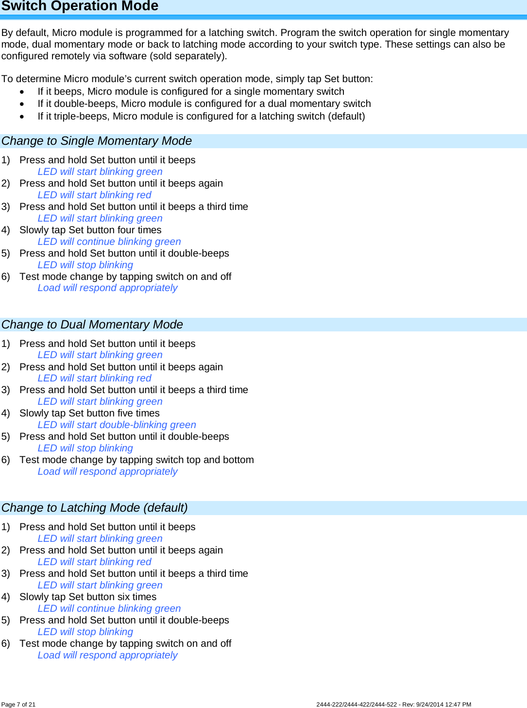 Page 7 of 21                   2444-222/2444-422/2444-522 - Rev: 9/24/2014 12:47 PM  Switch Operation Mode By default, Micro module is programmed for a latching switch. Program the switch operation for single momentary mode, dual momentary mode or back to latching mode according to your switch type. These settings can also be configured remotely via software (sold separately).  To determine Micro module’s current switch operation mode, simply tap Set button: • If it beeps, Micro module is configured for a single momentary switch • If it double-beeps, Micro module is configured for a dual momentary switch • If it triple-beeps, Micro module is configured for a latching switch (default) Change to Single Momentary Mode 1) Press and hold Set button until it beeps LED will start blinking green 2) Press and hold Set button until it beeps again LED will start blinking red 3) Press and hold Set button until it beeps a third time LED will start blinking green 4) Slowly tap Set button four times LED will continue blinking green 5) Press and hold Set button until it double-beeps LED will stop blinking 6) Test mode change by tapping switch on and off Load will respond appropriately  Change to Dual Momentary Mode 1) Press and hold Set button until it beeps LED will start blinking green 2) Press and hold Set button until it beeps again LED will start blinking red 3) Press and hold Set button until it beeps a third time LED will start blinking green 4) Slowly tap Set button five times LED will start double-blinking green 5) Press and hold Set button until it double-beeps LED will stop blinking 6) Test mode change by tapping switch top and bottom Load will respond appropriately  Change to Latching Mode (default) 1) Press and hold Set button until it beeps LED will start blinking green 2) Press and hold Set button until it beeps again LED will start blinking red 3) Press and hold Set button until it beeps a third time LED will start blinking green 4) Slowly tap Set button six times LED will continue blinking green 5) Press and hold Set button until it double-beeps LED will stop blinking 6) Test mode change by tapping switch on and off Load will respond appropriately  