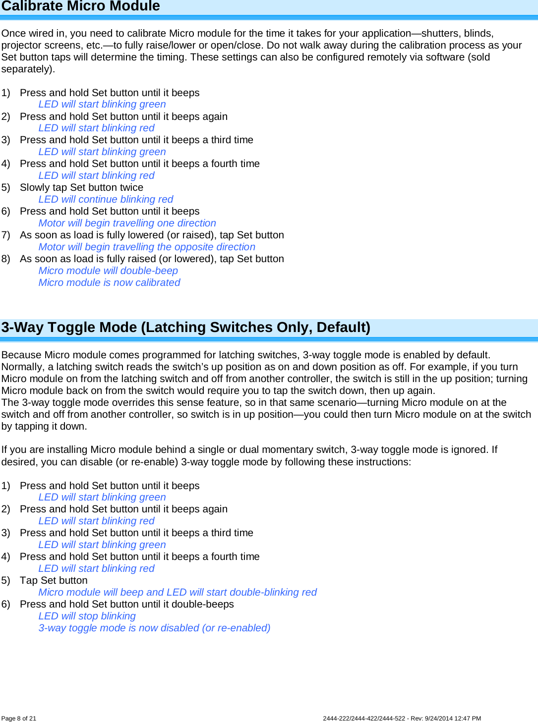 Page 8 of 21                   2444-222/2444-422/2444-522 - Rev: 9/24/2014 12:47 PM  Calibrate Micro Module Once wired in, you need to calibrate Micro module for the time it takes for your application—shutters, blinds, projector screens, etc.—to fully raise/lower or open/close. Do not walk away during the calibration process as your Set button taps will determine the timing. These settings can also be configured remotely via software (sold separately).  1) Press and hold Set button until it beeps LED will start blinking green 2) Press and hold Set button until it beeps again LED will start blinking red 3) Press and hold Set button until it beeps a third time LED will start blinking green 4) Press and hold Set button until it beeps a fourth time LED will start blinking red 5) Slowly tap Set button twice LED will continue blinking red 6) Press and hold Set button until it beeps Motor will begin travelling one direction 7) As soon as load is fully lowered (or raised), tap Set button Motor will begin travelling the opposite direction 8) As soon as load is fully raised (or lowered), tap Set button Micro module will double-beep Micro module is now calibrated  3-Way Toggle Mode (Latching Switches Only, Default) Because Micro module comes programmed for latching switches, 3-way toggle mode is enabled by default. Normally, a latching switch reads the switch’s up position as on and down position as off. For example, if you turn Micro module on from the latching switch and off from another controller, the switch is still in the up position; turning Micro module back on from the switch would require you to tap the switch down, then up again. The 3-way toggle mode overrides this sense feature, so in that same scenario—turning Micro module on at the switch and off from another controller, so switch is in up position—you could then turn Micro module on at the switch by tapping it down.  If you are installing Micro module behind a single or dual momentary switch, 3-way toggle mode is ignored. If desired, you can disable (or re-enable) 3-way toggle mode by following these instructions:  1) Press and hold Set button until it beeps LED will start blinking green 2) Press and hold Set button until it beeps again LED will start blinking red 3) Press and hold Set button until it beeps a third time LED will start blinking green 4) Press and hold Set button until it beeps a fourth time LED will start blinking red 5) Tap Set button Micro module will beep and LED will start double-blinking red 6) Press and hold Set button until it double-beeps LED will stop blinking 3-way toggle mode is now disabled (or re-enabled)  