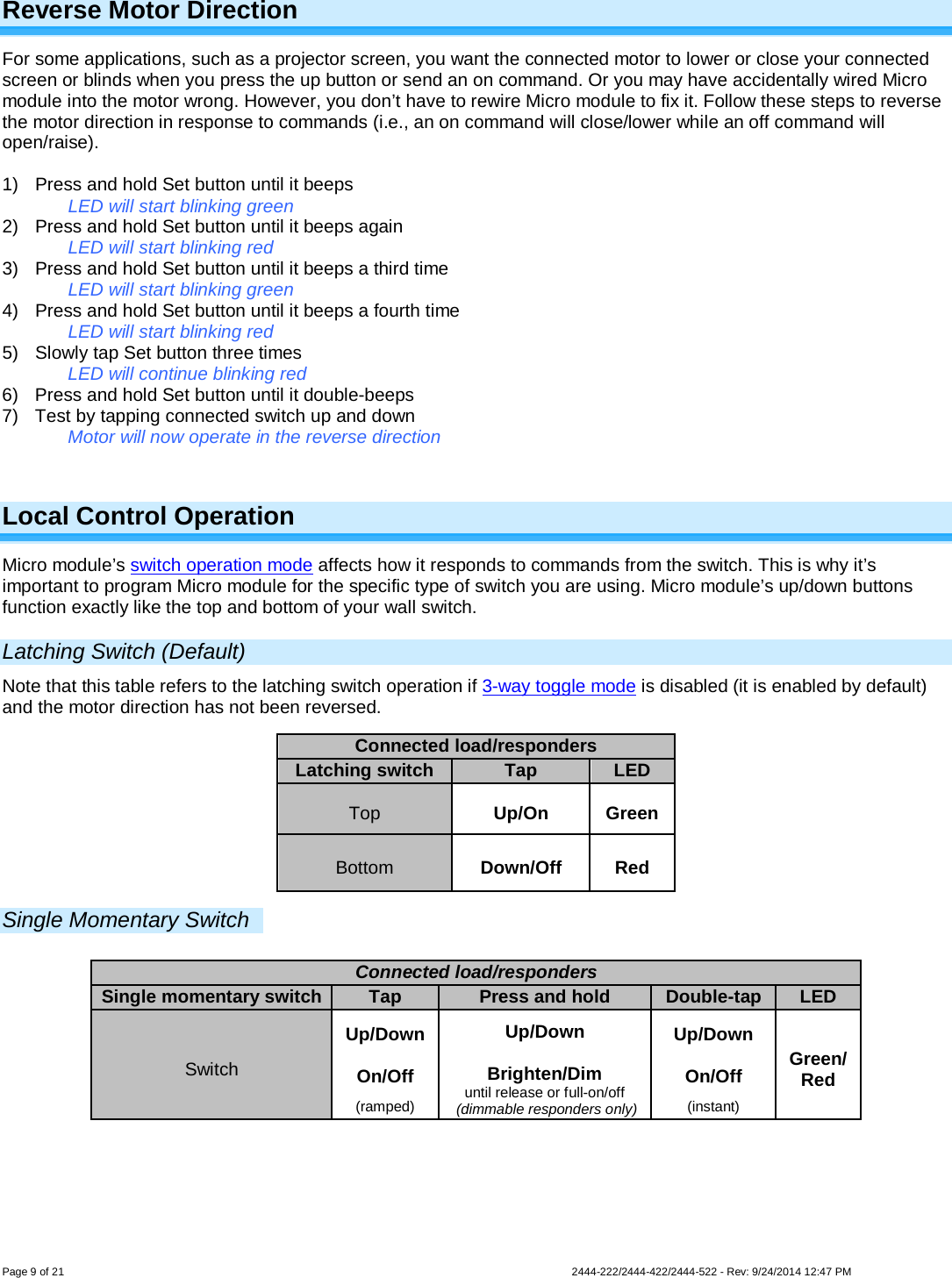 Page 9 of 21                   2444-222/2444-422/2444-522 - Rev: 9/24/2014 12:47 PM  Reverse Motor Direction For some applications, such as a projector screen, you want the connected motor to lower or close your connected screen or blinds when you press the up button or send an on command. Or you may have accidentally wired Micro module into the motor wrong. However, you don’t have to rewire Micro module to fix it. Follow these steps to reverse the motor direction in response to commands (i.e., an on command will close/lower while an off command will open/raise).  1) Press and hold Set button until it beeps LED will start blinking green 2) Press and hold Set button until it beeps again LED will start blinking red 3) Press and hold Set button until it beeps a third time LED will start blinking green 4) Press and hold Set button until it beeps a fourth time LED will start blinking red 5) Slowly tap Set button three times LED will continue blinking red 6) Press and hold Set button until it double-beeps 7) Test by tapping connected switch up and down Motor will now operate in the reverse direction  Local Control Operation Micro module’s switch operation mode affects how it responds to commands from the switch. This is why it’s important to program Micro module for the specific type of switch you are using. Micro module’s up/down buttons function exactly like the top and bottom of your wall switch. Latching Switch (Default) Note that this table refers to the latching switch operation if 3-way toggle mode is disabled (it is enabled by default) and the motor direction has not been reversed.         Single Momentary Switch   Connected load/responders Latching switch Tap LED Top Up/On Green Bottom Down/Off Red Connected load/responders Single momentary switch Tap Press and hold Double-tap LED Switch Up/Down  On/Off (ramped) Up/Down  Brighten/Dim until release or full-on/off  (dimmable responders only) Up/Down  On/Off (instant) Green/ Red 