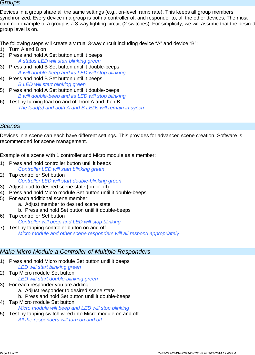  Page 11 of 21        2443-222/2443-422/2443-522 - Rev: 9/24/2014 12:46 PM Groups Devices in a group share all the same settings (e.g., on-level, ramp rate). This keeps all group members synchronized. Every device in a group is both a controller of, and responder to, all the other devices. The most common example of a group is a 3-way lighting circuit (2 switches). For simplicity, we will assume that the desired group level is on.  The following steps will create a virtual 3-way circuit including device “A” and device “B”: 1) Turn A and B on 2)  Press and hold A Set button until it beeps   A status LED will start blinking green 3)  Press and hold B Set button until it double-beeps   A will double-beep and its LED will stop blinking 4)  Press and hold B Set button until it beeps     B LED will start blinking green 5)  Press and hold A Set button until it double-beeps  B will double-beep and its LED will stop blinking 6)  Test by turning load on and off from A and then B  The load(s) and both A and B LEDs will remain in synch  Scenes Devices in a scene can each have different settings. This provides for advanced scene creation. Software is recommended for scene management.  Example of a scene with 1 controller and Micro module as a member: 1)  Press and hold controller button until it beeps   Controller LED will start blinking green 2) Tap controller Set button   Controller LED will start double-blinking green 3) Adjust load to desired scene state (on or off) 4)  Press and hold Micro module Set button until it double-beeps 5) For each additional scene member: a. Adjust member to desired scene state b.  Press and hold Set button until it double-beeps 6) Tap controller Set button    Controller will beep and LED will stop blinking 7)  Test by tapping controller button on and off    Micro module and other scene responders will all respond appropriately  Make Micro Module a Controller of Multiple Responders 1)  Press and hold Micro module Set button until it beeps LED will start blinking green 2) Tap Micro module Set button LED will start double-blinking green 3) For each responder you are adding: a.  Adjust responder to desired scene state  b.  Press and hold Set button until it double-beeps 4) Tap Micro module Set button   Micro module will beep and LED will stop blinking  5) Test by tapping switch wired into Micro module on and off  All the responders will turn on and off   