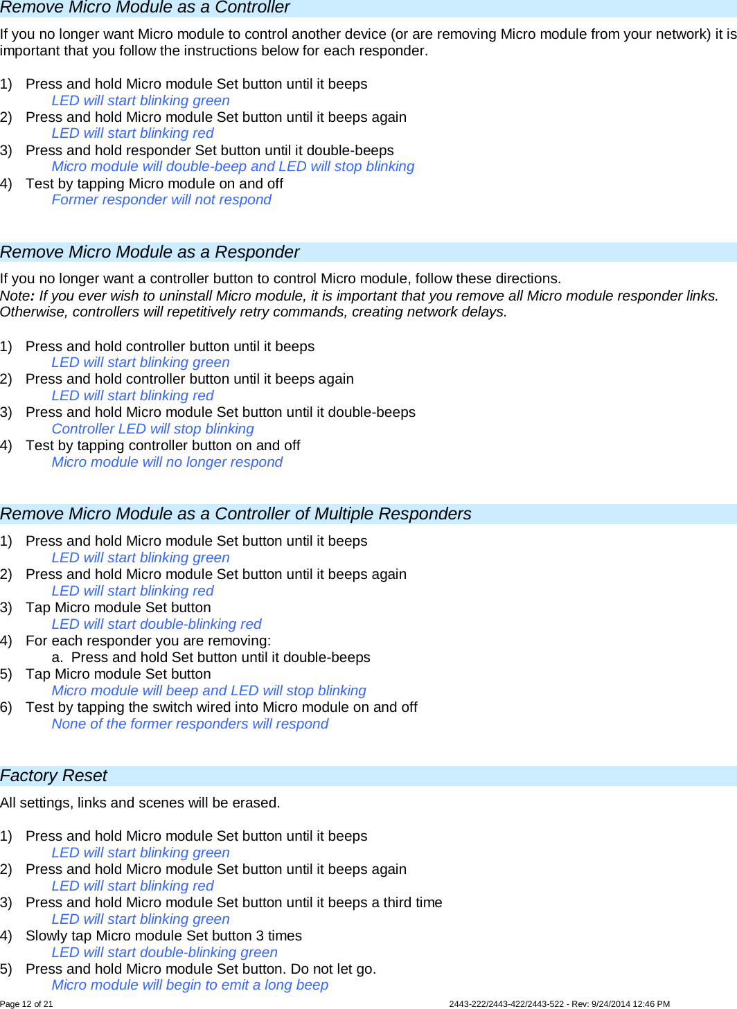  Page 12 of 21        2443-222/2443-422/2443-522 - Rev: 9/24/2014 12:46 PM Remove Micro Module as a Controller If you no longer want Micro module to control another device (or are removing Micro module from your network) it is important that you follow the instructions below for each responder.  1)  Press and hold Micro module Set button until it beeps   LED will start blinking green 2)  Press and hold Micro module Set button until it beeps again   LED will start blinking red 3)  Press and hold responder Set button until it double-beeps   Micro module will double-beep and LED will stop blinking 4)  Test by tapping Micro module on and off    Former responder will not respond  Remove Micro Module as a Responder If you no longer want a controller button to control Micro module, follow these directions. Note: If you ever wish to uninstall Micro module, it is important that you remove all Micro module responder links. Otherwise, controllers will repetitively retry commands, creating network delays. 1)  Press and hold controller button until it beeps LED will start blinking green 2)  Press and hold controller button until it beeps again LED will start blinking red 3)  Press and hold Micro module Set button until it double-beeps Controller LED will stop blinking 4)  Test by tapping controller button on and off  Micro module will no longer respond  Remove Micro Module as a Controller of Multiple Responders 1)  Press and hold Micro module Set button until it beeps LED will start blinking green 2)  Press and hold Micro module Set button until it beeps again LED will start blinking red 3) Tap Micro module Set button LED will start double-blinking red 4) For each responder you are removing: a.  Press and hold Set button until it double-beeps 5) Tap Micro module Set button   Micro module will beep and LED will stop blinking  6) Test by tapping the switch wired into Micro module on and off  None of the former responders will respond   Factory Reset All settings, links and scenes will be erased.  1)  Press and hold Micro module Set button until it beeps   LED will start blinking green  2)  Press and hold Micro module Set button until it beeps again   LED will start blinking red 3)  Press and hold Micro module Set button until it beeps a third time   LED will start blinking green 4) Slowly tap Micro module Set button 3 times LED will start double-blinking green 5)  Press and hold Micro module Set button. Do not let go. Micro module will begin to emit a long beep 