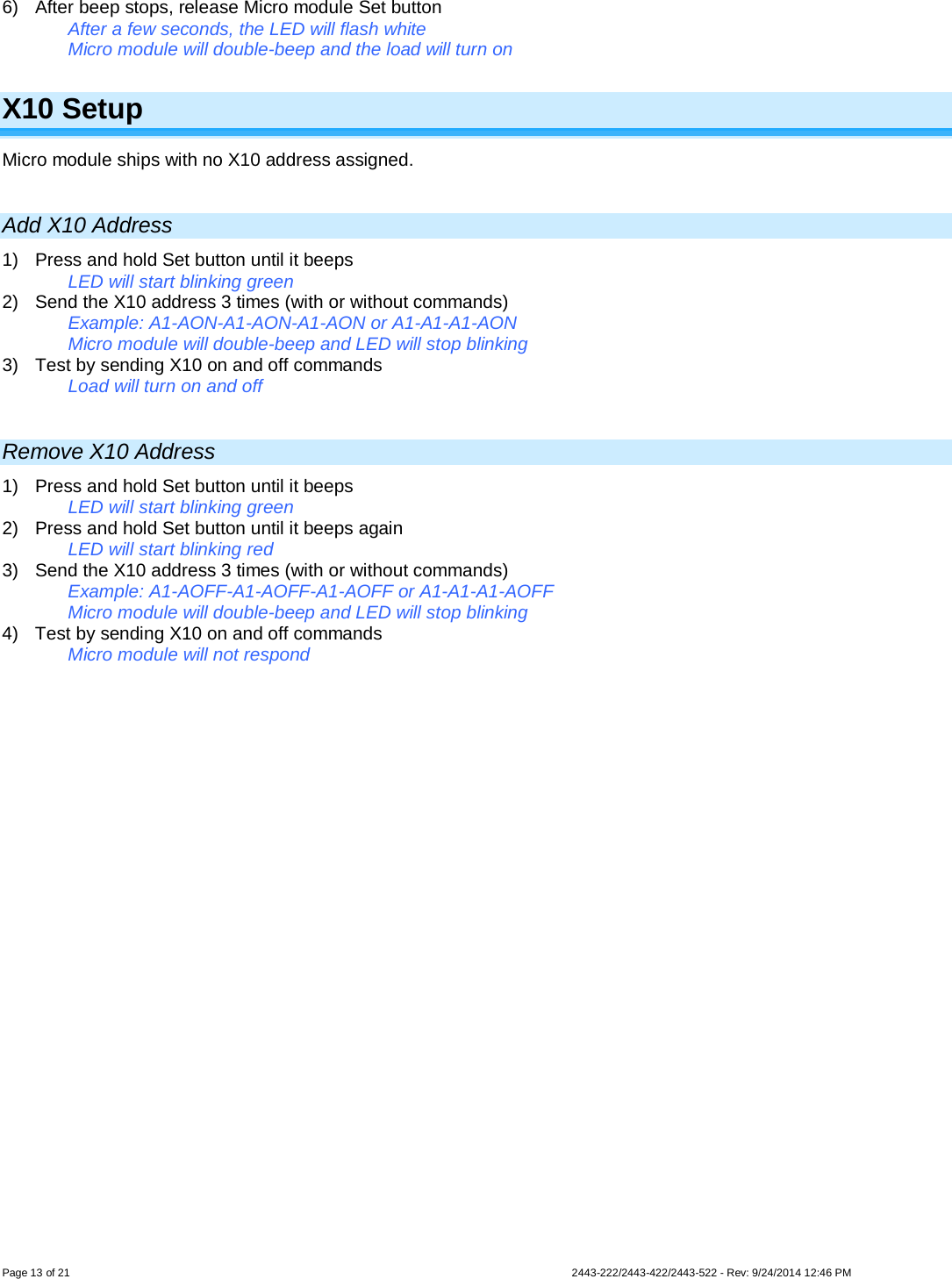  Page 13 of 21        2443-222/2443-422/2443-522 - Rev: 9/24/2014 12:46 PM 6) After beep stops, release Micro module Set button After a few seconds, the LED will flash white  Micro module will double-beep and the load will turn on  X10 Setup Micro module ships with no X10 address assigned.   Add X10 Address 1)  Press and hold Set button until it beeps  LED will start blinking green 2) Send the X10 address 3 times (with or without commands) Example: A1-AON-A1-AON-A1-AON or A1-A1-A1-AON Micro module will double-beep and LED will stop blinking  3) Test by sending X10 on and off commands Load will turn on and off  Remove X10 Address 1)  Press and hold Set button until it beeps  LED will start blinking green 2) Press and hold Set button until it beeps again LED will start blinking red 3) Send the X10 address 3 times (with or without commands) Example: A1-AOFF-A1-AOFF-A1-AOFF or A1-A1-A1-AOFF Micro module will double-beep and LED will stop blinking  4) Test by sending X10 on and off commands  Micro module will not respond  