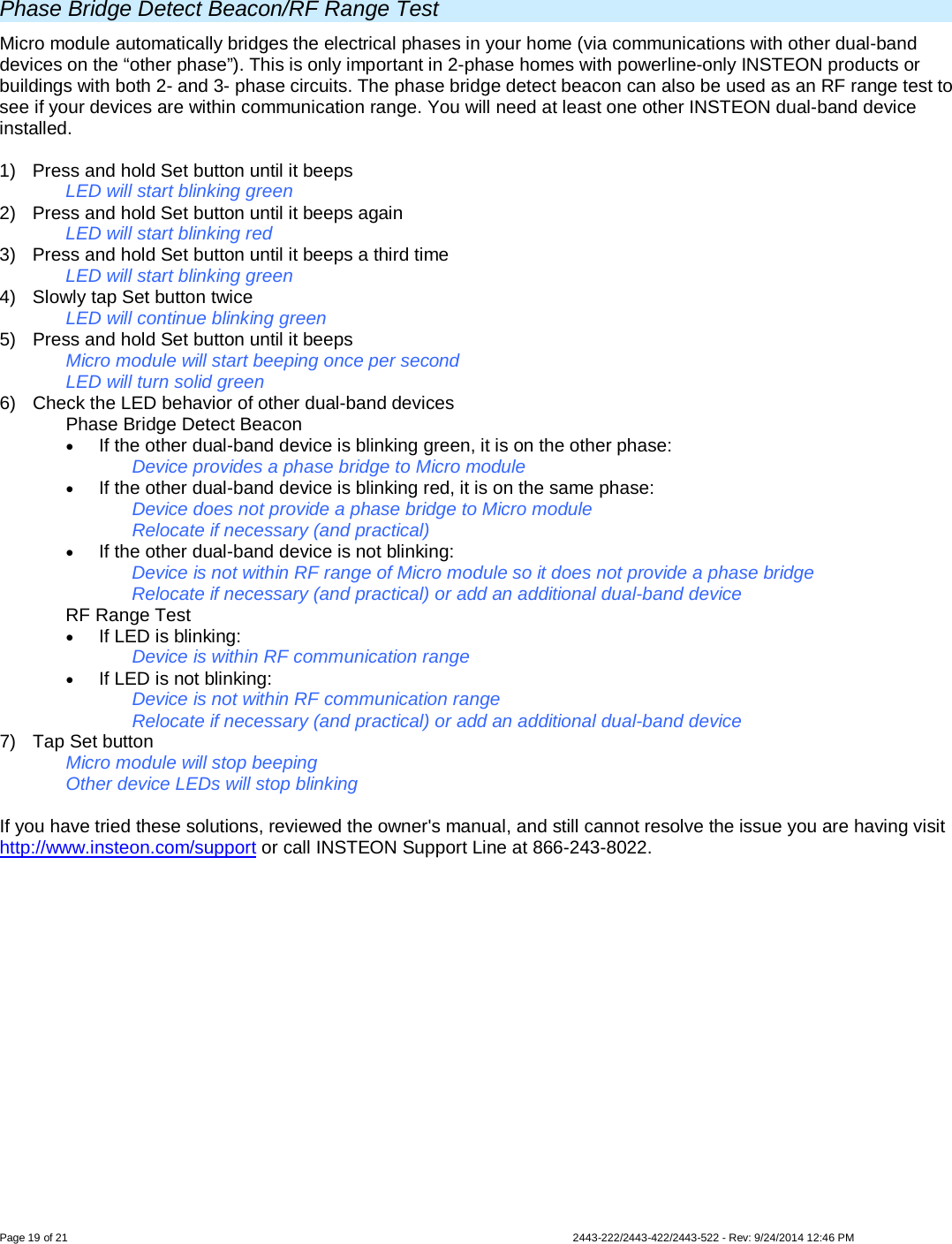  Page 19 of 21        2443-222/2443-422/2443-522 - Rev: 9/24/2014 12:46 PM  Phase Bridge Detect Beacon/RF Range Test Micro module automatically bridges the electrical phases in your home (via communications with other dual-band devices on the “other phase”). This is only important in 2-phase homes with powerline-only INSTEON products or buildings with both 2- and 3- phase circuits. The phase bridge detect beacon can also be used as an RF range test to see if your devices are within communication range. You will need at least one other INSTEON dual-band device installed.  1)  Press and hold Set button until it beeps   LED will start blinking green  2)  Press and hold Set button until it beeps again   LED will start blinking red 3)  Press and hold Set button until it beeps a third time   LED will start blinking green 4) Slowly tap Set button twice LED will continue blinking green 5) Press and hold Set button until it beeps Micro module will start beeping once per second LED will turn solid green 6) Check the LED behavior of other dual-band devices  Phase Bridge Detect Beacon • If the other dual-band device is blinking green, it is on the other phase: Device provides a phase bridge to Micro module • If the other dual-band device is blinking red, it is on the same phase: Device does not provide a phase bridge to Micro module Relocate if necessary (and practical) • If the other dual-band device is not blinking: Device is not within RF range of Micro module so it does not provide a phase bridge Relocate if necessary (and practical) or add an additional dual-band device  RF Range Test • If LED is blinking: Device is within RF communication range • If LED is not blinking: Device is not within RF communication range Relocate if necessary (and practical) or add an additional dual-band device 7) Tap Set button Micro module will stop beeping  Other device LEDs will stop blinking   If you have tried these solutions, reviewed the owner&apos;s manual, and still cannot resolve the issue you are having visit http://www.insteon.com/support or call INSTEON Support Line at 866-243-8022. 
