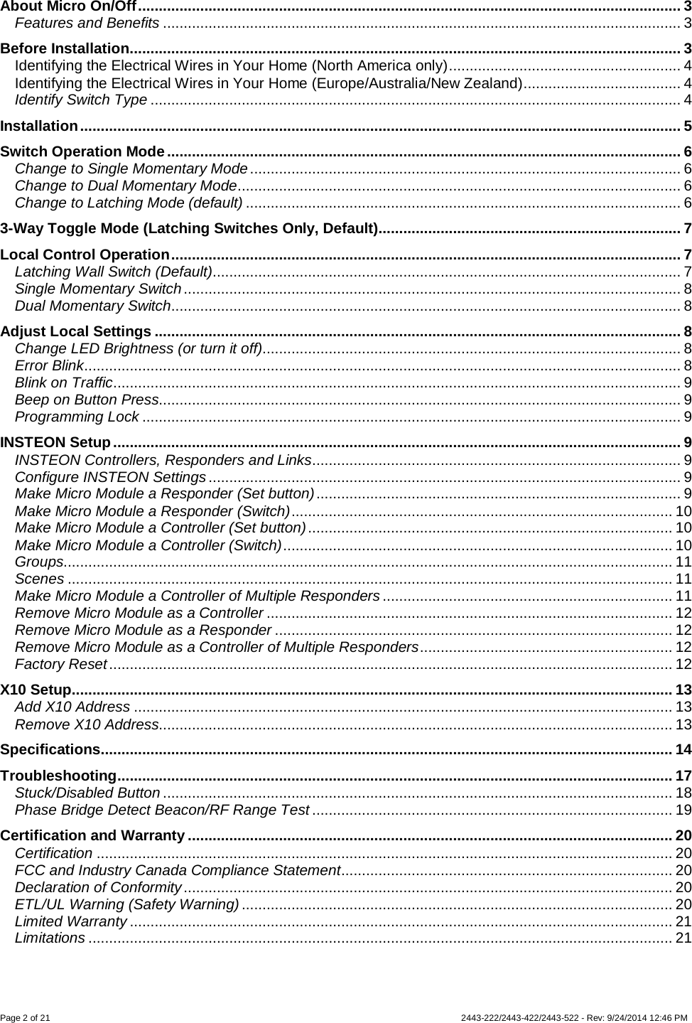 Page 2 of 21            2443-222/2443-422/2443-522 - Rev: 9/24/2014 12:46 PM  About Micro On/Off ................................................................................................................................... 3 Features and Benefits ............................................................................................................................. 3 Before Installation ..................................................................................................................................... 3 Identifying the Electrical Wires in Your Home (North America only) ........................................................ 4 Identifying the Electrical Wires in Your Home (Europe/Australia/New Zealand) ...................................... 4 Identify Switch Type ................................................................................................................................ 4 Installation ................................................................................................................................................. 5 Switch Operation Mode ............................................................................................................................ 6 Change to Single Momentary Mode ........................................................................................................ 6 Change to Dual Momentary Mode ........................................................................................................... 6 Change to Latching Mode (default) ......................................................................................................... 6 3-Way Toggle Mode (Latching Switches Only, Default)......................................................................... 7 Local Control Operation ........................................................................................................................... 7 Latching Wall Switch (Default) ................................................................................................................. 7 Single Momentary Switch ........................................................................................................................ 8 Dual Momentary Switch........................................................................................................................... 8 Adjust Local Settings ............................................................................................................................... 8 Change LED Brightness (or turn it off)..................................................................................................... 8 Error Blink ................................................................................................................................................ 8 Blink on Traffic ......................................................................................................................................... 9 Beep on Button Press.............................................................................................................................. 9 Programming Lock .................................................................................................................................. 9 INSTEON Setup ......................................................................................................................................... 9 INSTEON Controllers, Responders and Links ......................................................................................... 9 Configure INSTEON Settings .................................................................................................................. 9 Make Micro Module a Responder (Set button) ........................................................................................ 9 Make Micro Module a Responder (Switch) ............................................................................................ 10 Make Micro Module a Controller (Set button) ........................................................................................ 10 Make Micro Module a Controller (Switch) .............................................................................................. 10 Groups................................................................................................................................................... 11 Scenes .................................................................................................................................................. 11 Make Micro Module a Controller of Multiple Responders ...................................................................... 11 Remove Micro Module as a Controller .................................................................................................. 12 Remove Micro Module as a Responder ................................................................................................ 12 Remove Micro Module as a Controller of Multiple Responders ............................................................. 12 Factory Reset ........................................................................................................................................ 12 X10 Setup................................................................................................................................................. 13 Add X10 Address .................................................................................................................................. 13 Remove X10 Address............................................................................................................................ 13 Specifications .......................................................................................................................................... 14 Troubleshooting ...................................................................................................................................... 17 Stuck/Disabled Button ........................................................................................................................... 18 Phase Bridge Detect Beacon/RF Range Test ....................................................................................... 19 Certification and Warranty ..................................................................................................................... 20 Certification ........................................................................................................................................... 20 FCC and Industry Canada Compliance Statement ................................................................................ 20 Declaration of Conformity ...................................................................................................................... 20 ETL/UL Warning (Safety Warning) ........................................................................................................ 20 Limited Warranty ................................................................................................................................... 21 Limitations ............................................................................................................................................. 21  