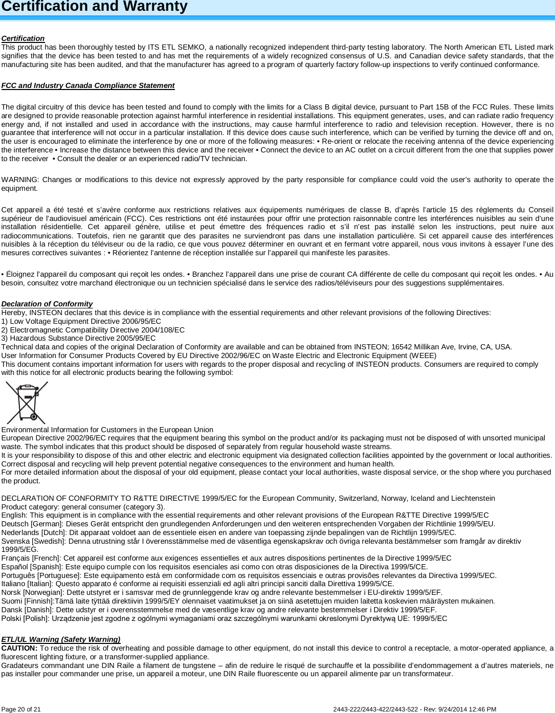  Page 20 of 21        2443-222/2443-422/2443-522 - Rev: 9/24/2014 12:46 PM  Certification and Warranty Certification This product has been thoroughly tested by ITS ETL SEMKO, a nationally recognized independent third-party testing laboratory. The North American ETL Listed mark signifies that the device has been tested to and has met the requirements of a widely recognized consensus of U.S. and Canadian device safety standards, that the manufacturing site has been audited, and that the manufacturer has agreed to a program of quarterly factory follow-up inspections to verify continued conformance.  FCC and Industry Canada Compliance Statement The digital circuitry of this device has been tested and found to comply with the limits for a Class B digital device, pursuant to Part 15B of the FCC Rules. These limits are designed to provide reasonable protection against harmful interference in residential installations. This equipment generates, uses, and can radiate radio frequency energy and, if not installed and used in accordance with the instructions, may cause harmful interference to radio and television reception. However, there is no guarantee that interference will not occur in a particular installation. If this device does cause such interference, which can be verified by turning the device off and on, the user is encouraged to eliminate the interference by one or more of the following measures: • Re-orient or relocate the receiving antenna of the device experiencing the interference • Increase the distance between this device and the receiver • Connect the device to an AC outlet on a circuit different from the one that supplies power to the receiver  • Consult the dealer or an experienced radio/TV technician. WARNING: Changes or modifications to this device not expressly approved by the party responsible for compliance could void the user’s authority to operate the equipment. Cet appareil a été testé et s’avère conforme aux restrictions relatives aux équipements numériques de classe B, d’après l’article 15 des règlements du Conseil supérieur de l’audiovisuel américain (FCC). Ces restrictions ont été instaurées pour offrir une protection raisonnable contre les interférences nuisibles au sein d’une installation résidentielle. Cet appareil génère, utilise et peut émettre des fréquences radio et s’il n’est pas installé selon les instructions, peut nuire aux radiocommunications. Toutefois, rien ne garantit que des parasites ne surviendront pas dans une installation particulière. Si cet appareil cause des interférences nuisibles à la réception du téléviseur ou de la radio, ce que vous pouvez déterminer en ouvrant et en fermant votre appareil, nous vous invitons à essayer l’une des mesures correctives suivantes : • Réorientez l’antenne de réception installée sur l’appareil qui manifeste les parasites. • Éloignez l’appareil du composant qui reçoit les ondes. • Branchez l’appareil dans une prise de courant CA différente de celle du composant qui reçoit les ondes. • Au besoin, consultez votre marchand électronique ou un technicien spécialisé dans le service des radios/téléviseurs pour des suggestions supplémentaires. Declaration of Conformity Hereby, INSTEON declares that this device is in compliance with the essential requirements and other relevant provisions of the following Directives: 1) Low Voltage Equipment Directive 2006/95/EC 2) Electromagnetic Compatibility Directive 2004/108/EC 3) Hazardous Substance Directive 2005/95/EC Technical data and copies of the original Declaration of Conformity are available and can be obtained from INSTEON; 16542 Millikan Ave, Irvine, CA, USA. User Information for Consumer Products Covered by EU Directive 2002/96/EC on Waste Electric and Electronic Equipment (WEEE) This document contains important information for users with regards to the proper disposal and recycling of INSTEON products. Consumers are required to comply with this notice for all electronic products bearing the following symbol:   Environmental Information for Customers in the European Union European Directive 2002/96/EC requires that the equipment bearing this symbol on the product and/or its packaging must not be disposed of with unsorted municipal waste. The symbol indicates that this product should be disposed of separately from regular household waste streams.  It is your responsibility to dispose of this and other electric and electronic equipment via designated collection facilities appointed by the government or local authorities. Correct disposal and recycling will help prevent potential negative consequences to the environment and human health.  For more detailed information about the disposal of your old equipment, please contact your local authorities, waste disposal service, or the shop where you purchased the product.  DECLARATION OF CONFORMITY TO R&amp;TTE DIRECTIVE 1999/5/EC for the European Community, Switzerland, Norway, Iceland and Liechtenstein Product category: general consumer (category 3). English: This equipment is in compliance with the essential requirements and other relevant provisions of the European R&amp;TTE Directive 1999/5/EC Deutsch [German]: Dieses Gerät entspricht den grundlegenden Anforderungen und den weiteren entsprechenden Vorgaben der Richtlinie 1999/5/EU. Nederlands [Dutch]: Dit apparaat voldoet aan de essentiele eisen en andere van toepassing zijnde bepalingen van de Richtlijn 1999/5/EC. Svenska [Swedish]: Denna utrustning står I överensstämmelse med de väsentliga egenskapskrav och övriga relevanta bestämmelser som framgår av direktiv 1999/5/EG. Français [French]: Cet appareil est conforme aux exigences essentielles et aux autres dispositions pertinentes de la Directive 1999/5/EC Español [Spanish]: Este equipo cumple con los requisitos esenciales asi como con otras disposiciones de la Directiva 1999/5/CE. Português [Portuguese]: Este equipamento está em conformidade com os requisitos essenciais e outras provisões relevantes da Directiva 1999/5/EC. Italiano [Italian]: Questo apparato é conforme ai requisiti essenziali ed agli altri principi sanciti dalla Direttiva 1999/5/CE. Norsk [Norwegian]: Dette utstyret er i samsvar med de grunnleggende krav og andre relevante bestemmelser i EU-direktiv 1999/5/EF. Suomi [Finnish]:Tämä laite tÿttää direktiivin 1999/5/EY olennaiset vaatimukset ja on siinä asetettujen muiden laitetta koskevien määräysten mukainen. Dansk [Danish]: Dette udstyr er i overensstemmelse med de væsentlige krav og andre relevante bestemmelser i Direktiv 1999/5/EF. Polski [Polish]: Urządzenie jest zgodne z ogólnymi wymaganiami oraz szczególnymi warunkami okreslonymi Dyrektywą UE: 1999/5/EC ETL/UL Warning (Safety Warning) CAUTION: To reduce the risk of overheating and possible damage to other equipment, do not install this device to control a receptacle, a motor-operated appliance, a fluorescent lighting fixture, or a transformer-supplied appliance.  Gradateurs commandant une DIN Raile a filament de tungstene – afin de reduire le risqué de surchauffe et la possibilite d’endommagement a d’autres materiels, ne pas installer pour commander une prise, un appareil a moteur, une DIN Raile fluorescente ou un appareil alimente par un transformateur.  