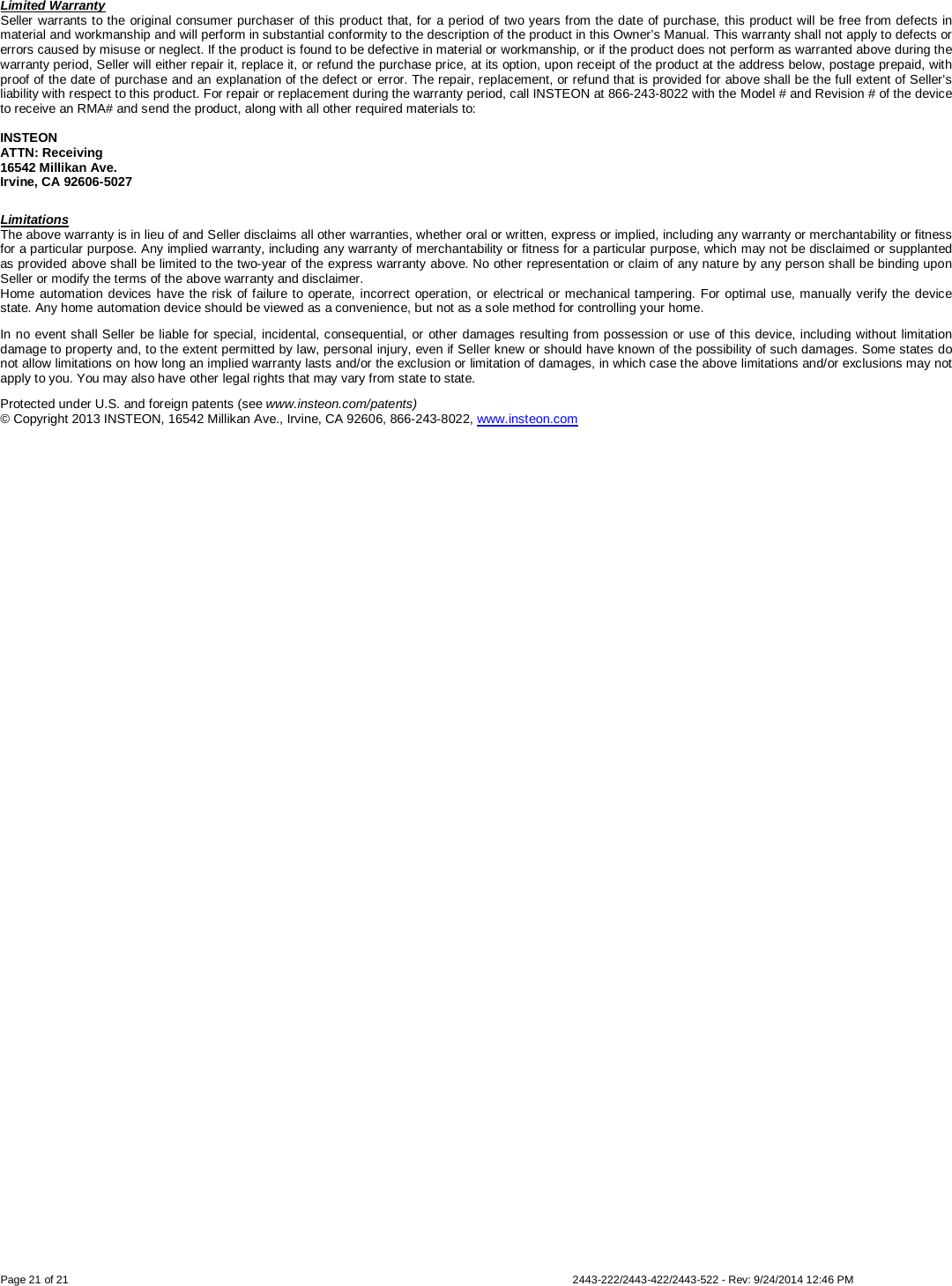  Page 21 of 21        2443-222/2443-422/2443-522 - Rev: 9/24/2014 12:46 PM Limited Warranty Seller warrants to the original consumer purchaser of this product that, for a period of two years from the date of purchase, this product will be free from defects in material and workmanship and will perform in substantial conformity to the description of the product in this Owner’s Manual. This warranty shall not apply to defects or errors caused by misuse or neglect. If the product is found to be defective in material or workmanship, or if the product does not perform as warranted above during the warranty period, Seller will either repair it, replace it, or refund the purchase price, at its option, upon receipt of the product at the address below, postage prepaid, with proof of the date of purchase and an explanation of the defect or error. The repair, replacement, or refund that is provided for above shall be the full extent of Seller’s liability with respect to this product. For repair or replacement during the warranty period, call INSTEON at 866-243-8022 with the Model # and Revision # of the device to receive an RMA# and send the product, along with all other required materials to:   INSTEON ATTN: Receiving 16542 Millikan Ave. Irvine, CA 92606-5027 Limitations The above warranty is in lieu of and Seller disclaims all other warranties, whether oral or written, express or implied, including any warranty or merchantability or fitness for a particular purpose. Any implied warranty, including any warranty of merchantability or fitness for a particular purpose, which may not be disclaimed or supplanted as provided above shall be limited to the two-year of the express warranty above. No other representation or claim of any nature by any person shall be binding upon Seller or modify the terms of the above warranty and disclaimer.  Home automation devices have the risk of failure to operate, incorrect operation, or electrical or mechanical tampering. For optimal use, manually verify the device state. Any home automation device should be viewed as a convenience, but not as a sole method for controlling your home.  In no event shall Seller be liable for special, incidental, consequential, or other damages resulting from possession or use of this device, including without limitation damage to property and, to the extent permitted by law, personal injury, even if Seller knew or should have known of the possibility of such damages. Some states do not allow limitations on how long an implied warranty lasts and/or the exclusion or limitation of damages, in which case the above limitations and/or exclusions may not apply to you. You may also have other legal rights that may vary from state to state.  Protected under U.S. and foreign patents (see www.insteon.com/patents) © Copyright 2013 INSTEON, 16542 Millikan Ave., Irvine, CA 92606, 866-243-8022, www.insteon.com  