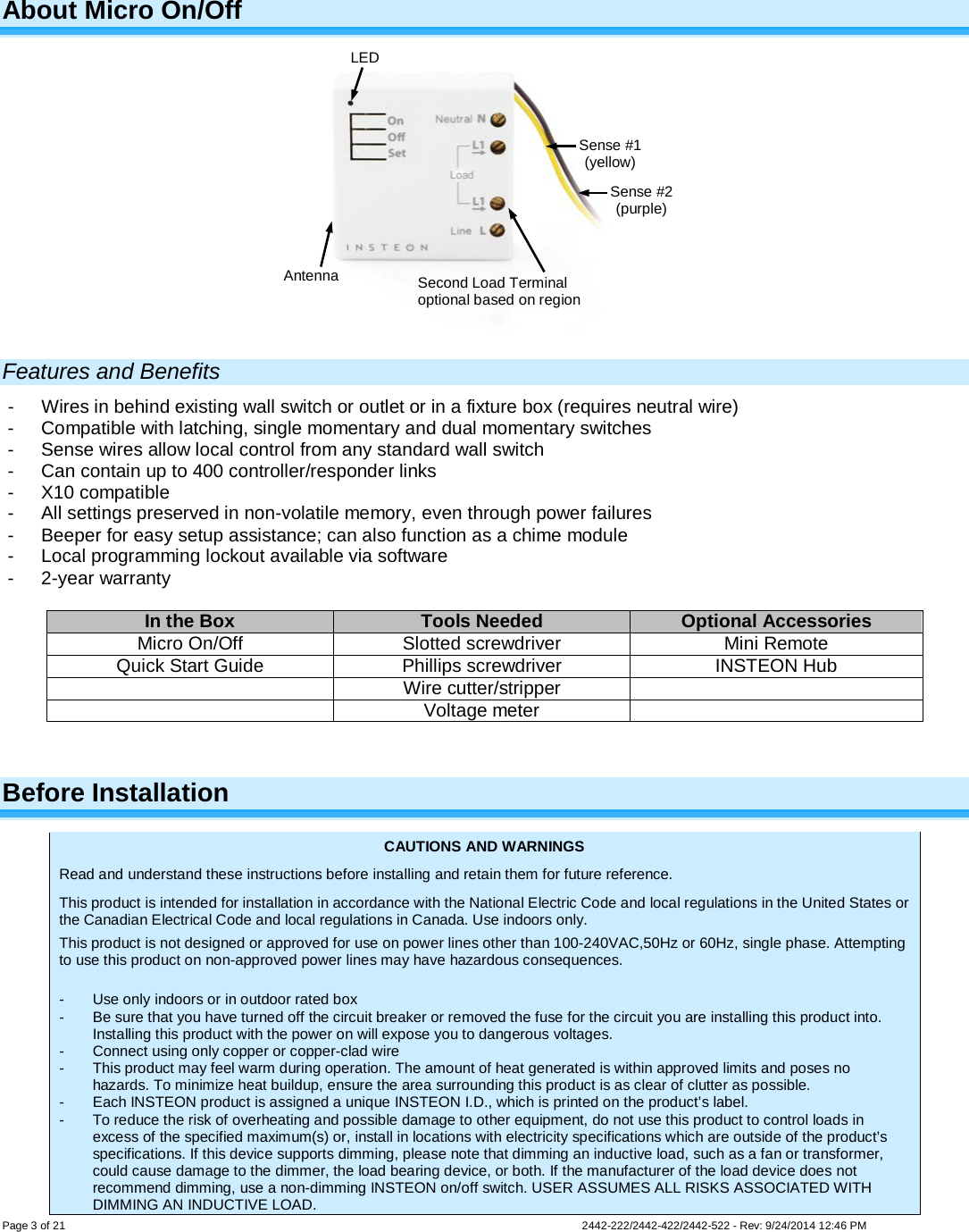    Page 3 of 21        2442-222/2442-422/2442-522 - Rev: 9/24/2014 12:46 PM  About Micro On/Off  Features and Benefits -  Wires in behind existing wall switch or outlet or in a fixture box (requires neutral wire) -  Compatible with latching, single momentary and dual momentary switches -  Sense wires allow local control from any standard wall switch -  Can contain up to 400 controller/responder links -  X10 compatible -  All settings preserved in non-volatile memory, even through power failures -  Beeper for easy setup assistance; can also function as a chime module -  Local programming lockout available via software -  2-year warranty  In the Box Tools Needed Optional Accessories Micro On/Off Slotted screwdriver Mini Remote Quick Start Guide Phillips screwdriver INSTEON Hub  Wire cutter/stripper   Voltage meter   Before Installation CAUTIONS AND WARNINGS Read and understand these instructions before installing and retain them for future reference. This product is intended for installation in accordance with the National Electric Code and local regulations in the United States or the Canadian Electrical Code and local regulations in Canada. Use indoors only. This product is not designed or approved for use on power lines other than 100-240VAC,50Hz or 60Hz, single phase. Attempting to use this product on non-approved power lines may have hazardous consequences.  -  Use only indoors or in outdoor rated box -  Be sure that you have turned off the circuit breaker or removed the fuse for the circuit you are installing this product into. Installing this product with the power on will expose you to dangerous voltages. -  Connect using only copper or copper-clad wire -  This product may feel warm during operation. The amount of heat generated is within approved limits and poses no hazards. To minimize heat buildup, ensure the area surrounding this product is as clear of clutter as possible. -  Each INSTEON product is assigned a unique INSTEON I.D., which is printed on the product’s label. -  To reduce the risk of overheating and possible damage to other equipment, do not use this product to control loads in excess of the specified maximum(s) or, install in locations with electricity specifications which are outside of the product’s specifications. If this device supports dimming, please note that dimming an inductive load, such as a fan or transformer, could cause damage to the dimmer, the load bearing device, or both. If the manufacturer of the load device does not recommend dimming, use a non-dimming INSTEON on/off switch. USER ASSUMES ALL RISKS ASSOCIATED WITH DIMMING AN INDUCTIVE LOAD. Sense #1 (yellow) Sense #2 (purple) LED Antenna Second Load Terminal optional based on region 