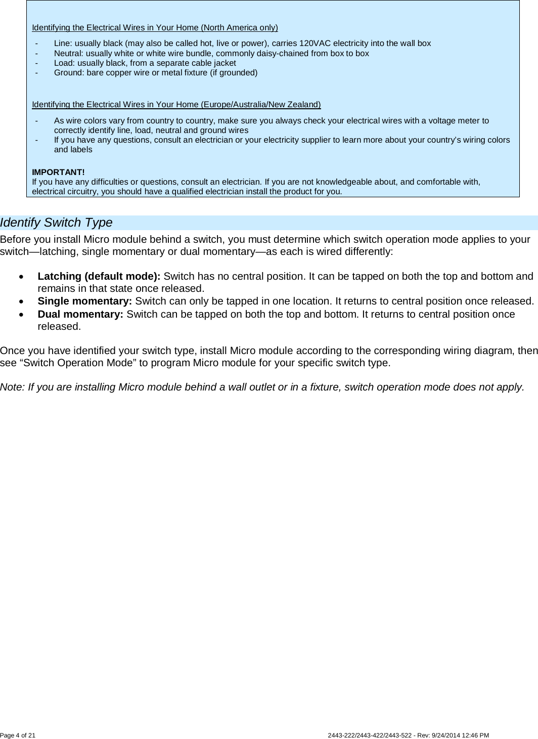  Page 4 of 21        2443-222/2443-422/2443-522 - Rev: 9/24/2014 12:46 PM  Identifying the Electrical Wires in Your Home (North America only) -  Line: usually black (may also be called hot, live or power), carries 120VAC electricity into the wall box -  Neutral: usually white or white wire bundle, commonly daisy-chained from box to box -  Load: usually black, from a separate cable jacket  -  Ground: bare copper wire or metal fixture (if grounded)  Identifying the Electrical Wires in Your Home (Europe/Australia/New Zealand) -  As wire colors vary from country to country, make sure you always check your electrical wires with a voltage meter to correctly identify line, load, neutral and ground wires -  If you have any questions, consult an electrician or your electricity supplier to learn more about your country’s wiring colors and labels  IMPORTANT! If you have any difficulties or questions, consult an electrician. If you are not knowledgeable about, and comfortable with, electrical circuitry, you should have a qualified electrician install the product for you.  Identify Switch Type Before you install Micro module behind a switch, you must determine which switch operation mode applies to your switch—latching, single momentary or dual momentary—as each is wired differently:  • Latching (default mode): Switch has no central position. It can be tapped on both the top and bottom and remains in that state once released. • Single momentary: Switch can only be tapped in one location. It returns to central position once released. • Dual momentary: Switch can be tapped on both the top and bottom. It returns to central position once released.  Once you have identified your switch type, install Micro module according to the corresponding wiring diagram, then see “Switch Operation Mode” to program Micro module for your specific switch type.  Note: If you are installing Micro module behind a wall outlet or in a fixture, switch operation mode does not apply. 