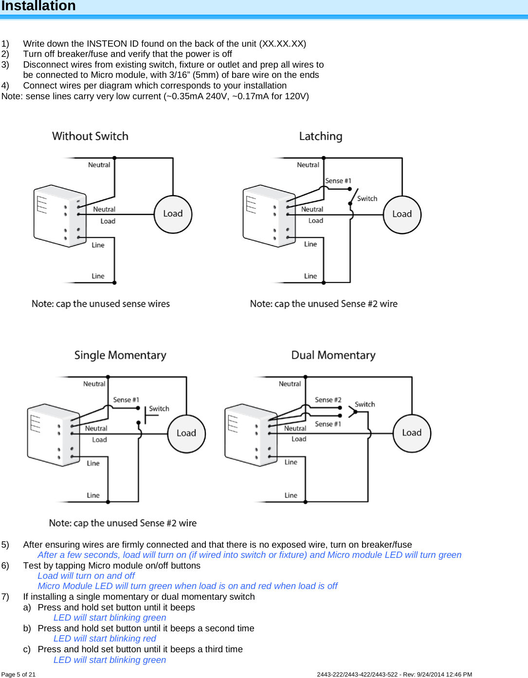  Page 5 of 21        2443-222/2443-422/2443-522 - Rev: 9/24/2014 12:46 PM  Installation  1)  Write down the INSTEON ID found on the back of the unit (XX.XX.XX) 2) Turn off breaker/fuse and verify that the power is off 3) Disconnect wires from existing switch, fixture or outlet and prep all wires to be connected to Micro module, with 3/16” (5mm) of bare wire on the ends 4) Connect wires per diagram which corresponds to your installation Note: sense lines carry very low current (~0.35mA 240V, ~0.17mA for 120V)     5) After ensuring wires are firmly connected and that there is no exposed wire, turn on breaker/fuse After a few seconds, load will turn on (if wired into switch or fixture) and Micro module LED will turn green 6) Test by tapping Micro module on/off buttons Load will turn on and off Micro Module LED will turn green when load is on and red when load is off 7) If installing a single momentary or dual momentary switch a) Press and hold set button until it beeps LED will start blinking green b) Press and hold set button until it beeps a second time LED will start blinking red c) Press and hold set button until it beeps a third time LED will start blinking green 