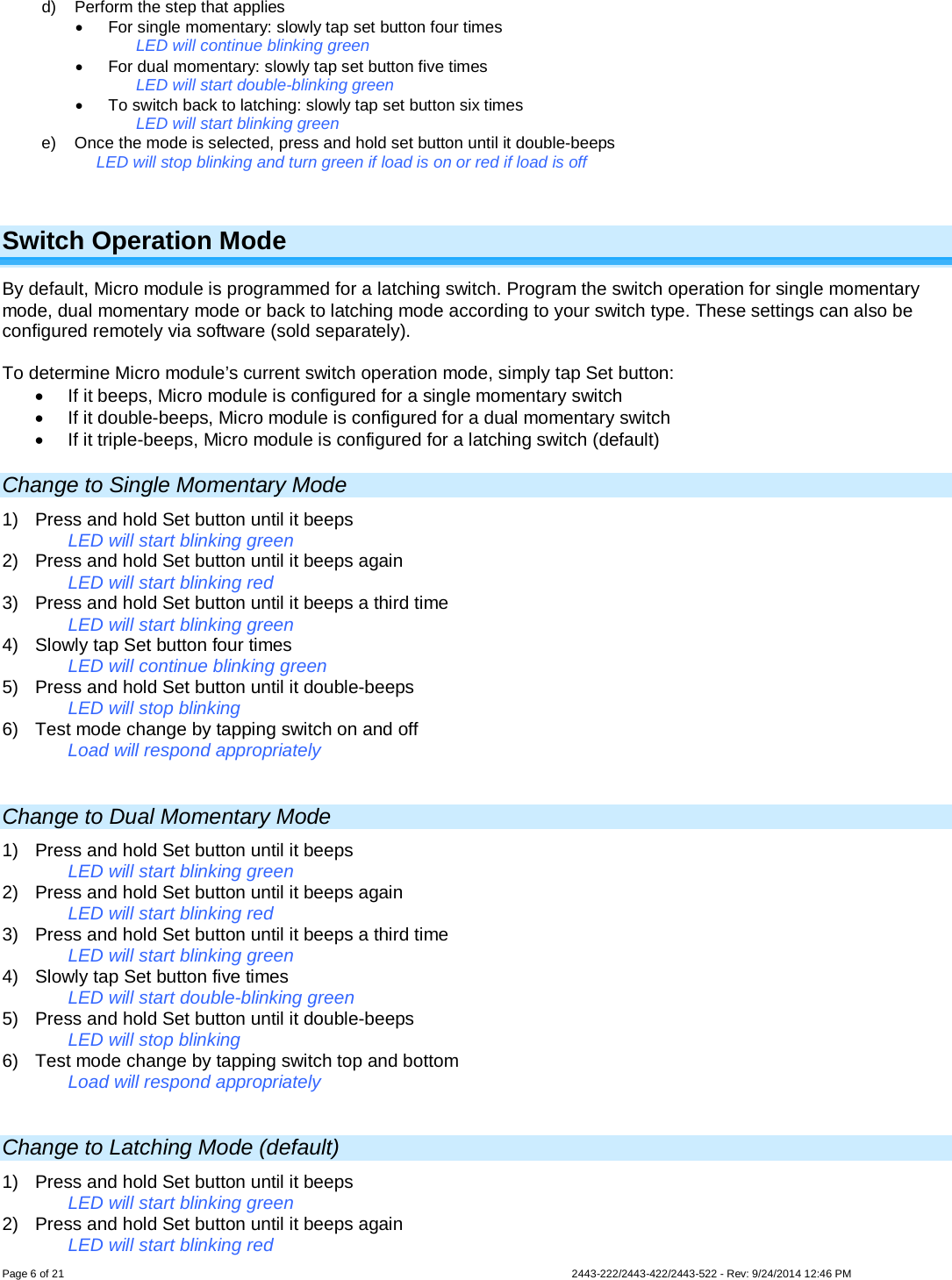  Page 6 of 21        2443-222/2443-422/2443-522 - Rev: 9/24/2014 12:46 PM d) Perform the step that applies • For single momentary: slowly tap set button four times LED will continue blinking green • For dual momentary: slowly tap set button five times LED will start double-blinking green • To switch back to latching: slowly tap set button six times LED will start blinking green e) Once the mode is selected, press and hold set button until it double-beeps LED will stop blinking and turn green if load is on or red if load is off  Switch Operation Mode By default, Micro module is programmed for a latching switch. Program the switch operation for single momentary mode, dual momentary mode or back to latching mode according to your switch type. These settings can also be configured remotely via software (sold separately).  To determine Micro module’s current switch operation mode, simply tap Set button: • If it beeps, Micro module is configured for a single momentary switch • If it double-beeps, Micro module is configured for a dual momentary switch • If it triple-beeps, Micro module is configured for a latching switch (default) Change to Single Momentary Mode 1) Press and hold Set button until it beeps LED will start blinking green 2) Press and hold Set button until it beeps again LED will start blinking red 3) Press and hold Set button until it beeps a third time LED will start blinking green 4) Slowly tap Set button four times LED will continue blinking green 5) Press and hold Set button until it double-beeps LED will stop blinking 6) Test mode change by tapping switch on and off Load will respond appropriately  Change to Dual Momentary Mode 1) Press and hold Set button until it beeps LED will start blinking green 2) Press and hold Set button until it beeps again LED will start blinking red 3) Press and hold Set button until it beeps a third time LED will start blinking green 4) Slowly tap Set button five times LED will start double-blinking green 5) Press and hold Set button until it double-beeps LED will stop blinking 6) Test mode change by tapping switch top and bottom Load will respond appropriately  Change to Latching Mode (default) 1) Press and hold Set button until it beeps LED will start blinking green 2) Press and hold Set button until it beeps again LED will start blinking red 
