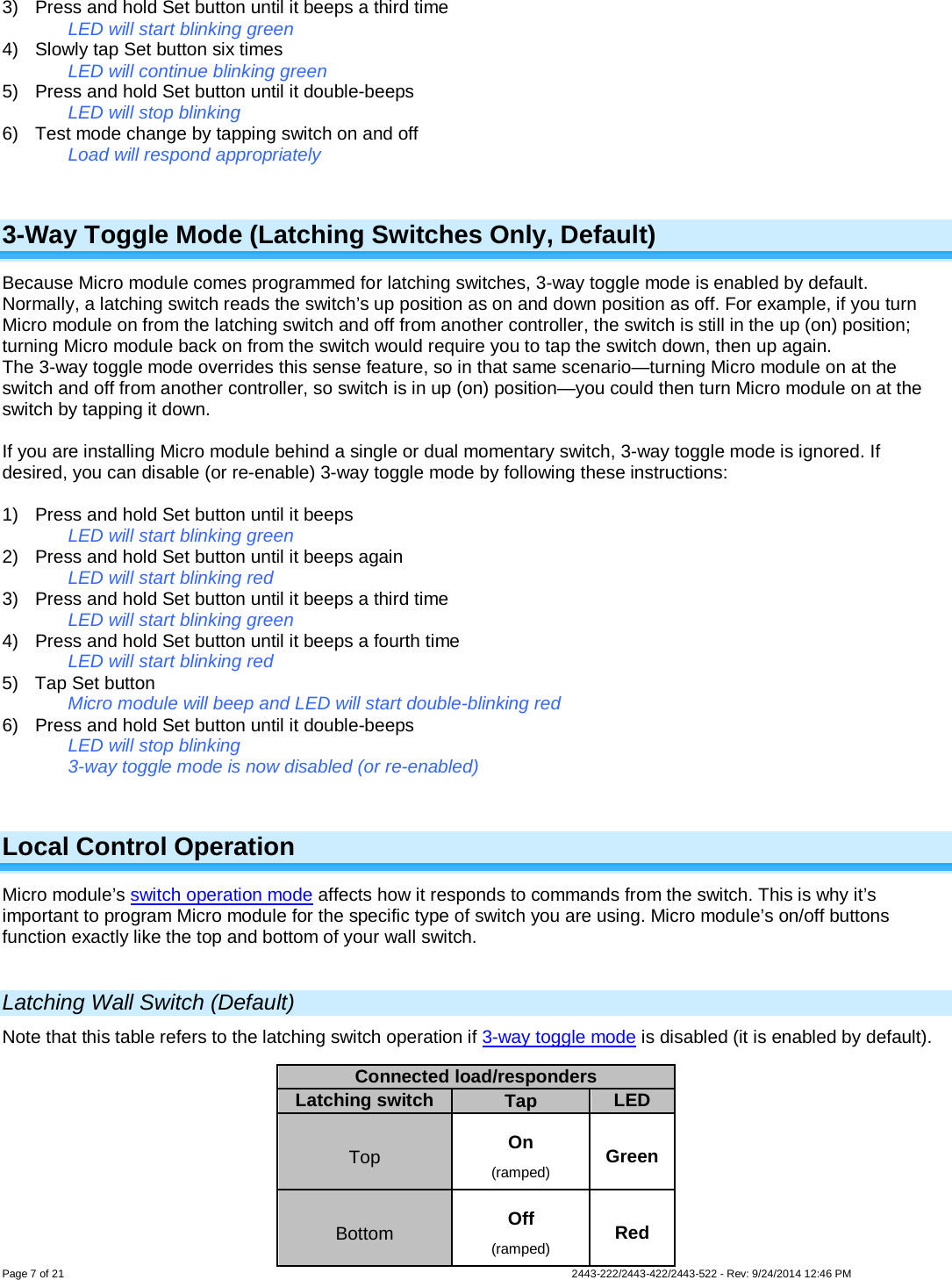  Page 7 of 21        2443-222/2443-422/2443-522 - Rev: 9/24/2014 12:46 PM 3) Press and hold Set button until it beeps a third time LED will start blinking green 4) Slowly tap Set button six times LED will continue blinking green 5) Press and hold Set button until it double-beeps LED will stop blinking 6) Test mode change by tapping switch on and off Load will respond appropriately  3-Way Toggle Mode (Latching Switches Only, Default) Because Micro module comes programmed for latching switches, 3-way toggle mode is enabled by default. Normally, a latching switch reads the switch’s up position as on and down position as off. For example, if you turn Micro module on from the latching switch and off from another controller, the switch is still in the up (on) position; turning Micro module back on from the switch would require you to tap the switch down, then up again. The 3-way toggle mode overrides this sense feature, so in that same scenario—turning Micro module on at the switch and off from another controller, so switch is in up (on) position—you could then turn Micro module on at the switch by tapping it down.  If you are installing Micro module behind a single or dual momentary switch, 3-way toggle mode is ignored. If desired, you can disable (or re-enable) 3-way toggle mode by following these instructions:  1) Press and hold Set button until it beeps LED will start blinking green 2) Press and hold Set button until it beeps again LED will start blinking red 3) Press and hold Set button until it beeps a third time LED will start blinking green 4) Press and hold Set button until it beeps a fourth time LED will start blinking red 5) Tap Set button Micro module will beep and LED will start double-blinking red 6) Press and hold Set button until it double-beeps LED will stop blinking 3-way toggle mode is now disabled (or re-enabled)  Local Control Operation Micro module’s switch operation mode affects how it responds to commands from the switch. This is why it’s important to program Micro module for the specific type of switch you are using. Micro module’s on/off buttons function exactly like the top and bottom of your wall switch.  Latching Wall Switch (Default) Note that this table refers to the latching switch operation if 3-way toggle mode is disabled (it is enabled by default).           Connected load/responders Latching switch Tap LED Top On (ramped) Green Bottom Off (ramped) Red 