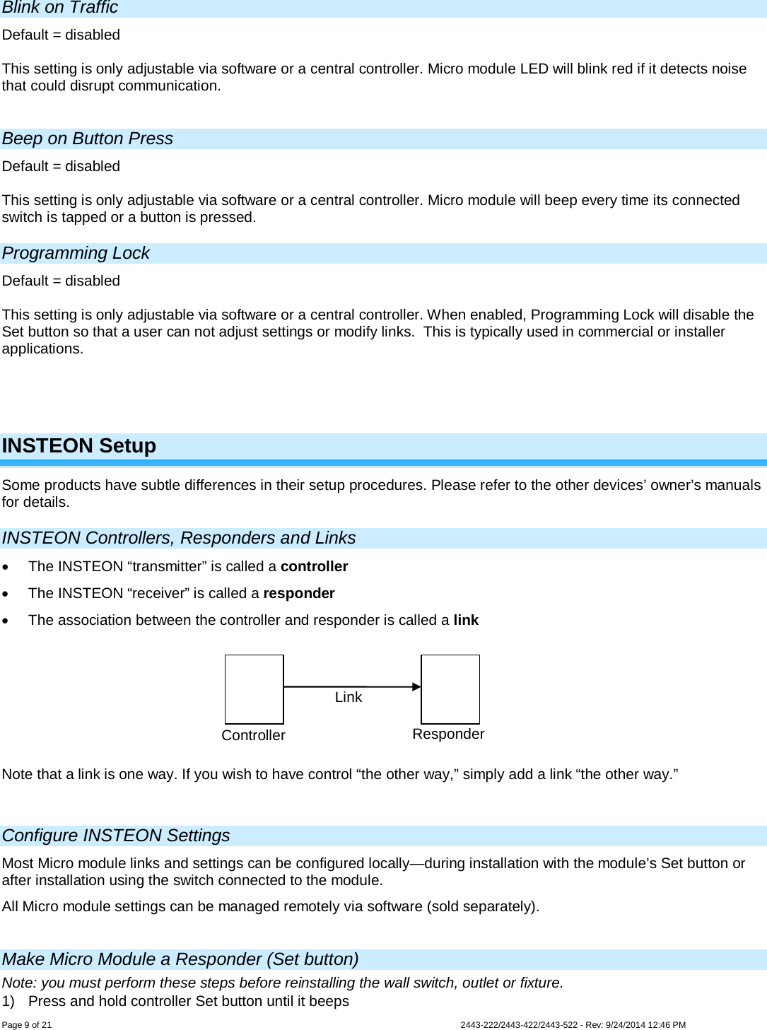  Page 9 of 21        2443-222/2443-422/2443-522 - Rev: 9/24/2014 12:46 PM Blink on Traffic Default = disabled  This setting is only adjustable via software or a central controller. Micro module LED will blink red if it detects noise that could disrupt communication.  Beep on Button Press Default = disabled  This setting is only adjustable via software or a central controller. Micro module will beep every time its connected switch is tapped or a button is pressed. Programming Lock Default = disabled  This setting is only adjustable via software or a central controller. When enabled, Programming Lock will disable the Set button so that a user can not adjust settings or modify links.  This is typically used in commercial or installer applications.     INSTEON Setup Some products have subtle differences in their setup procedures. Please refer to the other devices’ owner’s manuals for details.  INSTEON Controllers, Responders and Links • The INSTEON “transmitter” is called a controller • The INSTEON “receiver” is called a responder • The association between the controller and responder is called a link  Note that a link is one way. If you wish to have control “the other way,” simply add a link “the other way.”   Configure INSTEON Settings Most Micro module links and settings can be configured locally—during installation with the module’s Set button or after installation using the switch connected to the module. All Micro module settings can be managed remotely via software (sold separately).  Make Micro Module a Responder (Set button) Note: you must perform these steps before reinstalling the wall switch, outlet or fixture. 1) Press and hold controller Set button until it beeps Controller Responder Link 