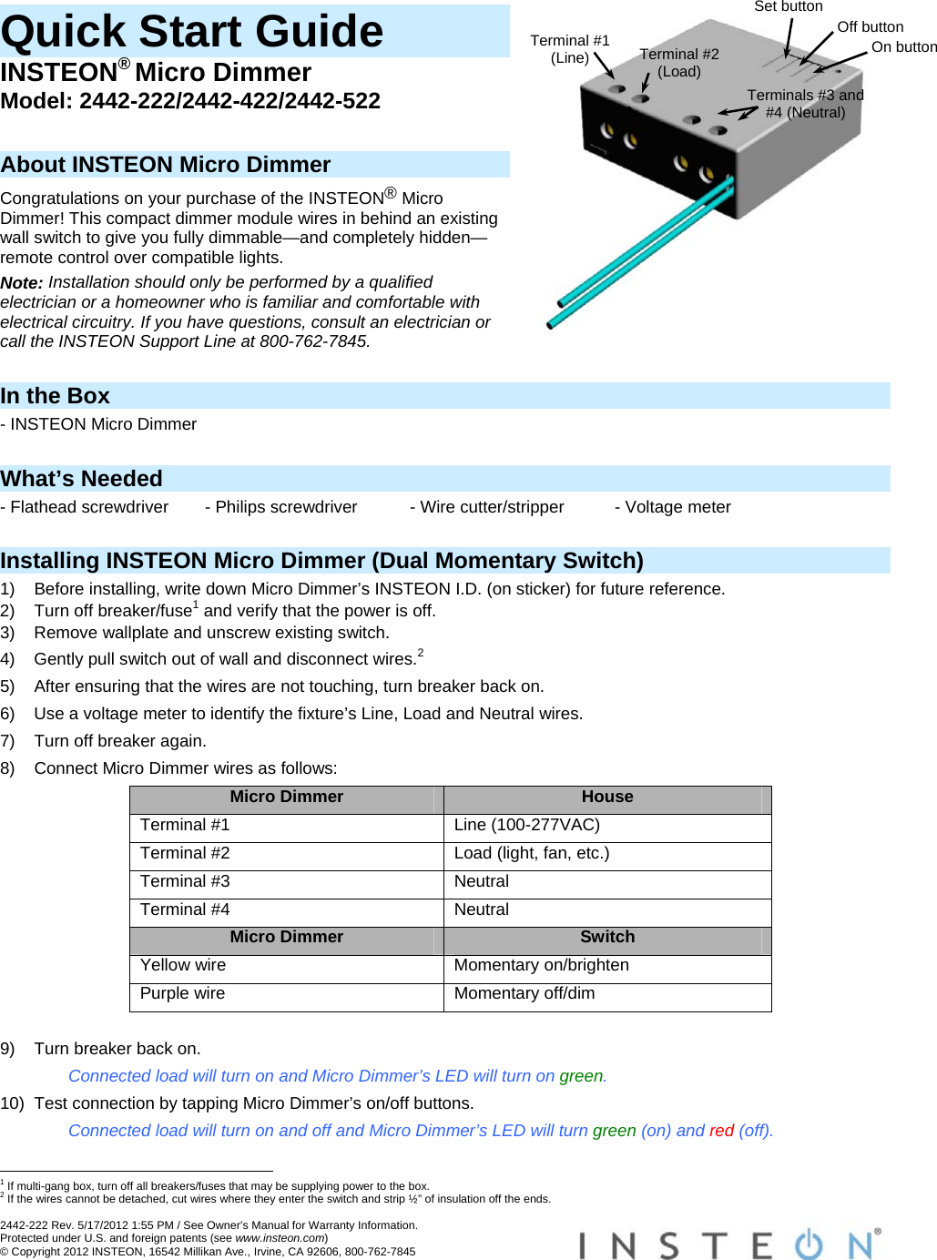  2442-222 Rev. 5/17/2012 1:55 PM / See Owner’s Manual for Warranty Information. Protected under U.S. and foreign patents (see www.insteon.com) © Copyright 2012 INSTEON, 16542 Millikan Ave., Irvine, CA 92606, 800-762-7845   Quick Start Guide INSTEON® Micro Dimmer Model: 2442-222/2442-422/2442-522  About INSTEON Micro Dimmer Congratulations on your purchase of the INSTEON® Micro Dimmer! This compact dimmer module wires in behind an existing wall switch to give you fully dimmable—and completely hidden—remote control over compatible lights. Note: Installation should only be performed by a qualified electrician or a homeowner who is familiar and comfortable with electrical circuitry. If you have questions, consult an electrician or call the INSTEON Support Line at 800-762-7845.  In the Box - INSTEON Micro Dimmer  What’s Needed - Flathead screwdriver  - Philips screwdriver  - Wire cutter/stripper  - Voltage meter  Installing INSTEON Micro Dimmer (Dual Momentary Switch) 1)  Before installing, write down Micro Dimmer’s INSTEON I.D. (on sticker) for future reference. 2)  Turn off breaker/fuse1 and verify that the power is off. 3)  Remove wallplate and unscrew existing switch. 4)  Gently pull switch out of wall and disconnect wires.2 5)  After ensuring that the wires are not touching, turn breaker back on. 6)  Use a voltage meter to identify the fixture’s Line, Load and Neutral wires. 7)  Turn off breaker again. 8)  Connect Micro Dimmer wires as follows: Micro Dimmer  House Terminal #1  Line (100-277VAC) Terminal #2  Load (light, fan, etc.) Terminal #3  Neutral Terminal #4  Neutral Micro Dimmer  Switch Yellow wire  Momentary on/brighten Purple wire  Momentary off/dim  9)  Turn breaker back on. Connected load will turn on and Micro Dimmer’s LED will turn on green. 10)  Test connection by tapping Micro Dimmer’s on/off buttons. Connected load will turn on and off and Micro Dimmer’s LED will turn green (on) and red (off).                                                       1 If multi-gang box, turn off all breakers/fuses that may be supplying power to the box. 2 If the wires cannot be detached, cut wires where they enter the switch and strip ½” of insulation off the ends. Terminal #1 (Line) Set buttonTerminal #2 (Load) Terminals #3 and #4 (Neutral) Off buttonOn button