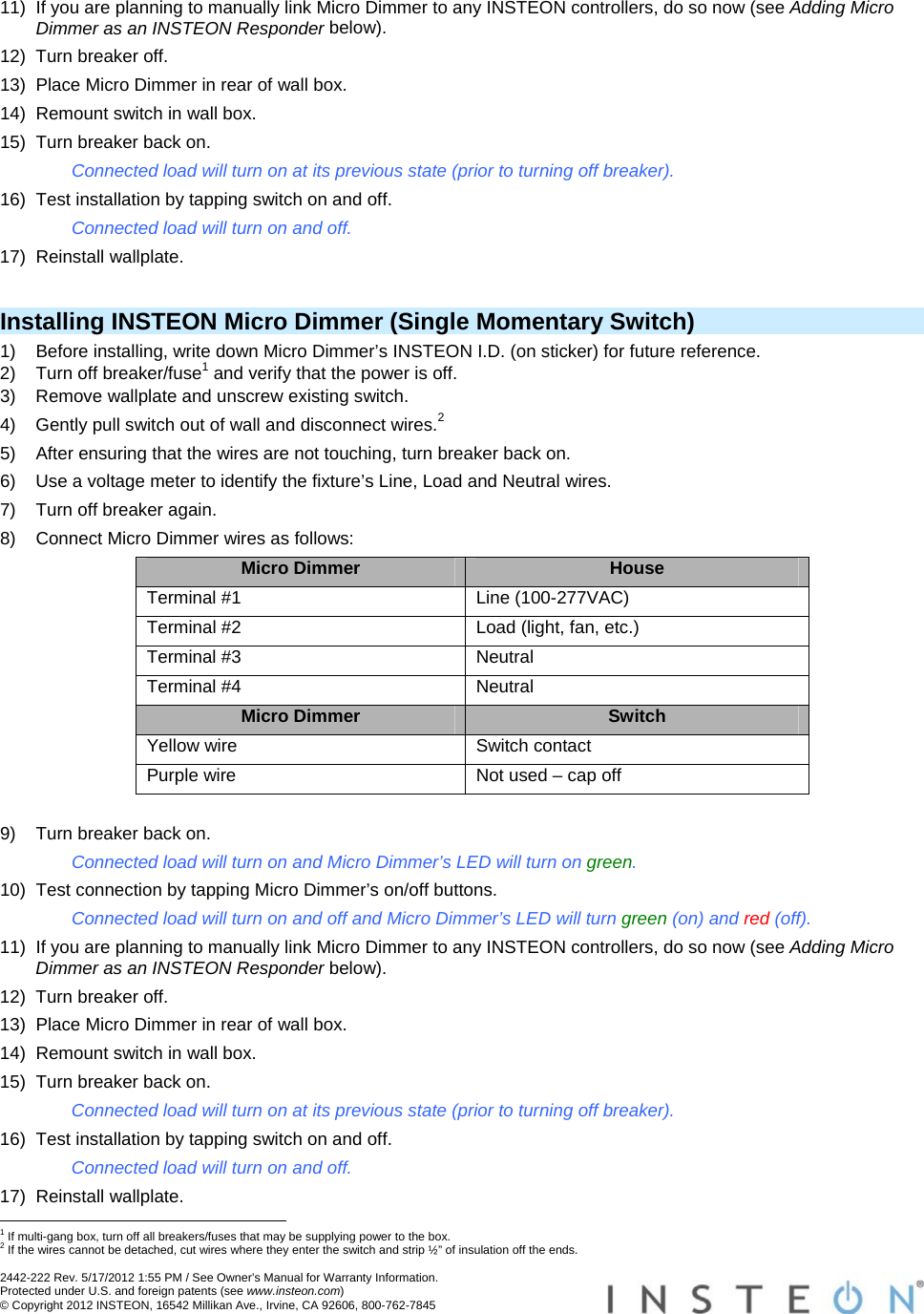 2442-222 Rev. 5/17/2012 1:55 PM / See Owner’s Manual for Warranty Information. Protected under U.S. and foreign patents (see www.insteon.com) © Copyright 2012 INSTEON, 16542 Millikan Ave., Irvine, CA 92606, 800-762-7845   11)  If you are planning to manually link Micro Dimmer to any INSTEON controllers, do so now (see Adding Micro Dimmer as an INSTEON Responder below). 12)  Turn breaker off. 13)  Place Micro Dimmer in rear of wall box. 14)  Remount switch in wall box. 15)  Turn breaker back on. Connected load will turn on at its previous state (prior to turning off breaker). 16)  Test installation by tapping switch on and off. Connected load will turn on and off. 17) Reinstall wallplate.  Installing INSTEON Micro Dimmer (Single Momentary Switch) 1)  Before installing, write down Micro Dimmer’s INSTEON I.D. (on sticker) for future reference. 2)  Turn off breaker/fuse1 and verify that the power is off. 3)  Remove wallplate and unscrew existing switch. 4)  Gently pull switch out of wall and disconnect wires.2 5)  After ensuring that the wires are not touching, turn breaker back on. 6)  Use a voltage meter to identify the fixture’s Line, Load and Neutral wires. 7)  Turn off breaker again. 8)  Connect Micro Dimmer wires as follows: Micro Dimmer  House Terminal #1  Line (100-277VAC) Terminal #2  Load (light, fan, etc.) Terminal #3  Neutral Terminal #4  Neutral Micro Dimmer  Switch Yellow wire  Switch contact Purple wire  Not used – cap off  9)  Turn breaker back on. Connected load will turn on and Micro Dimmer’s LED will turn on green. 10)  Test connection by tapping Micro Dimmer’s on/off buttons. Connected load will turn on and off and Micro Dimmer’s LED will turn green (on) and red (off). 11)  If you are planning to manually link Micro Dimmer to any INSTEON controllers, do so now (see Adding Micro Dimmer as an INSTEON Responder below). 12)  Turn breaker off. 13)  Place Micro Dimmer in rear of wall box. 14)  Remount switch in wall box. 15)  Turn breaker back on. Connected load will turn on at its previous state (prior to turning off breaker). 16)  Test installation by tapping switch on and off. Connected load will turn on and off. 17) Reinstall wallplate.                                                       1 If multi-gang box, turn off all breakers/fuses that may be supplying power to the box. 2 If the wires cannot be detached, cut wires where they enter the switch and strip ½” of insulation off the ends. 