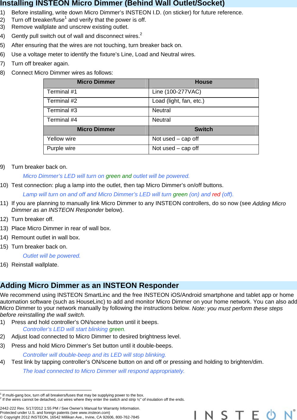  2442-222 Rev. 5/17/2012 1:55 PM / See Owner’s Manual for Warranty Information. Protected under U.S. and foreign patents (see www.insteon.com) © Copyright 2012 INSTEON, 16542 Millikan Ave., Irvine, CA 92606, 800-762-7845   Installing INSTEON Micro Dimmer (Behind Wall Outlet/Socket) 1)  Before installing, write down Micro Dimmer’s INSTEON I.D. (on sticker) for future reference. 2)  Turn off breaker/fuse1 and verify that the power is off. 3)  Remove wallplate and unscrew existing outlet. 4)  Gently pull switch out of wall and disconnect wires.2 5)  After ensuring that the wires are not touching, turn breaker back on. 6)  Use a voltage meter to identify the fixture’s Line, Load and Neutral wires. 7)  Turn off breaker again. 8)  Connect Micro Dimmer wires as follows: Micro Dimmer  House Terminal #1  Line (100-277VAC) Terminal #2  Load (light, fan, etc.) Terminal #3  Neutral Terminal #4  Neutral Micro Dimmer  Switch Yellow wire  Not used – cap off Purple wire  Not used – cap off  9)  Turn breaker back on. Micro Dimmer’s LED will turn on green and outlet will be powered. 10)  Test connection: plug a lamp into the outlet, then tap Micro Dimmer’s on/off buttons. Lamp will turn on and off and Micro Dimmer’s LED will turn green (on) and red (off). 11)  If you are planning to manually link Micro Dimmer to any INSTEON controllers, do so now (see Adding Micro Dimmer as an INSTEON Responder below). 12)  Turn breaker off. 13)  Place Micro Dimmer in rear of wall box. 14)  Remount outlet in wall box. 15)  Turn breaker back on. Outlet will be powered. 16) Reinstall wallplate.  Adding Micro Dimmer as an INSTEON Responder We recommend using INSTEON SmartLinc and the free INSTEON iOS/Android smartphone and tablet app or home automation software (such as HouseLinc) to add and monitor Micro Dimmer on your home network. You can also add Micro Dimmer to your network manually by following the instructions below. Note: you must perform these steps before reinstalling the wall switch. 1)  Press and hold controller’s ON/scene button until it beeps. Controller’s LED will start blinking green. 2)  Adjust load connected to Micro Dimmer to desired brightness level. 3)  Press and hold Micro Dimmer’s Set button until it double-beeps. Controller will double-beep and its LED will stop blinking. 4)  Test link by tapping controller’s ON/scene button on and off or pressing and holding to brighten/dim. The load connected to Micro Dimmer will respond appropriately.                                                        1 If multi-gang box, turn off all breakers/fuses that may be supplying power to the box. 2 If the wires cannot be detached, cut wires where they enter the switch and strip ½” of insulation off the ends. 