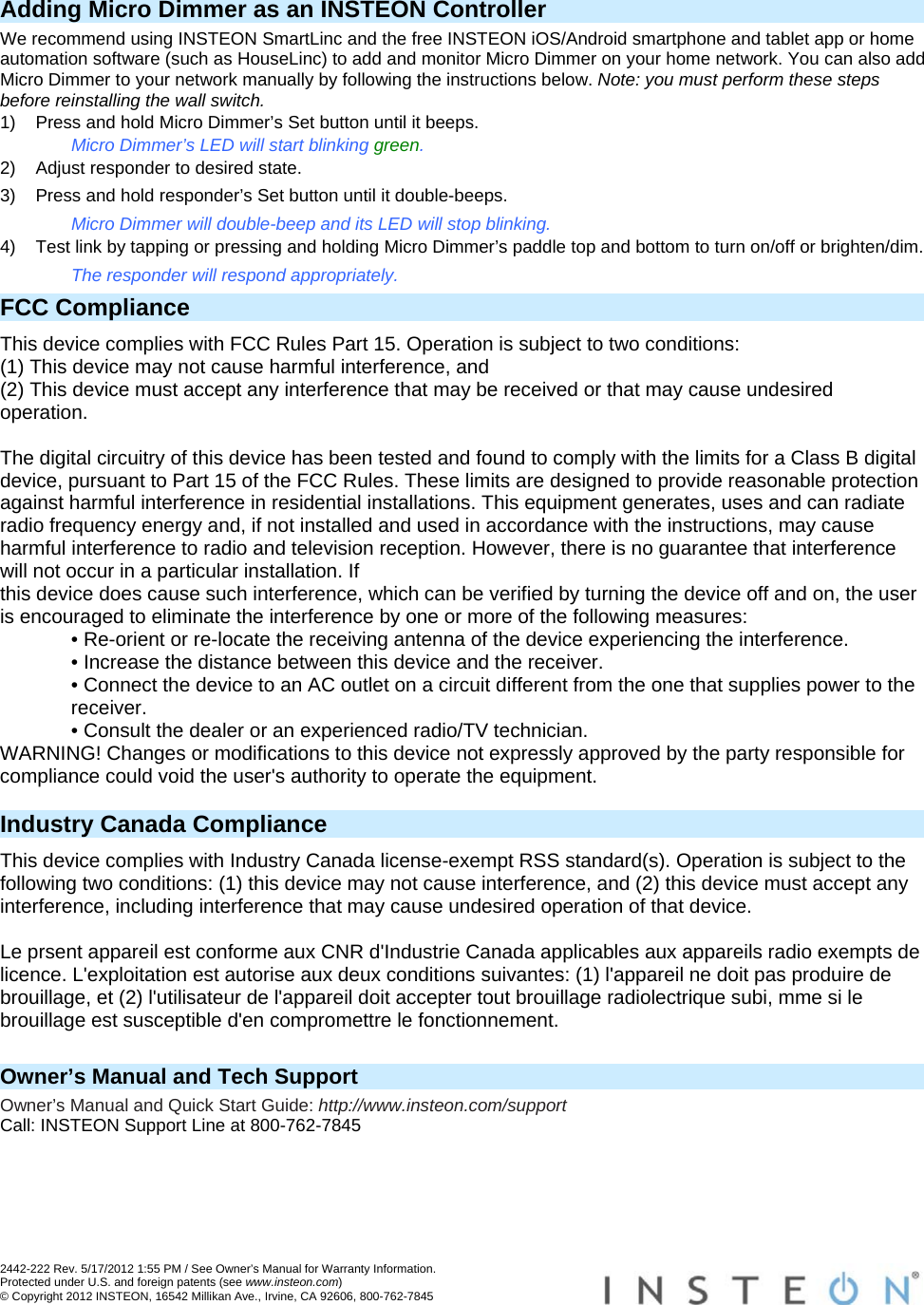  2442-222 Rev. 5/17/2012 1:55 PM / See Owner’s Manual for Warranty Information. Protected under U.S. and foreign patents (see www.insteon.com) © Copyright 2012 INSTEON, 16542 Millikan Ave., Irvine, CA 92606, 800-762-7845   Adding Micro Dimmer as an INSTEON Controller We recommend using INSTEON SmartLinc and the free INSTEON iOS/Android smartphone and tablet app or home automation software (such as HouseLinc) to add and monitor Micro Dimmer on your home network. You can also add Micro Dimmer to your network manually by following the instructions below. Note: you must perform these steps before reinstalling the wall switch. 1)  Press and hold Micro Dimmer’s Set button until it beeps. Micro Dimmer’s LED will start blinking green. 2)  Adjust responder to desired state. 3)  Press and hold responder’s Set button until it double-beeps. Micro Dimmer will double-beep and its LED will stop blinking. 4)  Test link by tapping or pressing and holding Micro Dimmer’s paddle top and bottom to turn on/off or brighten/dim. The responder will respond appropriately. FCC Compliance This device complies with FCC Rules Part 15. Operation is subject to two conditions: (1) This device may not cause harmful interference, and (2) This device must accept any interference that may be received or that may cause undesired operation.   The digital circuitry of this device has been tested and found to comply with the limits for a Class B digital device, pursuant to Part 15 of the FCC Rules. These limits are designed to provide reasonable protection against harmful interference in residential installations. This equipment generates, uses and can radiate radio frequency energy and, if not installed and used in accordance with the instructions, may cause harmful interference to radio and television reception. However, there is no guarantee that interference will not occur in a particular installation. If this device does cause such interference, which can be verified by turning the device off and on, the user is encouraged to eliminate the interference by one or more of the following measures: • Re-orient or re-locate the receiving antenna of the device experiencing the interference. • Increase the distance between this device and the receiver. • Connect the device to an AC outlet on a circuit different from the one that supplies power to the receiver. • Consult the dealer or an experienced radio/TV technician. WARNING! Changes or modifications to this device not expressly approved by the party responsible for compliance could void the user&apos;s authority to operate the equipment.  Industry Canada Compliance This device complies with Industry Canada license-exempt RSS standard(s). Operation is subject to the following two conditions: (1) this device may not cause interference, and (2) this device must accept any interference, including interference that may cause undesired operation of that device.  Le prsent appareil est conforme aux CNR d&apos;Industrie Canada applicables aux appareils radio exempts de licence. L&apos;exploitation est autorise aux deux conditions suivantes: (1) l&apos;appareil ne doit pas produire de brouillage, et (2) l&apos;utilisateur de l&apos;appareil doit accepter tout brouillage radiolectrique subi, mme si le brouillage est susceptible d&apos;en compromettre le fonctionnement.   Owner’s Manual and Tech Support Owner’s Manual and Quick Start Guide: http://www.insteon.com/support Call: INSTEON Support Line at 800-762-7845 