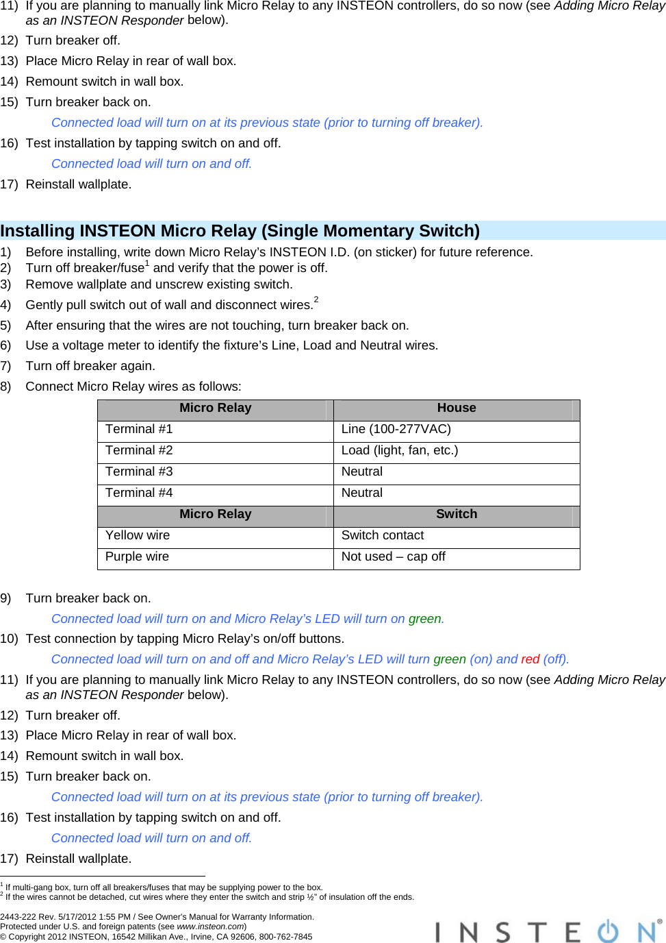  2443-222 Rev. 5/17/2012 1:55 PM / See Owner’s Manual for Warranty Information. Protected under U.S. and foreign patents (see www.insteon.com) © Copyright 2012 INSTEON, 16542 Millikan Ave., Irvine, CA 92606, 800-762-7845   11)  If you are planning to manually link Micro Relay to any INSTEON controllers, do so now (see Adding Micro Relay as an INSTEON Responder below). 12)  Turn breaker off. 13)  Place Micro Relay in rear of wall box. 14)  Remount switch in wall box. 15)  Turn breaker back on. Connected load will turn on at its previous state (prior to turning off breaker). 16)  Test installation by tapping switch on and off. Connected load will turn on and off. 17) Reinstall wallplate.  Installing INSTEON Micro Relay (Single Momentary Switch) 1)  Before installing, write down Micro Relay’s INSTEON I.D. (on sticker) for future reference. 2)  Turn off breaker/fuse1 and verify that the power is off. 3)  Remove wallplate and unscrew existing switch. 4)  Gently pull switch out of wall and disconnect wires.2 5)  After ensuring that the wires are not touching, turn breaker back on. 6)  Use a voltage meter to identify the fixture’s Line, Load and Neutral wires. 7)  Turn off breaker again. 8)  Connect Micro Relay wires as follows: Micro Relay  House Terminal #1  Line (100-277VAC) Terminal #2  Load (light, fan, etc.) Terminal #3  Neutral Terminal #4  Neutral Micro Relay  Switch Yellow wire  Switch contact Purple wire  Not used – cap off  9)  Turn breaker back on. Connected load will turn on and Micro Relay’s LED will turn on green. 10)  Test connection by tapping Micro Relay’s on/off buttons. Connected load will turn on and off and Micro Relay’s LED will turn green (on) and red (off). 11)  If you are planning to manually link Micro Relay to any INSTEON controllers, do so now (see Adding Micro Relay as an INSTEON Responder below). 12)  Turn breaker off. 13)  Place Micro Relay in rear of wall box. 14)  Remount switch in wall box. 15)  Turn breaker back on. Connected load will turn on at its previous state (prior to turning off breaker). 16)  Test installation by tapping switch on and off. Connected load will turn on and off. 17) Reinstall wallplate.                                                       1 If multi-gang box, turn off all breakers/fuses that may be supplying power to the box. 2 If the wires cannot be detached, cut wires where they enter the switch and strip ½” of insulation off the ends. 
