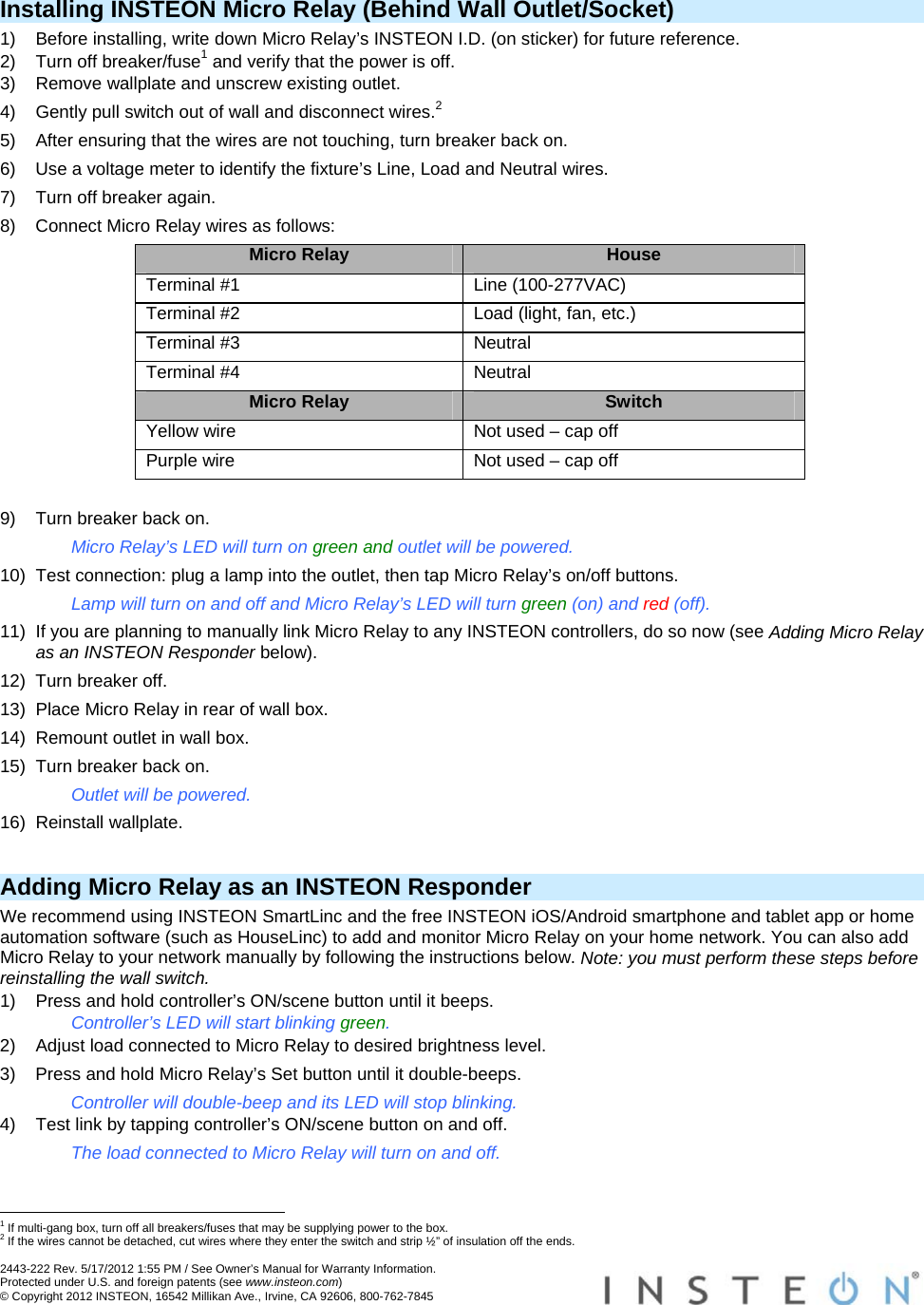  2443-222 Rev. 5/17/2012 1:55 PM / See Owner’s Manual for Warranty Information. Protected under U.S. and foreign patents (see www.insteon.com) © Copyright 2012 INSTEON, 16542 Millikan Ave., Irvine, CA 92606, 800-762-7845   Installing INSTEON Micro Relay (Behind Wall Outlet/Socket) 1)  Before installing, write down Micro Relay’s INSTEON I.D. (on sticker) for future reference. 2)  Turn off breaker/fuse1 and verify that the power is off. 3)  Remove wallplate and unscrew existing outlet. 4)  Gently pull switch out of wall and disconnect wires.2 5)  After ensuring that the wires are not touching, turn breaker back on. 6)  Use a voltage meter to identify the fixture’s Line, Load and Neutral wires. 7)  Turn off breaker again. 8)  Connect Micro Relay wires as follows: Micro Relay  House Terminal #1  Line (100-277VAC) Terminal #2  Load (light, fan, etc.) Terminal #3  Neutral Terminal #4  Neutral Micro Relay  Switch Yellow wire  Not used – cap off Purple wire  Not used – cap off  9)  Turn breaker back on. Micro Relay’s LED will turn on green and outlet will be powered. 10)  Test connection: plug a lamp into the outlet, then tap Micro Relay’s on/off buttons. Lamp will turn on and off and Micro Relay’s LED will turn green (on) and red (off). 11)  If you are planning to manually link Micro Relay to any INSTEON controllers, do so now (see Adding Micro Relay as an INSTEON Responder below). 12)  Turn breaker off. 13)  Place Micro Relay in rear of wall box. 14)  Remount outlet in wall box. 15)  Turn breaker back on. Outlet will be powered. 16) Reinstall wallplate.  Adding Micro Relay as an INSTEON Responder We recommend using INSTEON SmartLinc and the free INSTEON iOS/Android smartphone and tablet app or home automation software (such as HouseLinc) to add and monitor Micro Relay on your home network. You can also add Micro Relay to your network manually by following the instructions below. Note: you must perform these steps before reinstalling the wall switch. 1)  Press and hold controller’s ON/scene button until it beeps. Controller’s LED will start blinking green. 2)  Adjust load connected to Micro Relay to desired brightness level. 3)  Press and hold Micro Relay’s Set button until it double-beeps. Controller will double-beep and its LED will stop blinking. 4)  Test link by tapping controller’s ON/scene button on and off. The load connected to Micro Relay will turn on and off.                                                        1 If multi-gang box, turn off all breakers/fuses that may be supplying power to the box. 2 If the wires cannot be detached, cut wires where they enter the switch and strip ½” of insulation off the ends. 
