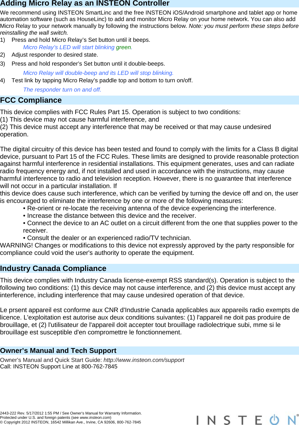  2443-222 Rev. 5/17/2012 1:55 PM / See Owner’s Manual for Warranty Information. Protected under U.S. and foreign patents (see www.insteon.com) © Copyright 2012 INSTEON, 16542 Millikan Ave., Irvine, CA 92606, 800-762-7845   Adding Micro Relay as an INSTEON Controller We recommend using INSTEON SmartLinc and the free INSTEON iOS/Android smartphone and tablet app or home automation software (such as HouseLinc) to add and monitor Micro Relay on your home network. You can also add Micro Relay to your network manually by following the instructions below. Note: you must perform these steps before reinstalling the wall switch. 1)  Press and hold Micro Relay’s Set button until it beeps. Micro Relay’s LED will start blinking green. 2)  Adjust responder to desired state. 3)  Press and hold responder’s Set button until it double-beeps. Micro Relay will double-beep and its LED will stop blinking. 4)  Test link by tapping Micro Relay’s paddle top and bottom to turn on/off. The responder turn on and off. FCC Compliance This device complies with FCC Rules Part 15. Operation is subject to two conditions: (1) This device may not cause harmful interference, and (2) This device must accept any interference that may be received or that may cause undesired operation.   The digital circuitry of this device has been tested and found to comply with the limits for a Class B digital device, pursuant to Part 15 of the FCC Rules. These limits are designed to provide reasonable protection against harmful interference in residential installations. This equipment generates, uses and can radiate radio frequency energy and, if not installed and used in accordance with the instructions, may cause harmful interference to radio and television reception. However, there is no guarantee that interference will not occur in a particular installation. If this device does cause such interference, which can be verified by turning the device off and on, the user is encouraged to eliminate the interference by one or more of the following measures: • Re-orient or re-locate the receiving antenna of the device experiencing the interference. • Increase the distance between this device and the receiver. • Connect the device to an AC outlet on a circuit different from the one that supplies power to the receiver. • Consult the dealer or an experienced radio/TV technician. WARNING! Changes or modifications to this device not expressly approved by the party responsible for compliance could void the user&apos;s authority to operate the equipment.  Industry Canada Compliance This device complies with Industry Canada license-exempt RSS standard(s). Operation is subject to the following two conditions: (1) this device may not cause interference, and (2) this device must accept any interference, including interference that may cause undesired operation of that device.  Le prsent appareil est conforme aux CNR d&apos;Industrie Canada applicables aux appareils radio exempts de licence. L&apos;exploitation est autorise aux deux conditions suivantes: (1) l&apos;appareil ne doit pas produire de brouillage, et (2) l&apos;utilisateur de l&apos;appareil doit accepter tout brouillage radiolectrique subi, mme si le brouillage est susceptible d&apos;en compromettre le fonctionnement.   Owner’s Manual and Tech Support Owner’s Manual and Quick Start Guide: http://www.insteon.com/support Call: INSTEON Support Line at 800-762-7845 