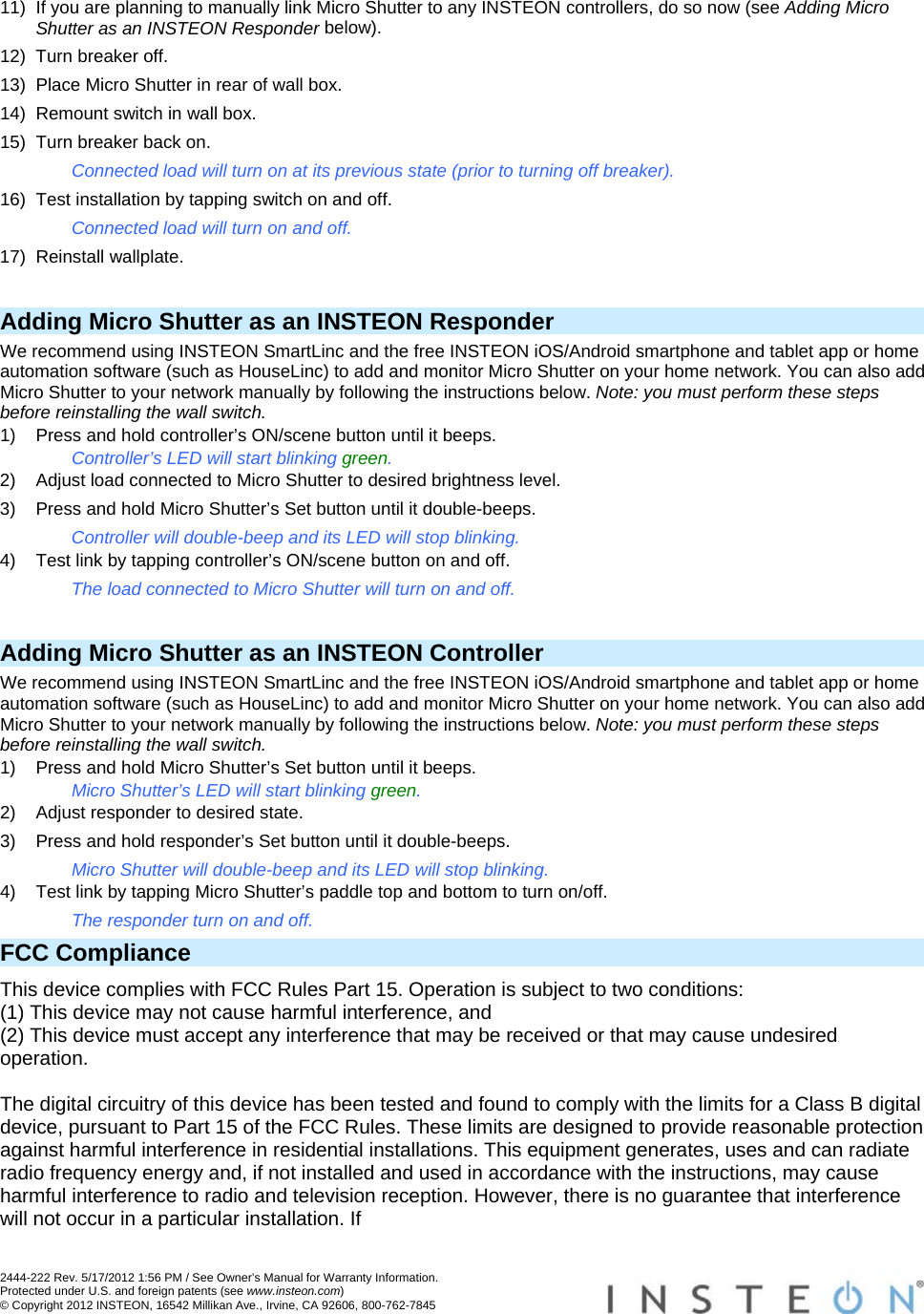  2444-222 Rev. 5/17/2012 1:56 PM / See Owner’s Manual for Warranty Information. Protected under U.S. and foreign patents (see www.insteon.com) © Copyright 2012 INSTEON, 16542 Millikan Ave., Irvine, CA 92606, 800-762-7845   11)  If you are planning to manually link Micro Shutter to any INSTEON controllers, do so now (see Adding Micro Shutter as an INSTEON Responder below). 12)  Turn breaker off. 13)  Place Micro Shutter in rear of wall box. 14)  Remount switch in wall box. 15)  Turn breaker back on. Connected load will turn on at its previous state (prior to turning off breaker). 16)  Test installation by tapping switch on and off. Connected load will turn on and off. 17) Reinstall wallplate.  Adding Micro Shutter as an INSTEON Responder We recommend using INSTEON SmartLinc and the free INSTEON iOS/Android smartphone and tablet app or home automation software (such as HouseLinc) to add and monitor Micro Shutter on your home network. You can also add Micro Shutter to your network manually by following the instructions below. Note: you must perform these steps before reinstalling the wall switch. 1)  Press and hold controller’s ON/scene button until it beeps. Controller’s LED will start blinking green. 2)  Adjust load connected to Micro Shutter to desired brightness level. 3)  Press and hold Micro Shutter’s Set button until it double-beeps. Controller will double-beep and its LED will stop blinking. 4)  Test link by tapping controller’s ON/scene button on and off. The load connected to Micro Shutter will turn on and off.  Adding Micro Shutter as an INSTEON Controller We recommend using INSTEON SmartLinc and the free INSTEON iOS/Android smartphone and tablet app or home automation software (such as HouseLinc) to add and monitor Micro Shutter on your home network. You can also add Micro Shutter to your network manually by following the instructions below. Note: you must perform these steps before reinstalling the wall switch. 1)  Press and hold Micro Shutter’s Set button until it beeps. Micro Shutter’s LED will start blinking green. 2)  Adjust responder to desired state. 3)  Press and hold responder’s Set button until it double-beeps. Micro Shutter will double-beep and its LED will stop blinking. 4)  Test link by tapping Micro Shutter’s paddle top and bottom to turn on/off. The responder turn on and off. FCC Compliance This device complies with FCC Rules Part 15. Operation is subject to two conditions: (1) This device may not cause harmful interference, and (2) This device must accept any interference that may be received or that may cause undesired operation.   The digital circuitry of this device has been tested and found to comply with the limits for a Class B digital device, pursuant to Part 15 of the FCC Rules. These limits are designed to provide reasonable protection against harmful interference in residential installations. This equipment generates, uses and can radiate radio frequency energy and, if not installed and used in accordance with the instructions, may cause harmful interference to radio and television reception. However, there is no guarantee that interference will not occur in a particular installation. If 
