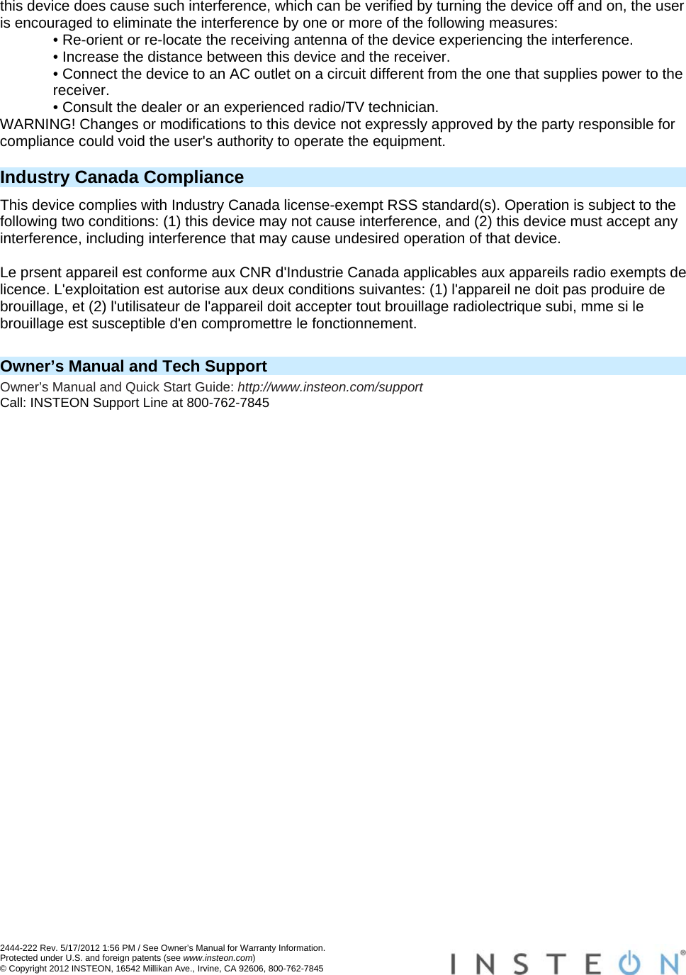  2444-222 Rev. 5/17/2012 1:56 PM / See Owner’s Manual for Warranty Information. Protected under U.S. and foreign patents (see www.insteon.com) © Copyright 2012 INSTEON, 16542 Millikan Ave., Irvine, CA 92606, 800-762-7845   this device does cause such interference, which can be verified by turning the device off and on, the user is encouraged to eliminate the interference by one or more of the following measures: • Re-orient or re-locate the receiving antenna of the device experiencing the interference. • Increase the distance between this device and the receiver. • Connect the device to an AC outlet on a circuit different from the one that supplies power to the receiver. • Consult the dealer or an experienced radio/TV technician. WARNING! Changes or modifications to this device not expressly approved by the party responsible for compliance could void the user&apos;s authority to operate the equipment.  Industry Canada Compliance This device complies with Industry Canada license-exempt RSS standard(s). Operation is subject to the following two conditions: (1) this device may not cause interference, and (2) this device must accept any interference, including interference that may cause undesired operation of that device.  Le prsent appareil est conforme aux CNR d&apos;Industrie Canada applicables aux appareils radio exempts de licence. L&apos;exploitation est autorise aux deux conditions suivantes: (1) l&apos;appareil ne doit pas produire de brouillage, et (2) l&apos;utilisateur de l&apos;appareil doit accepter tout brouillage radiolectrique subi, mme si le brouillage est susceptible d&apos;en compromettre le fonctionnement.   Owner’s Manual and Tech Support Owner’s Manual and Quick Start Guide: http://www.insteon.com/support Call: INSTEON Support Line at 800-762-7845 