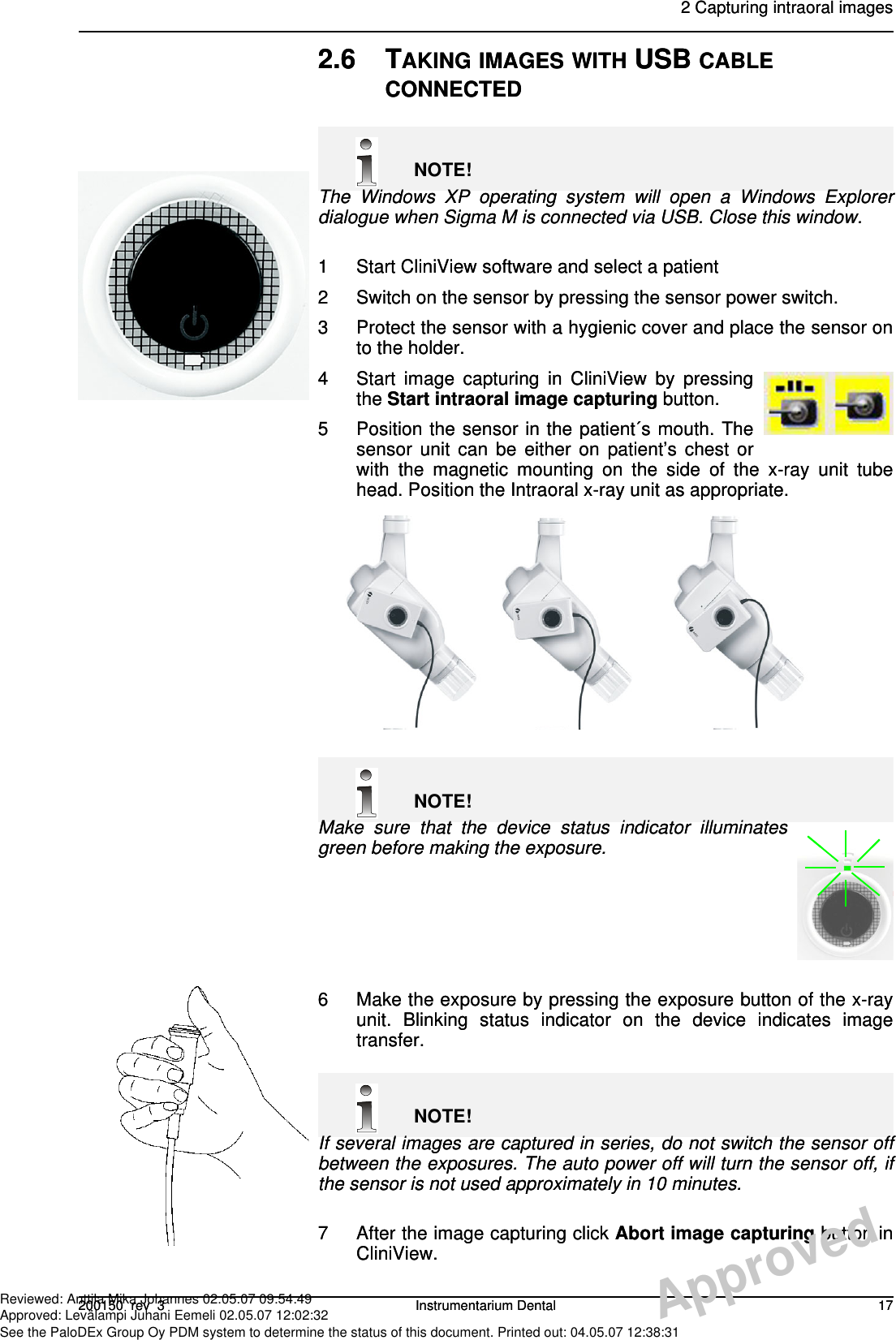 2 Capturing intraoral images200150  rev  3 Instrumentarium Dental 172.6 TAKING IMAGES WITH USB CABLE CONNECTEDNOTE!The Windows XP operating system will open a Windows Explorerdialogue when Sigma M is connected via USB. Close this window.1 Start CliniView software and select a patient2 Switch on the sensor by pressing the sensor power switch.3 Protect the sensor with a hygienic cover and place the sensor onto the holder.4 Start image capturing in CliniView by pressingthe Start intraoral image capturing button.5 Position the sensor in the patient´s mouth. Thesensor unit can be either on patient’s chest orwith the magnetic mounting on the side of the x-ray unit tubehead. Position the Intraoral x-ray unit as appropriate.NOTE!Make sure that the device status indicator illuminatesgreen before making the exposure.6 Make the exposure by pressing the exposure button of the x-rayunit. Blinking status indicator on the device indicates imagetransfer.NOTE!If several images are captured in series, do not switch the sensor offbetween the exposures. The auto power off will turn the sensor off, ifthe sensor is not used approximately in 10 minutes.7 After the image capturing click Abort image capturing button inCliniView.POWER   SWITCH2 Capturing intraoral images200150  rev  3 Instrumentarium Dental 172.6 TAKING IMAGES WITH USB CABLE CONNECTEDNOTE!The Windows XP operating system will open a Windows Explorerdialogue when Sigma M is connected via USB. Close this window.1 Start CliniView software and select a patient2 Switch on the sensor by pressing the sensor power switch.3 Protect the sensor with a hygienic cover and place the sensor onto the holder.4 Start image capturing in CliniView by pressingthe Start intraoral image capturing button.5 Position the sensor in the patient´s mouth. Thesensor unit can be either on patient’s chest orwith the magnetic mounting on the side of the x-ray unit tubehead. Position the Intraoral x-ray unit as appropriate.NOTE!Make sure that the device status indicator illuminatesgreen before making the exposure.6 Make the exposure by pressing the exposure button of the x-rayunit. Blinking status indicator on the device indicates imagetransfer.NOTE!If several images are captured in series, do not switch the sensor offbetween the exposures. The auto power off will turn the sensor off, ifthe sensor is not used approximately in 10 minutes.7 After the image capturing click Abort image capturing button inCliniView.POWER   SWITCHApprovedReviewed: Anttila Mika Johannes 02.05.07 09:54:49Approved: Levälampi Juhani Eemeli 02.05.07 12:02:32See the PaloDEx Group Oy PDM system to determine the status of this document. Printed out: 04.05.07 12:38:31