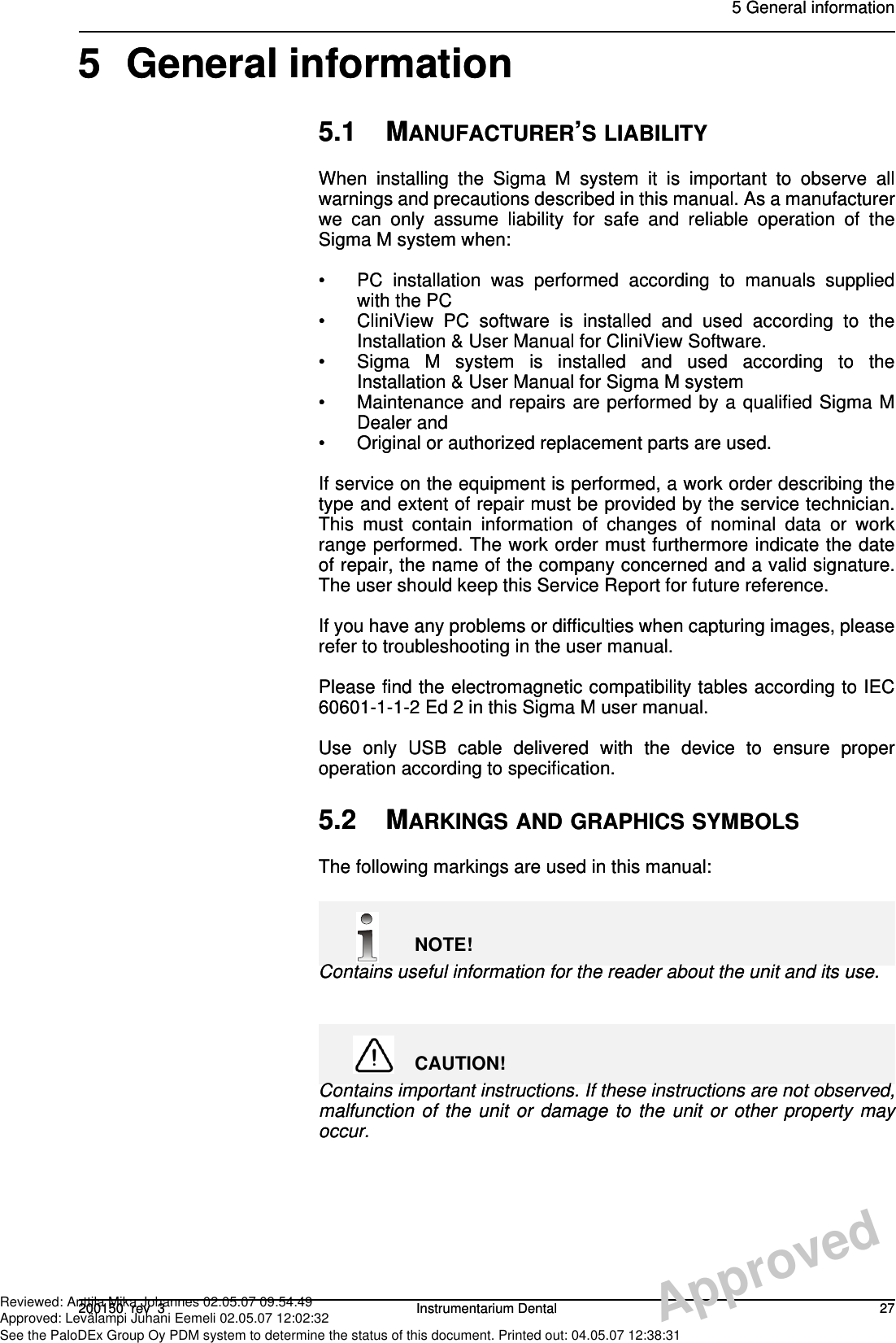 5 General information200150  rev  3 Instrumentarium Dental 275 General information5.1 MANUFACTURER’S LIABILITYWhen installing the Sigma M system it is important to observe allwarnings and precautions described in this manual. As a manufacturerwe can only assume liability for safe and reliable operation of theSigma M system when:• PC installation was performed according to manuals suppliedwith the PC• CliniView PC software is installed and used according to theInstallation &amp; User Manual for CliniView Software.• Sigma M system is installed and used according to theInstallation &amp; User Manual for Sigma M system• Maintenance and repairs are performed by a qualified Sigma MDealer and • Original or authorized replacement parts are used.If service on the equipment is performed, a work order describing thetype and extent of repair must be provided by the service technician.This must contain information of changes of nominal data or workrange performed. The work order must furthermore indicate the dateof repair, the name of the company concerned and a valid signature.The user should keep this Service Report for future reference.If you have any problems or difficulties when capturing images, pleaserefer to troubleshooting in the user manual.Please find the electromagnetic compatibility tables according to IEC60601-1-1-2 Ed 2 in this Sigma M user manual.Use only USB cable delivered with the device to ensure properoperation according to specification.5.2 MARKINGS AND GRAPHICS SYMBOLSThe following markings are used in this manual:NOTE!Contains useful information for the reader about the unit and its use.CAUTION!Contains important instructions. If these instructions are not observed,malfunction of the unit or damage to the unit or other property mayoccur.5 General information200150  rev  3 Instrumentarium Dental 275 General information5.1 MANUFACTURER’S LIABILITYWhen installing the Sigma M system it is important to observe allwarnings and precautions described in this manual. As a manufacturerwe can only assume liability for safe and reliable operation of theSigma M system when:• PC installation was performed according to manuals suppliedwith the PC• CliniView PC software is installed and used according to theInstallation &amp; User Manual for CliniView Software.• Sigma M system is installed and used according to theInstallation &amp; User Manual for Sigma M system• Maintenance and repairs are performed by a qualified Sigma MDealer and • Original or authorized replacement parts are used.If service on the equipment is performed, a work order describing thetype and extent of repair must be provided by the service technician.This must contain information of changes of nominal data or workrange performed. The work order must furthermore indicate the dateof repair, the name of the company concerned and a valid signature.The user should keep this Service Report for future reference.If you have any problems or difficulties when capturing images, pleaserefer to troubleshooting in the user manual.Please find the electromagnetic compatibility tables according to IEC60601-1-1-2 Ed 2 in this Sigma M user manual.Use only USB cable delivered with the device to ensure properoperation according to specification.5.2 MARKINGS AND GRAPHICS SYMBOLSThe following markings are used in this manual:NOTE!Contains useful information for the reader about the unit and its use.CAUTION!Contains important instructions. If these instructions are not observed,malfunction of the unit or damage to the unit or other property mayoccur.ApprovedReviewed: Anttila Mika Johannes 02.05.07 09:54:49Approved: Levälampi Juhani Eemeli 02.05.07 12:02:32See the PaloDEx Group Oy PDM system to determine the status of this document. Printed out: 04.05.07 12:38:31