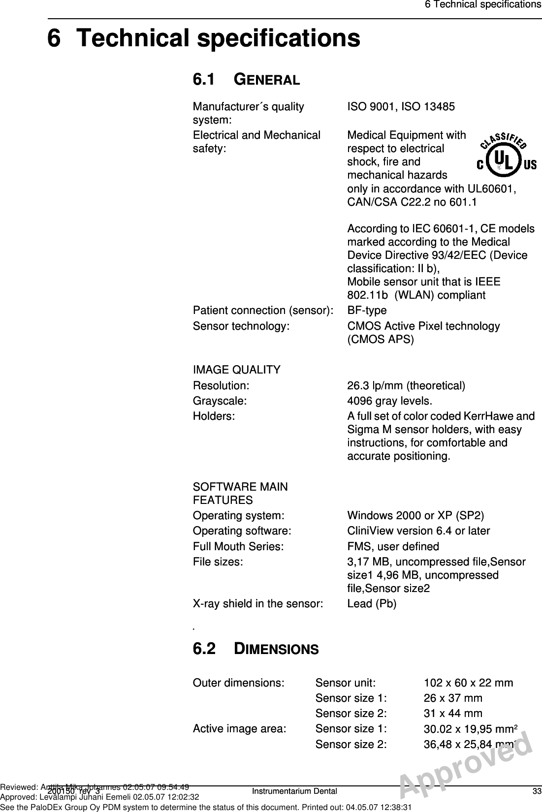 6 Technical specifications200150  rev  3 Instrumentarium Dental 336 Technical specifications6.1 GENERALDManufacturer´s quality system: ISO 9001, ISO 13485Electrical and Mechanical safety: Medical Equipment with respect to electrical shock, fire and mechanical hazards only in accordance with UL60601, CAN/CSA C22.2 no 601.1According to IEC 60601-1, CE models marked according to the Medical Device Directive 93/42/EEC (Device classification: II b),Mobile sensor unit that is IEEE 802.11b  (WLAN) compliantPatient connection (sensor): BF-typeSensor technology: CMOS Active Pixel technology (CMOS APS)IMAGE QUALITYResolution: 26.3 lp/mm (theoretical)Grayscale: 4096 gray levels.Holders: A full set of color coded KerrHawe and Sigma M sensor holders, with easy instructions, for comfortable and accurate positioning.SOFTWARE MAIN FEATURESOperating system: Windows 2000 or XP (SP2)Operating software: CliniView version 6.4 or laterFull Mouth Series: FMS, user definedFile sizes: 3,17 MB, uncompressed file,Sensor size1 4,96 MB, uncompressed file,Sensor size2X-ray shield in the sensor: Lead (Pb)6.2 DIMENSIONSOuter dimensions: Sensor unit: 102 x 60 x 22 mmSensor size 1: 26 x 37 mmSensor size 2: 31 x 44 mmActive image area: Sensor size 1: 30.02 x 19,95 mm2Sensor size 2: 36,48 x 25,84 mm26 Technical specifications200150  rev  3 Instrumentarium Dental 336 Technical specifications6.1 GENERALDManufacturer´s quality system: ISO 9001, ISO 13485Electrical and Mechanical safety: Medical Equipment with respect to electrical shock, fire and mechanical hazards only in accordance with UL60601, CAN/CSA C22.2 no 601.1According to IEC 60601-1, CE models marked according to the Medical Device Directive 93/42/EEC (Device classification: II b),Mobile sensor unit that is IEEE 802.11b  (WLAN) compliantPatient connection (sensor): BF-typeSensor technology: CMOS Active Pixel technology (CMOS APS)IMAGE QUALITYResolution: 26.3 lp/mm (theoretical)Grayscale: 4096 gray levels.Holders: A full set of color coded KerrHawe and Sigma M sensor holders, with easy instructions, for comfortable and accurate positioning.SOFTWARE MAIN FEATURESOperating system: Windows 2000 or XP (SP2)Operating software: CliniView version 6.4 or laterFull Mouth Series: FMS, user definedFile sizes: 3,17 MB, uncompressed file,Sensor size1 4,96 MB, uncompressed file,Sensor size2X-ray shield in the sensor: Lead (Pb)6.2 DIMENSIONSOuter dimensions: Sensor unit: 102 x 60 x 22 mmSensor size 1: 26 x 37 mmSensor size 2: 31 x 44 mmActive image area: Sensor size 1: 30.02 x 19,95 mm2Sensor size 2: 36,48 x 25,84 mm2ApprovedReviewed: Anttila Mika Johannes 02.05.07 09:54:49Approved: Levälampi Juhani Eemeli 02.05.07 12:02:32See the PaloDEx Group Oy PDM system to determine the status of this document. Printed out: 04.05.07 12:38:31