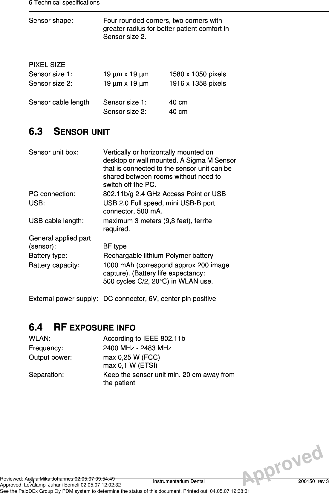 6 Technical specifications34 Instrumentarium Dental 200150  rev 3Sensor shape: Four rounded corners, two corners with greater radius for better patient comfort in Sensor size 2.PIXEL SIZESensor size 1: 19 µm x 19 µm 1580 x 1050 pixelsSensor size 2: 19 µm x 19 µm 1916 x 1358 pixelsSensor cable length Sensor size 1: 40 cmSensor size 2: 40 cm6.3 SENSOR UNITSensor unit box: Vertically or horizontally mounted on desktop or wall mounted. A Sigma M Sensor that is connected to the sensor unit can be shared between rooms without need to switch off the PC.PC connection: 802.11b/g 2.4 GHz Access Point or USBUSB: USB 2.0 Full speed, mini USB-B port connector, 500 mA.USB cable length: maximum 3 meters (9,8 feet), ferrite required.General applied part (sensor): BF typeBattery type: Rechargable lithium Polymer batteryBattery capacity: 1000 mAh (correspond approx 200 image capture). (Battery life expectancy: 500 cycles C/2, 20°C) in WLAN use.External power supply: DC connector, 6V, center pin positive6.4 RF EXPOSURE INFOWLAN: According to IEEE 802.11bFrequency: 2400 MHz - 2483 MHzOutput power: max 0,25 W (FCC)max 0,1 W (ETSI)Separation: Keep the sensor unit min. 20 cm away from the patient6 Technical specifications34 Instrumentarium Dental 200150  rev 3Sensor shape: Four rounded corners, two corners with greater radius for better patient comfort in Sensor size 2.PIXEL SIZESensor size 1: 19 µm x 19 µm 1580 x 1050 pixelsSensor size 2: 19 µm x 19 µm 1916 x 1358 pixelsSensor cable length Sensor size 1: 40 cmSensor size 2: 40 cm6.3 SENSOR UNITSensor unit box: Vertically or horizontally mounted on desktop or wall mounted. A Sigma M Sensor that is connected to the sensor unit can be shared between rooms without need to switch off the PC.PC connection: 802.11b/g 2.4 GHz Access Point or USBUSB: USB 2.0 Full speed, mini USB-B port connector, 500 mA.USB cable length: maximum 3 meters (9,8 feet), ferrite required.General applied part (sensor): BF typeBattery type: Rechargable lithium Polymer batteryBattery capacity: 1000 mAh (correspond approx 200 image capture). (Battery life expectancy: 500 cycles C/2, 20°C) in WLAN use.External power supply: DC connector, 6V, center pin positive6.4 RF EXPOSURE INFOWLAN: According to IEEE 802.11bFrequency: 2400 MHz - 2483 MHzOutput power: max 0,25 W (FCC)max 0,1 W (ETSI)Separation: Keep the sensor unit min. 20 cm away from the patientApprovedReviewed: Anttila Mika Johannes 02.05.07 09:54:49Approved: Levälampi Juhani Eemeli 02.05.07 12:02:32See the PaloDEx Group Oy PDM system to determine the status of this document. Printed out: 04.05.07 12:38:31