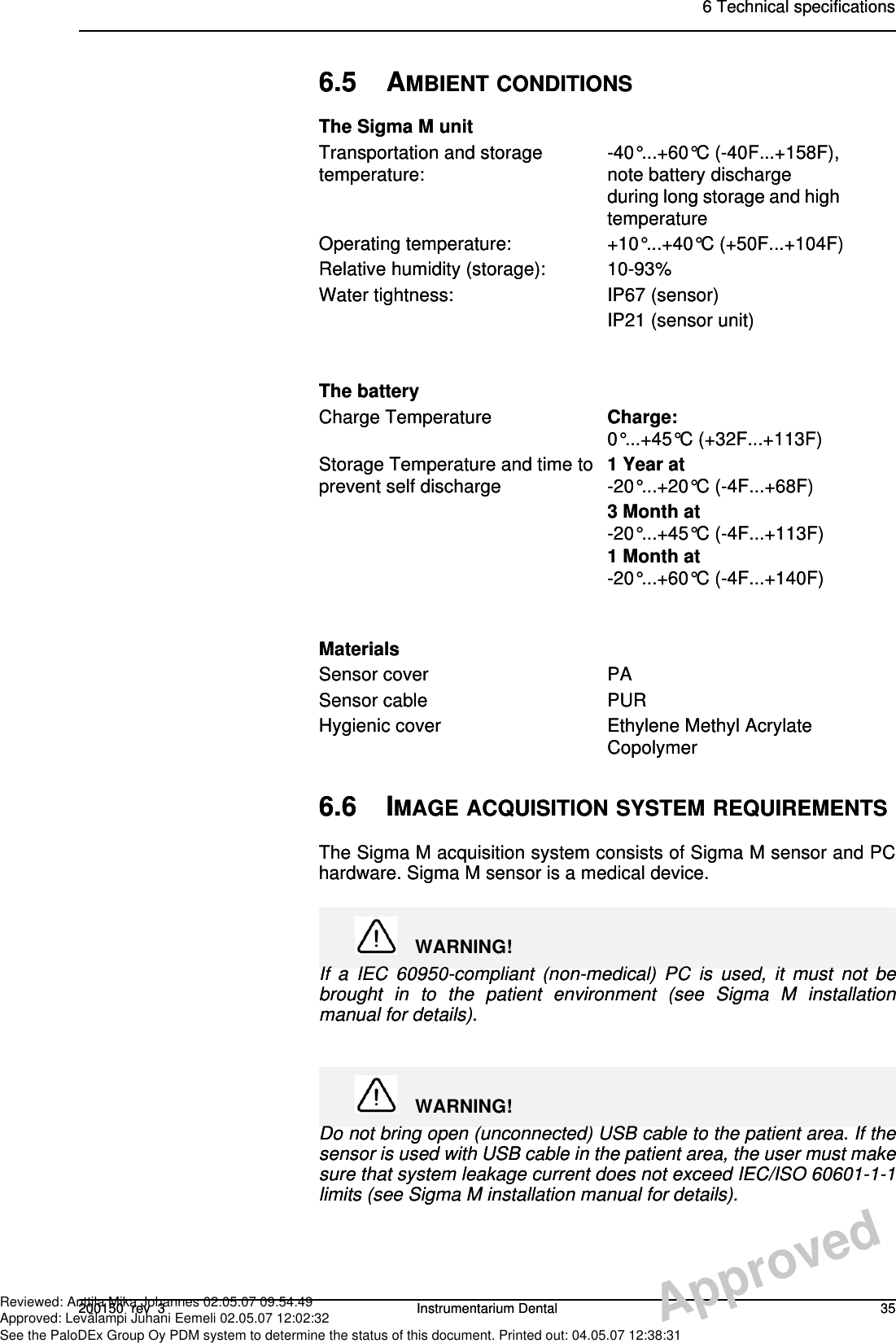 6 Technical specifications200150  rev  3 Instrumentarium Dental 356.6 IMAGE ACQUISITION SYSTEM REQUIREMENTSThe Sigma M acquisition system consists of Sigma M sensor and PChardware. Sigma M sensor is a medical device.WARNING!If a IEC 60950-compliant (non-medical) PC is used, it must not bebrought in to the patient environment (see Sigma M installationmanual for details).WARNING!Do not bring open (unconnected) USB cable to the patient area. If thesensor is used with USB cable in the patient area, the user must makesure that system leakage current does not exceed IEC/ISO 60601-1-1limits (see Sigma M installation manual for details).6.5 AMBIENT CONDITIONSThe Sigma M unitTransportation and storage temperature: -40°...+60°C (-40F...+158F), note battery discharge during long storage and high temperatureOperating temperature: +10°...+40°C (+50F...+104F)Relative humidity (storage): 10-93%Water tightness: IP67 (sensor)IP21 (sensor unit)The batteryCharge Temperature Charge: 0°...+45°C (+32F...+113F)Storage Temperature and time to prevent self discharge 1 Year at-20°...+20°C (-4F...+68F)3 Month at-20°...+45°C (-4F...+113F) 1 Month at-20°...+60°C (-4F...+140F)MaterialsSensor cover PASensor cable PURHygienic cover Ethylene Methyl Acrylate Copolymer6 Technical specifications200150  rev  3 Instrumentarium Dental 356.6 IMAGE ACQUISITION SYSTEM REQUIREMENTSThe Sigma M acquisition system consists of Sigma M sensor and PChardware. Sigma M sensor is a medical device.WARNING!If a IEC 60950-compliant (non-medical) PC is used, it must not bebrought in to the patient environment (see Sigma M installationmanual for details).WARNING!Do not bring open (unconnected) USB cable to the patient area. If thesensor is used with USB cable in the patient area, the user must makesure that system leakage current does not exceed IEC/ISO 60601-1-1limits (see Sigma M installation manual for details).6.5 AMBIENT CONDITIONSThe Sigma M unitTransportation and storage temperature: -40°...+60°C (-40F...+158F), note battery discharge during long storage and high temperatureOperating temperature: +10°...+40°C (+50F...+104F)Relative humidity (storage): 10-93%Water tightness: IP67 (sensor)IP21 (sensor unit)The batteryCharge Temperature Charge: 0°...+45°C (+32F...+113F)Storage Temperature and time to prevent self discharge 1 Year at-20°...+20°C (-4F...+68F)3 Month at-20°...+45°C (-4F...+113F) 1 Month at-20°...+60°C (-4F...+140F)MaterialsSensor cover PASensor cable PURHygienic cover Ethylene Methyl Acrylate CopolymerApprovedReviewed: Anttila Mika Johannes 02.05.07 09:54:49Approved: Levälampi Juhani Eemeli 02.05.07 12:02:32See the PaloDEx Group Oy PDM system to determine the status of this document. Printed out: 04.05.07 12:38:31