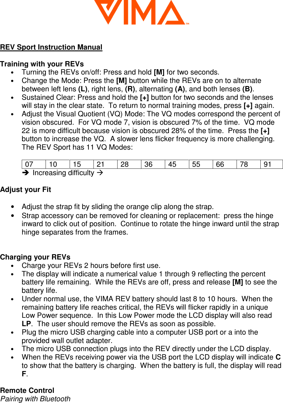  REV Sport Instruction Manual  Training with your REVs &bull; Turning the REVs on/off: Press and hold [M] for two seconds. &bull; Change the Mode: Press the [M] button while the REVs are on to alternate between left lens (L), right lens, (R), alternating (A), and both lenses (B). &bull; Sustained Clear: Press and hold the [+] button for two seconds and the lenses will stay in the clear state.  To return to normal training modes, press [+] again.  &bull; Adjust the Visual Quotient (VQ) Mode: The VQ modes correspond the percent of vision obscured.  For VQ mode 7, vision is obscured 7% of the time.  VQ mode 22 is more difficult because vision is obscured 28% of the time.  Press the [+] button to increase the VQ.  A slower lens flicker frequency is more challenging.  The REV Sport has 11 VQ Modes:  07  10  15  21  28  36  45  55  66  78  91   Increasing difficulty   Adjust your Fit  &bull;  Adjust the strap fit by sliding the orange clip along the strap. &bull;  Strap accessory can be removed for cleaning or replacement:  press the hinge inward to click out of position.  Continue to rotate the hinge inward until the strap hinge separates from the frames.     Charging your REVs &bull; Charge your REVs 2 hours before first use.  &bull; The display will indicate a numerical value 1 through 9 reflecting the percent battery life remaining.  While the REVs are off, press and release [M] to see the battery life.  &bull; Under normal use, the VIMA REV battery should last 8 to 10 hours.  When the remaining battery life reaches critical, the REVs will flicker rapidly in a unique Low Power sequence.  In this Low Power mode the LCD display will also read LP.  The user should remove the REVs as soon as possible.  &bull; Plug the micro USB charging cable into a computer USB port or a into the provided wall outlet adapter.  &bull; The micro USB connection plugs into the REV directly under the LCD display. &bull; When the REVs receiving power via the USB port the LCD display will indicate C to show that the battery is charging.  When the battery is full, the display will read F.  Remote Control Pairing with Bluetooth 