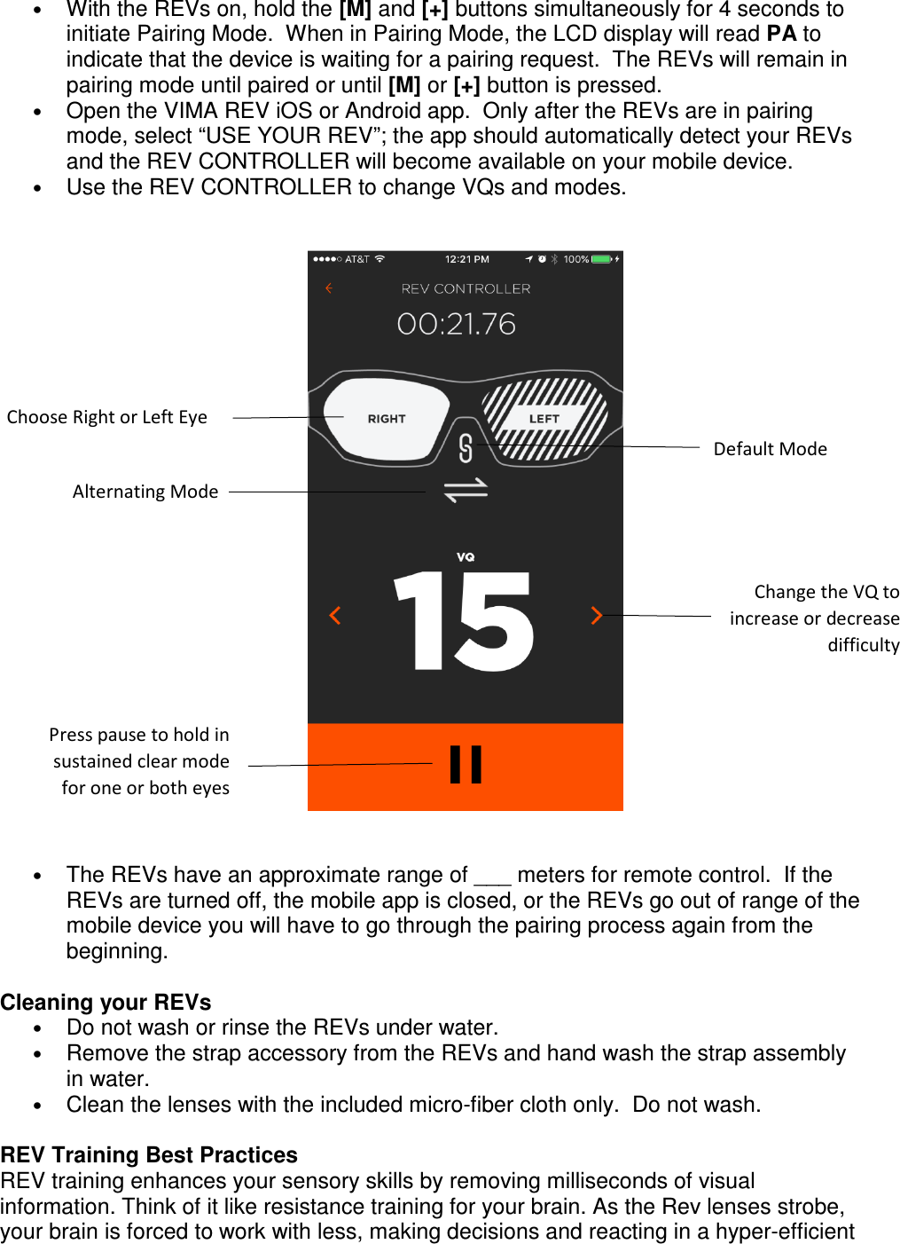 &bull; With the REVs on, hold the [M] and [+] buttons simultaneously for 4 seconds to initiate Pairing Mode.  When in Pairing Mode, the LCD display will read PA to indicate that the device is waiting for a pairing request.  The REVs will remain in pairing mode until paired or until [M] or [+] button is pressed. &bull; Open the VIMA REV iOS or Android app.  Only after the REVs are in pairing mode, select &ldquo;USE YOUR REV&rdquo;; the app should automatically detect your REVs and the REV CONTROLLER will become available on your mobile device. &bull; Use the REV CONTROLLER to change VQs and modes.        &bull; The REVs have an approximate range of ___ meters for remote control.  If the REVs are turned off, the mobile app is closed, or the REVs go out of range of the mobile device you will have to go through the pairing process again from the beginning.    Cleaning your REVs &bull; Do not wash or rinse the REVs under water.  &bull; Remove the strap accessory from the REVs and hand wash the strap assembly in water.  &bull; Clean the lenses with the included micro-fiber cloth only.  Do not wash.      REV Training Best Practices REV training enhances your sensory skills by removing milliseconds of visual information. Think of it like resistance training for your brain. As the Rev lenses strobe, your brain is forced to work with less, making decisions and reacting in a hyper-efficient Choose Right or Left Eye Default Mode Alternating Mode Change the VQ to increase or decrease difficulty  Press pause to hold in sustained clear mode for one or both eyes 