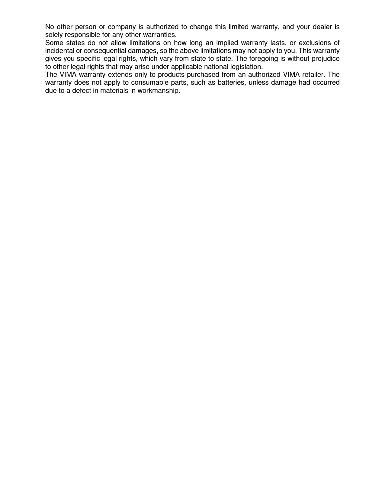 No other  person or  company is  authorized to change this  limited warranty, and  your dealer is solely responsible for any other warranties. Some  states  do  not  allow  limitations  on  how  long  an  implied  warranty  lasts,  or  exclusions  of incidental or consequential damages, so the above limitations may not apply to you. This warranty gives you specific legal rights, which vary from state to state. The foregoing is without prejudice to other legal rights that may arise under applicable national legislation. The VIMA warranty extends only to products purchased from an authorized VIMA retailer. The warranty does not apply to consumable parts, such as batteries, unless damage had occurred due to a defect in materials in workmanship.   