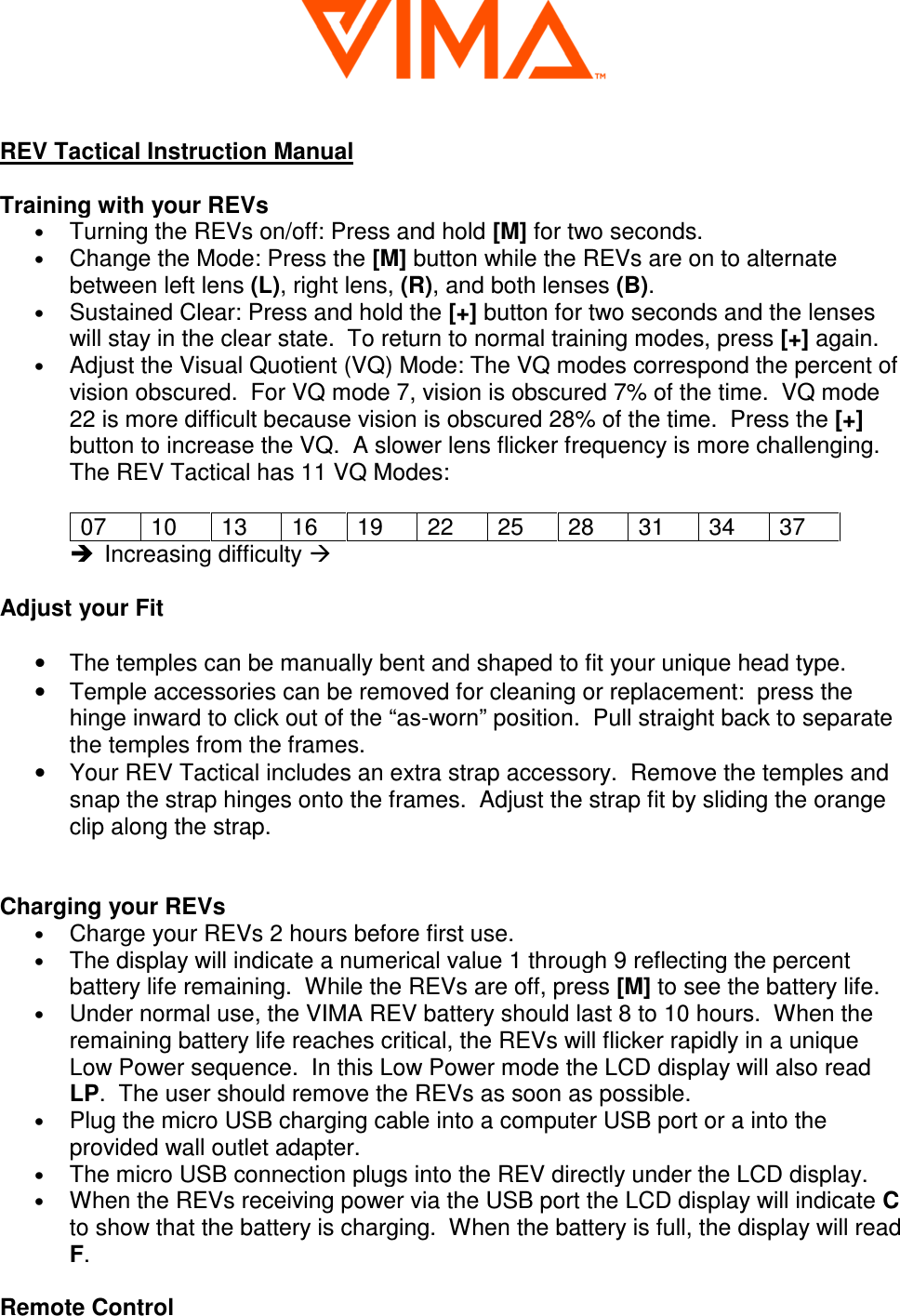   REV Tactical Instruction Manual  Training with your REVs &bull; Turning the REVs on/off: Press and hold [M] for two seconds. &bull; Change the Mode: Press the [M] button while the REVs are on to alternate between left lens (L), right lens, (R), and both lenses (B). &bull; Sustained Clear: Press and hold the [+] button for two seconds and the lenses will stay in the clear state.  To return to normal training modes, press [+] again.  &bull; Adjust the Visual Quotient (VQ) Mode: The VQ modes correspond the percent of vision obscured.  For VQ mode 7, vision is obscured 7% of the time.  VQ mode 22 is more difficult because vision is obscured 28% of the time.  Press the [+] button to increase the VQ.  A slower lens flicker frequency is more challenging. The REV Tactical has 11 VQ Modes:  07  10  13  16  19  22  25  28  31  34  37   Increasing difficulty   Adjust your Fit  &bull;  The temples can be manually bent and shaped to fit your unique head type.   &bull;  Temple accessories can be removed for cleaning or replacement:  press the hinge inward to click out of the &ldquo;as-worn&rdquo; position.  Pull straight back to separate the temples from the frames.    &bull;  Your REV Tactical includes an extra strap accessory.  Remove the temples and snap the strap hinges onto the frames.  Adjust the strap fit by sliding the orange clip along the strap.   Charging your REVs &bull; Charge your REVs 2 hours before first use.  &bull; The display will indicate a numerical value 1 through 9 reflecting the percent battery life remaining.  While the REVs are off, press [M] to see the battery life.  &bull; Under normal use, the VIMA REV battery should last 8 to 10 hours.  When the remaining battery life reaches critical, the REVs will flicker rapidly in a unique Low Power sequence.  In this Low Power mode the LCD display will also read LP.  The user should remove the REVs as soon as possible.  &bull; Plug the micro USB charging cable into a computer USB port or a into the provided wall outlet adapter.  &bull; The micro USB connection plugs into the REV directly under the LCD display. &bull; When the REVs receiving power via the USB port the LCD display will indicate C to show that the battery is charging.  When the battery is full, the display will read F.  Remote Control 