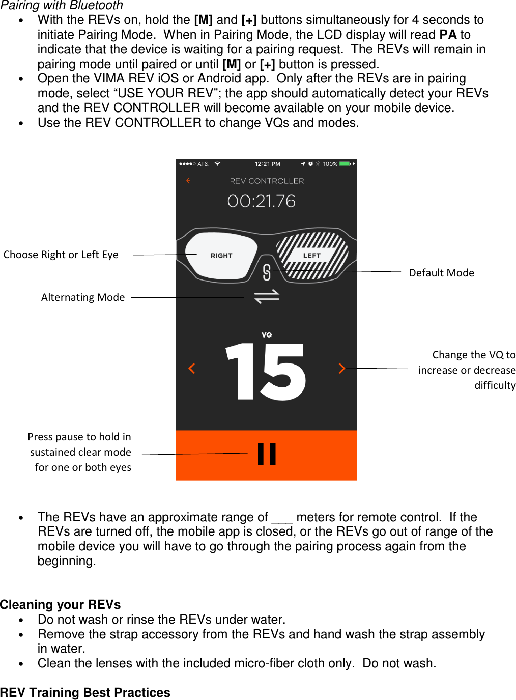 Pairing with Bluetooth &bull; With the REVs on, hold the [M] and [+] buttons simultaneously for 4 seconds to initiate Pairing Mode.  When in Pairing Mode, the LCD display will read PA to indicate that the device is waiting for a pairing request.  The REVs will remain in pairing mode until paired or until [M] or [+] button is pressed. &bull; Open the VIMA REV iOS or Android app.  Only after the REVs are in pairing mode, select &ldquo;USE YOUR REV&rdquo;; the app should automatically detect your REVs and the REV CONTROLLER will become available on your mobile device. &bull; Use the REV CONTROLLER to change VQs and modes.        &bull; The REVs have an approximate range of ___ meters for remote control.  If the REVs are turned off, the mobile app is closed, or the REVs go out of range of the mobile device you will have to go through the pairing process again from the beginning.     Cleaning your REVs &bull; Do not wash or rinse the REVs under water.  &bull; Remove the strap accessory from the REVs and hand wash the strap assembly in water.  &bull; Clean the lenses with the included micro-fiber cloth only.  Do not wash.      REV Training Best Practices Choose Right or Left Eye Default Mode Alternating Mode Change the VQ to increase or decrease difficulty  Press pause to hold in sustained clear mode for one or both eyes 